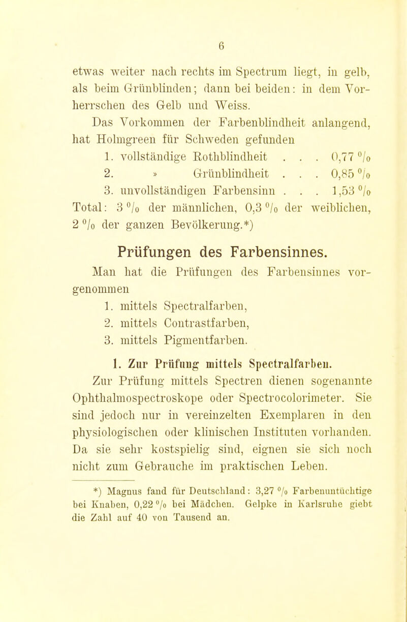 Ii etwas weiter nach rechts im Spectrum liegt, in gelb, als heim Grünblinden; dann bei beiden: in dem Vor- herrschen des Gelb und Weiss. Das Vorkommen der Farbenblindheit anlangend, hat Holmgreen für Schweden gefunden 1. vollständige Rothblindheit . . . 0,77 °/o 2. » Grünblindheit . . . 0,85 °/o 3. unvollständigen Farbensinn . . . 1,53 °/o Total: 3 °/0 der männlichen, 0,3 °/o der weiblichen, 2 % der ganzen Bevölkerung.*) Prüfungen des Farbensinnes. Man hat die Prüfungen des Farbensinnes vor- genommen 1. mittels Spectralfarben, 2. mittels Contrastfarben, 3. mittels Pigmentfarben. 1. Zur Prüftrug mittels Spectralfarbeu. Zur Prüfung mittels Spectren dienen sogenannte Ophthalmospectroskope oder Spectrocolorimeter. Sie sind jedoch nur in vereinzelten Exemplaren in den physiologischen oder klinischen Instituten vorhanden. Da sie sehr kostspielig sind, eignen sie sich noch nicht zum Gebrauche im praktischen Leben. *) Magnus fand für Deutschland: 3,27 °/o Farbeinintüchtige bei Knaben, 0,22 °/o bei Mädchen. Gelpke in Karlsruhe giebt die Zahl auf 40 von Tausend an.