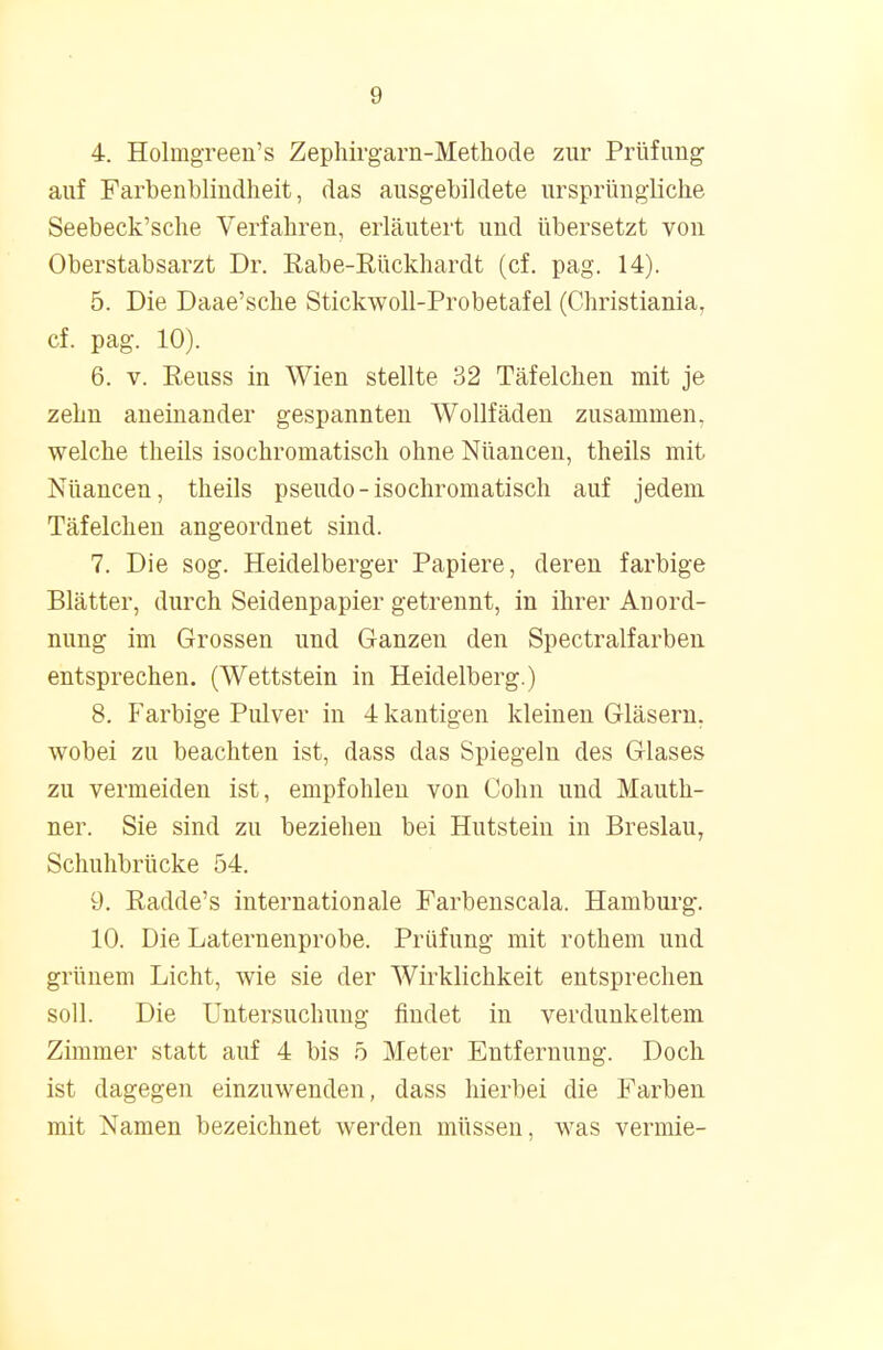 4. Holmgreen's Zephirgarn-Methode zur Prüfimg auf Farbenblindheit, das ausgebildete ursprüngliche Seebeck'sche Verfahren, erläutert und übersetzt von Oberstabsarzt Dr. Rabe-Rückhardt (cf. pag. 14). 5. Die Daae'sche Stickwoll-Probetafel (Christiania, cf. pag. 10). 6. v. Eeuss in Wien stellte 32 Täfelchen mit je zehn aneinander gespannten Wollfäden zusammen, welche theils isochromatisch ohne Nüancen, theils mit Nüancen, theils pseudo-isochromatisch auf jedem Täfelchen angeordnet sind. 7. Die sog. Heidelberger Papiere, deren farbige Blätter, durch Seidenpapier getrennt, in ihrer Anord- nung im Grossen und Ganzen den Spectralfarben entsprechen. (Wettstein in Heidelberg.) 8. Farbige Pulver in 4 kantigen kleinen Gläsern, wobei zu beachten ist, dass das Spiegeln des Glases zu vermeiden ist, empfohlen von Cohn und Mauth- ner. Sie sind zu beziehen bei Hutstein in Breslau, Schuhbrücke 54. 9. Radde's internationale Farbenscala. Hamburg. 10. Die Laternenprobe. Prüfung mit rothem und grünem Licht, wie sie der Wirklichkeit entsprechen soll. Die Untersuchung findet in verdunkeltem Zimmer statt auf 4 bis 5 Meter Entfernung. Doch ist dagegen einzuwenden, dass hierbei die Farben mit Namen bezeichnet werden müssen, was vermie-