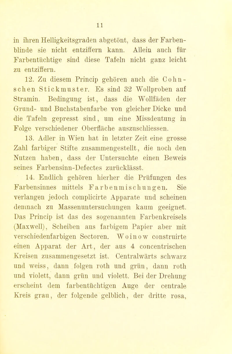 in ihren Helligkeitsgraden abgetönt, dass der Farben- blinde sie nicht entziffern kann. Allein auch für Farbentüchtige sind diese Tafeln nicht ganz leicht zu entziffern. 12. Zu diesem Princip gehören auch die Co hu- schen Stickmuster. Es sind 32 Wollproben auf Stramin. Bedingung ist, dass die Wollfäden der Grund- und Buchstabenfarbe von gleicher Dicke und die Tafeln gepresst sind, um eine Missdeutung in Folge verschiedener Oberfläche auszuschliessen. 13. Adler in Wien hat in letzter Zeit eine grosse Zahl farbiger Stifte zusammengestellt, die noch den Nutzen haben, dass der Untersuchte einen Beweis seines Farbensinn-Defectes zurücklässt. 14. Endlich gehören hierher die Prüfungen des Farbensinnes mittels Farbenmischungen. Sie verlangen jedoch complicirte Apparate und scheinen demnach zu Massenuntersuchungen kaum geeignet. Das Princip ist das des sogenannten Farbenkreisels (Maxwell), Scheiben aus farbigem Papier aber mit verschiedenfarbigen Sectoren. Woinow construirte einen Apparat der Art, der aus 4 concentrischen Kreisen zusammengesetzt ist. Centralwärts schwarz und weiss, dann folgen roth und grün, dann roth und violett, dann grün und violett. Bei der Drehung erscheint dem farbentüchtigen Auge der centrale Kreis grau, der folgende gelblich, der dritte rosa,