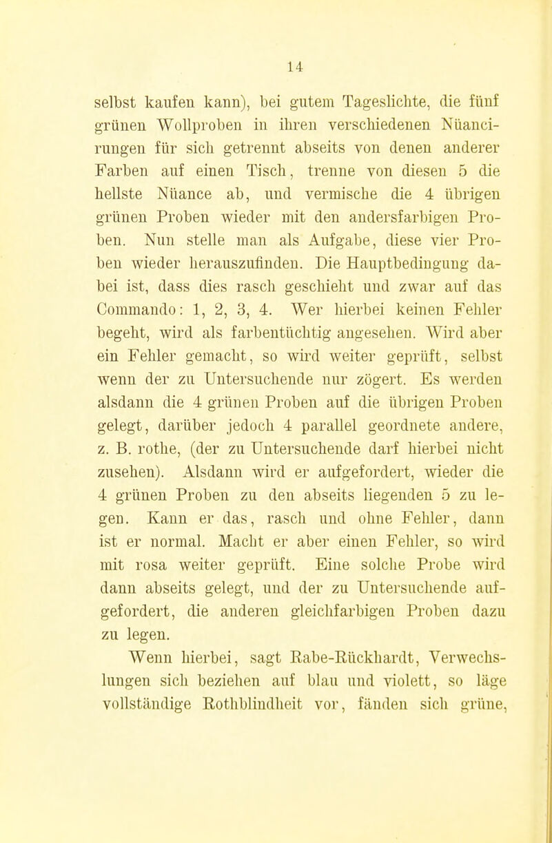 selbst kaufen kann), bei gutem Tageslichte, die fünf grünen Wollproben in ihren verschiedenen Nüanci- rungen für sich getrennt abseits von denen anderer Farben auf einen Tisch, trenne von diesen 5 die hellste Nüance ab, und vermische die 4 übrigen grünen Proben wieder mit den andersfarbigen Pro- ben. Nun stelle man als Aufgabe, diese vier Pro- ben wieder herauszufinden. Die Hauptbedingung da- bei ist, dass dies rasch geschieht und zwar auf das Commando: 1, 2, 3, 4. Wer hierbei keinen Fehler begeht, wird als farbentüchtig angesehen. Wird aber ein Fehler gemacht, so wird weiter geprüft, selbst wenn der zu Untersuchende nur zögert. Es werden alsdann die 4 grünen Proben auf die übrigen Proben gelegt, darüber jedoch 4 parallel geordnete andere, z. B. rothe, (der zu Untersuchende darf hierbei nicht zusehen). Alsdann wird er aufgefordert, wieder die 4 grünen Proben zu den abseits liegenden 5 zu le- gen. Kann er das, rasch und ohne Fehler, dann ist er normal. Macht er aber einen Fehler, so wird mit rosa weiter geprüft. Eine solche Probe wird dann abseits gelegt, und der zu Untersuchende auf- gefordert, die anderen gleichfarbigen Proben dazu zu legen. Wenn hierbei, sagt Eabe-ßückhardt, Verwechs- lungen sich beziehen auf blau und violett, so läge vollständige Rothblindheit vor, fänden sich grüne,