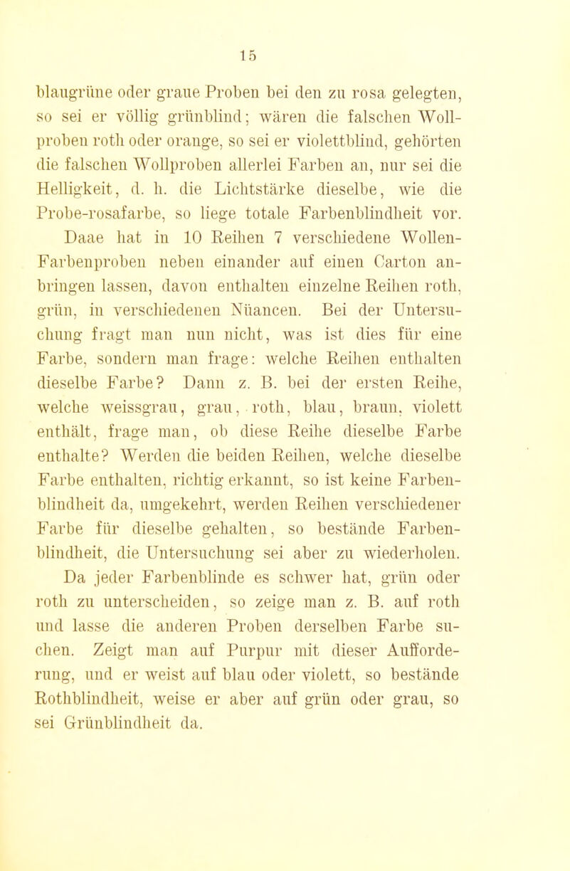 blaugrüne oder graue Probeu bei den zu rosa gelegten, so sei er völlig grünblind; wären die falschen Woll- proben rotli oder orange, so sei er violettblind, gehörten die falschen Wollproben allerlei Farben an, nur sei die Helligkeit, d. h. die Lichtstärke dieselbe, wie die Probe-rosafarbe, so liege totale Farbenblindheit vor. Daae hat in 10 Reihen 7 verschiedene Wollen- Farbenproben neben einander auf einen Carton an- bringen lassen, davon enthalten einzelne Reihen roth, grün, in verschiedenen Nüancen. Bei der Untersu- chung fragt man nun nicht, was ist dies für eine Farbe, sondern man frage: welche Reihen enthalten dieselbe Farbe? Dann z. B. bei der ersten Reihe, welche weissgrau, grau, roth, blau, braun, violett enthält, frage man, ob diese Reihe dieselbe Farbe enthalte? Werden die beiden Reihen, welche dieselbe Farbe enthalten, richtig erkannt, so ist keine Farben- blindheit da, umgekehrt, werden Reihen verschiedener Farbe für dieselbe gehalten, so bestände Farben- blindheit, die Untersuchung sei aber zu wiederholen. Da jeder Farbenblinde es schwer hat, grün oder roth zu unterscheiden, so zeige man z. B. auf roth und lasse die anderen Proben derselben Farbe su- chen. Zeigt man auf Purpur mit dieser Aufforde- rung, und er weist auf blau oder violett, so bestände Rothblindheit, weise er aber auf grün oder grau, so sei Grünblindheit da.