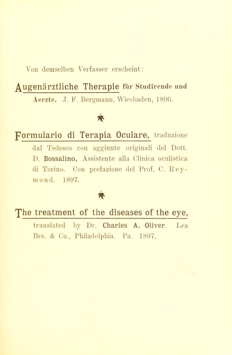 Von demselben Verfasser erscheint: Augenärztliche Therapie für Studirende und Aerzte. J. F. Bergmann, Wiesbaden, 189G. pormulario di Terapia Oeulare, traduzione dal Tedesco con aggiimte original! del Dott. D. Bossalino, Assistente alla Clinica ociüistica di Torino. Con prefazione del Prof. C. Rey- monil. 1897. The treatment of the diseases of the eye, translated by Dr. Charles A. Oliver. Lea