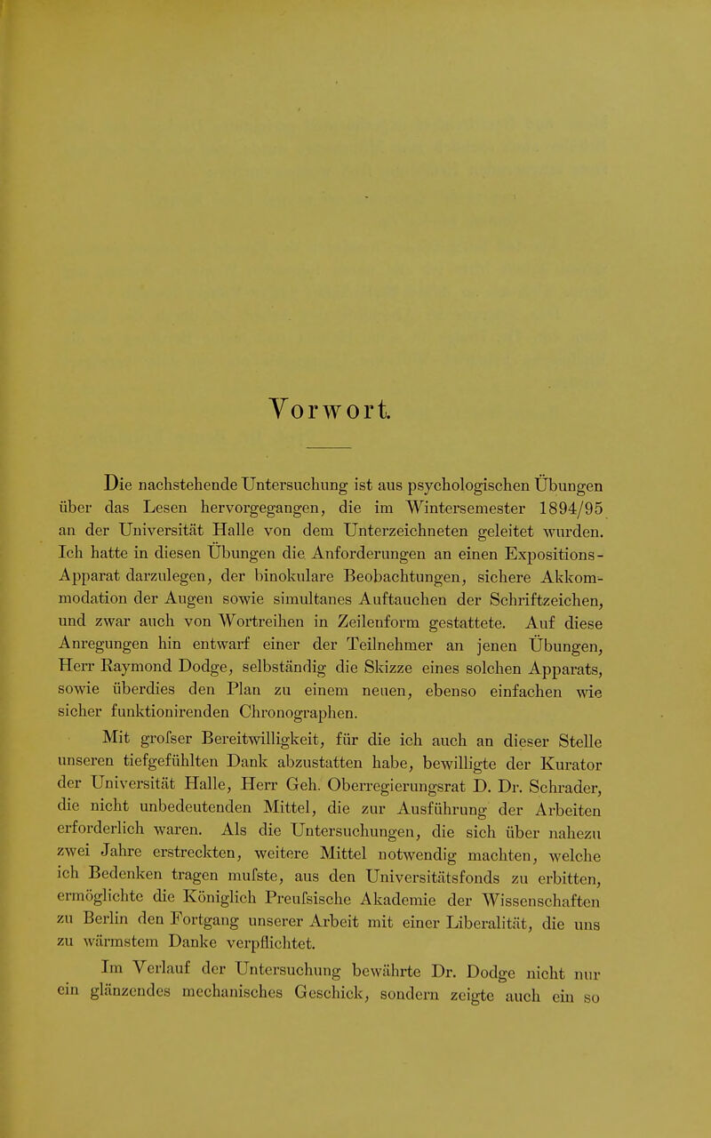 Vorwort. Die nachstehende Untersuchung ist aus psychologischen Übungen über das Lesen hervorgegangen, die im Wintersemester 1894/95 an der Universität Halle von dem Unterzeichneten geleitet wurden. Ich hatte in diesen Übungen die Anforderungen an einen Expositions - Apparat darzulegen, der binokulare Beobachtungen, sichere Akkom- modation der Augen sowie simultanes Auftauchen der Schriftzeichen, und zwar auch von Wortreihen in Zeilenform gestattete. Auf diese Anregungen hin entwarf einer der Teilnehmer an jenen Übungen, Herr Raymond Dodge, selbständig die Skizze eines solchen Apparats, sowie überdies den Plan zu einem neuen, ebenso einfachen wie sicher funktionirenden Chronographen. Mit grofser Bereitwilligkeit, für die ich auch an dieser Stelle unseren tiefgefühlten Dank abzustatten habe, bewilligte der Kurator der Universität Halle, Herr Geh. Oberregierungsrat D. Dr. Schräder, die nicht unbedeutenden Mittel, die zur Ausführung der Arbeiten erforderlich waren. Als die Untersuchungen, die sich über nahezu zwei Jahre erstreckten, weitere Mittel notwendig machten, welche ich Bedenken tragen mufste, aus den Universitätsfonds zu erbitten, ermöglichte die Königlich Preufsische Akademie der Wissenschaften zu Berlin den Fortgang unserer Arbeit mit einer Liberalität, die uns zu wärmstem Danke verpflichtet. Im Verlauf der Untersuchung bewährte Dr. Dodge nicht nur ein glänzendes mechanisches Geschick, sondern zeigte auch ein so