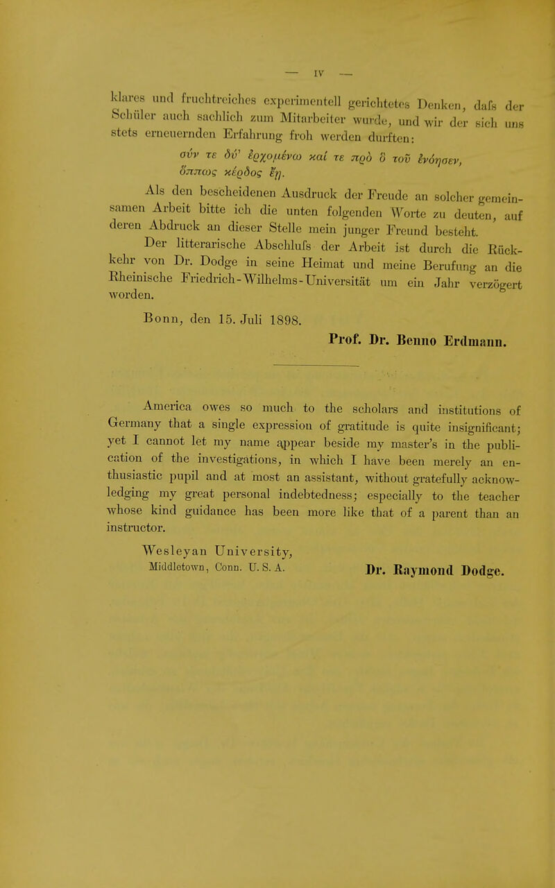 klares und fruchtreiches experinieutell gerichtetes Denken, dafs der Schuler auch sachlich zum Mitarbeiter wurde, und wir der sich uns stets erneuernden Erfahrung froh werden duiften: avv TE öv' ißxof-ievco xai re tiqÖ ö tov ivötjaev, ojijicog XEQÖog %. Als den bescheidenen Ausdruck der Freude an solcher gemein- samen Arbeit bitte ich die unten folgenden Worte zu deuten, auf deren Abdruck an dieser Stelle mein junger Freund besteht. Der litterarische Abschlufs der Arbeit ist durch die Rück- kehr von Dr. Dodge in seine Heimat und meine Berufung an die Rheinische Friedrich-Wilhelms-Universität um ein Jahr verzögert worden. Bonn, den 15. Juli 1898. Prof. Dr. Benno Erdmann. America Owes so much to the scholars and institutions of Germany that a single expressiou of gratitude is quite insignificant; yet I cannot let my name r|.ppear beside my master's in the publi- cation of the investigations, in wliich I häve been merely an en- thusiastic pupil and at most an assistant, without gratefully acknoAv- ledging my great personal indebtedness; especially to the teacher whose kind guidance has been more like that of a parent than an instructor. Wesleyan University, Middlctown, Conn. u. s. A. Di-, Raymond Bodgc.