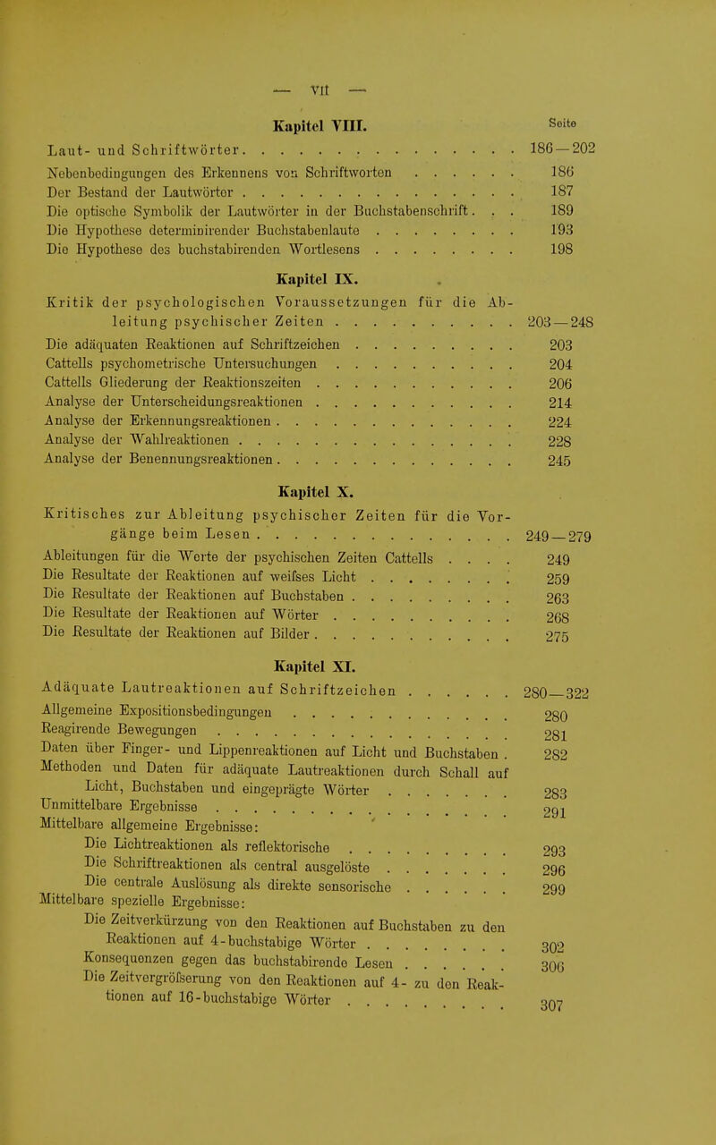 Kapitel Vni. Seite Laut- und Schriftwörter 186 — 202 Nobenbediugungen des Erlcennens von Scliriftworten 186 Der Bestand der Lautwörtor 187 Die optische Symbolik der Lautwörter in der Buchstabenschrift. . . 189 Die Hypothese determinirender Buchstabenlaute 193 Die Hypothese des buchstabircnden Wortlesens 198 Kapitel IX. Kritik der psychologischen Voraussetzungen für die Ab- leitung psychischer Zeiten 203 — 248 Die adäquaten Reaktionen auf Schriftzeichen 203 Cattells psychometrische Untersuchungen 204 Cattells Gliederung der Reaktionszeiten 206 Analyse der Unterscheidungsreaktionen 214 Analyse der Erkennungsreaktionen 224 Analyse der Wahlreaktionen 228 Analyse der Benennungsreaktionen 245 Kapitel X. Kritisches zur Ableitung psychischer Zeiten für die Vor- gänge beim Lesen 249 — 279 Ableitungen für die Werte der psychischen Zeiten Cattells .... 249 Die Resultate der Reaktionen auf weifses Licht ' 259 Die Resultate der Reaktionen auf Buchstaben 263 Die Resultate der Reaktionen auf Wörter 268 Die Resultate der Reaktionen auf Bilder 275 Kapitel XI. Adäquate Lautreaktionen auf Schriftzeichen 280 322 Allgemeine Expositionsbedingungeu 280 Reagirende Bewegungen 281 Daten über Einger- und Lippenreaktionen auf Licht und Buchstaben . 282 Methoden und Daten für adäquate Lautreaktionen durch Schall auf Licht, Buchstaben und eingeprägte Wörter 283 Unmittelbare Ergebnisse 291 Mittelbare allgemeine Ergebnisse: Die Lichtreaktionen als reflektorische 293 Die Schriftreaktionen als central ausgelöste 296 Die centrale Auslösung als direkte sonsorische 299 Mittelbare spezielle Ergebnisse: Die Zeitverkürzung von den Reaktionen auf Buchstaben zu den Reaktionen auf 4 - buchstabige Wörter 302 Konsequenzen gegen das buchstabirende Lesen . 306 Die Zeitvergröfserung von den Reaktionen auf 4- zu den Reak- tionen auf 16-buchstabige Wöi-ter onn