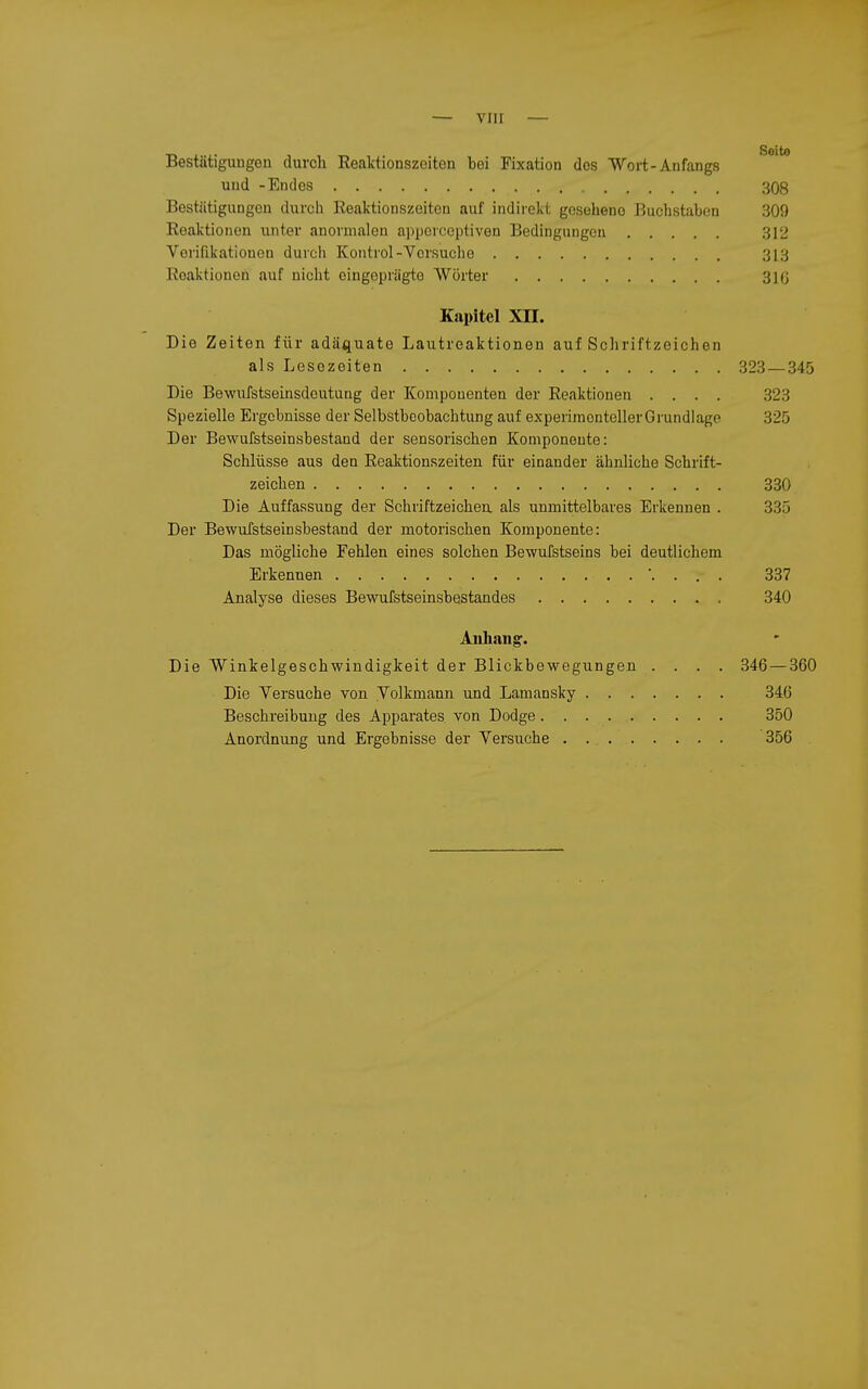 Bestätigungen durch Eealitionszoiten bei Fixation dos Wort-Anfangs und -Endes 308 Bestätigungen durch Reaktionszeiten auf indirekt gesehene Buchstaben 309 Reaktionen unter anormalen appercoptiven Bedingungen 312 Verifikationen durch Kontrol-Versuche 313 Reaktionen auf nicht oingopriigto Wörter 316 Kapitel XH. Die Zeiten für adäquate Lautreaktionen auf Schriftzeichen als Lesozeiten 323 — 345 Die Bewufstseinsdoutung der Komponenten der Reaktionen .... 323 Spezielle Ergebnisse der Selbstbeobachtung auf experimentellerGrundiage 325 Der Bewufstseinsbestand der sensorischen Komponoute: Schlüsse aus den Reaktionszeiten für einander ähnliche Schrift- zeichen 330 Die Auffassung der Schriftzeichen, als unmittelbares Erkennen . 335 Der Bewufstseinsbestand der motorischen Komponente: Das mögliche Fehlen eines solchen Bewufstseins bei deutlichem Erkennen . . . 337 Analyse dieses Bewufstseinsbestandes 340 Aiiliaiig. Die Winkelgeschwindigkeit der Blickbewegungen .... 346 — 360 Die Versuche von Volkmann und Lamansky 346 Beschreibung des Apparates von Dodge 350 Anordnung und Ergebnisse der Versuche 356