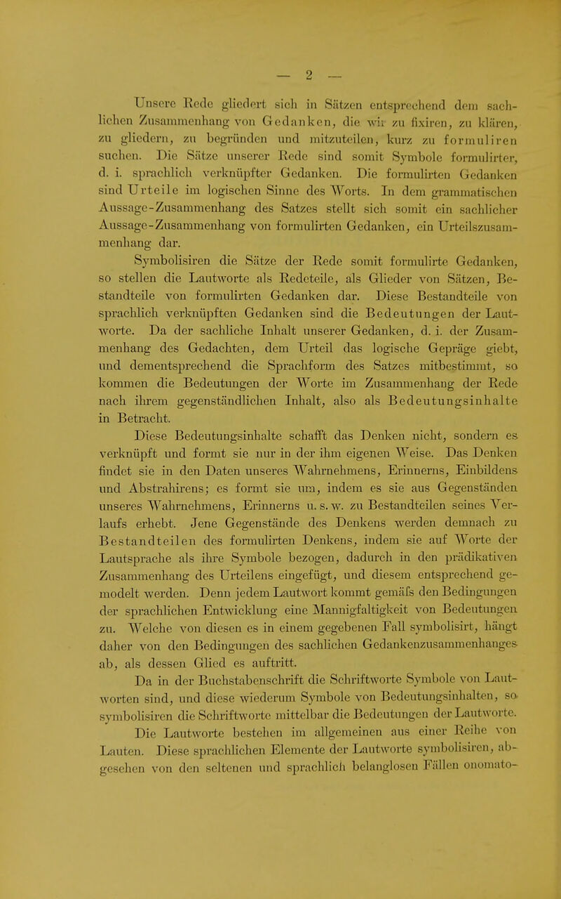 Unsere Eede gliedert sich in Sätzen entsprechend dem sach- lichen Zusammenhang von Gedanken, die -wii zu fixiren, zu klären, zu gliedern, zu begründen und mitzuteilen, kurz zu formuliren suchen. Die Sätze unserer Rede sind somit Symbole formulirtei-, d. i. sprachlich verknüpfter Gedanken. Die formulh-ten Gedanken sind Urteile im logischen Sinne des Worts. In dem grammatischen Aussage-Zusammenhang des Satzes stellt sich somit ein sachlicher Aussage-Zusammenhang von formulirten Gedanken, ein Urteilszusam- menhang dar. Symbolisiren die Sätze der Rede somit formulirte Gedanken, so stellen die Lautworte als Redeteile, als Glieder von Sätzen, Be- standteile von formulirten Gedanken dar. Diese Bestandteile von spraclilich verknüpften Gedanken sind die Bedeutungen der Laut- worte. Da der sachliche Inhalt unserer Gedanken, d. i. der Zusam- menhang des Gedachten, dem Urteil das logische Gepräge giebt, und dementsprechend die Sprachform des Satzes mitbestimmt, so kommen die Bedeutungen der Worte im Zusammenhang der Rede nach ilu-em gegenständlichen Inhalt, also als Bedeutungsinhalte in Betracht. Diese Bedeutungsinhalte schafft das Denken nicht, sondern es verknüpft und formt sie nur in der ihm eigenen Weise. Das Denken findet sie in den Daten unseres Wahrnehmens, Erinnerns, Einbildens und Abstrahirens; es formt sie um, indem es sie aus Gegenständen unseres Wahrnelmaens, Erinnerns u. s. w. zu Bestandteilen seines Vei- laufs erhebt. Jene Gegenstände des Denkens werden demnach zu Bestandteilen des formulii'ten Denkens, indem sie auf Worte der Lautsprache als ihre Symbole bezogen, dadurch in den prädikativen Zusammenhang des Urteilens eingefügt, und diesem entsprechend ge- modelt wei-den. Denn jedem Lautwort kommt gemäfs den Bedingungen der sprachlichen Entwicklung eine Mannigfaltigkeit von Bedeutungen zu. Welche von diesen es in einem gegebenen Fall symbolisirt, hängt daher von den Bedingungen des sachlichen Gedankenzusammenhanges- ab, als dessen Glied es aufti'itt. Da in der Buchstabenschrift die Schriftworte Symbole von Laut- worten sind, und diese wiederum Symbole von Bedeutungsinhalten, sa symbolisiren die Schriftwortc mittelbar die Bedeutungen der Lautworte. Die Lautworte bestehen im allgemeinen aus einer Reihe von Lauten. Diese sprachlichen Elemente der Lautworte symbolisiren, ab- gesehen von den seltenen und sprachlich belanglosen Fällen onomato-