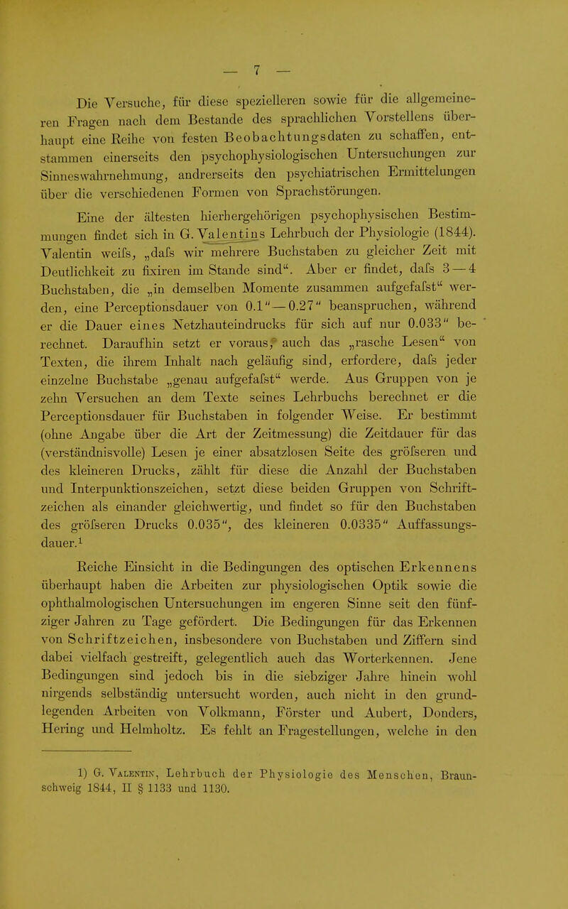 Die Versuche, für diese spezielleren sowie für die allgemeine- ren Fragen nach dem Bestände des sprachlichen Vorstellens über- haupt eine Reihe von festen Beobachtungsdaten zu schaffen, ent- stammen einerseits den psychophysiologischen Untersuchungen zur Sinnes Wahrnehmung, andrerseits den psycliiatiischen Ermittelungen über die verschiedenen Formen von Sprachstörimgen. Eine der ältesten hierhergehörigen psychophysischen Bestim- munffen findet sich in G.Valentins Lehrbuch der Physiologie (1844). Valentin weifs, „dafs wir mehrere Buchstaben zu gleicher Zeit mit Deutlichkeit zu fixiren im Stande sind. Aber er findet, dafs 3 — 4 Buchstaben, die „in demselben Momente zusammen aufgefafst wer- den, eine Perceptionsdauer von 0.1 —0.27 beanspruchen, wähi-end er die Dauer eines Netzhauteindrucks für sich auf nur 0.033 be- rechnet. Daraufhin setzt er voraus;' auch das „rasche Lesen von Texten, die Oirem Lihalt nach geläufig sind, erfordere, dafs jeder einzelne Buchstabe „genau aufgefafst werde. Aus Gruppen von je zehn Versuchen an dem Texte seines Lehrbuchs berechnet er die Perceptionsdauer für Buchstaben in folgender Weise. Er bestimmt (ohne Angabe über die Art der Zeitmessung) die Zeitdauer für das (verständnisvolle) Lesen je einer absatzlosen Seite des gröfseren und des kleineren Drucks, zählt für diese die Anzahl der Buchstaben und Interpunktionszeichen, setzt diese beiden Gruppen von Schrift- zeichen als einander gleichwertig, und findet so für den Buchstaben des gröfseren Drucks 0.035, des kleineren 0.0335 Auffassungs- dauer. ^ Eeiche Einsicht in die Bedingungen des optischen Erkennens überhaupt haben die Arbeiten zur physiologischen Optik sowie die ophthalmologischen Untersuchungen im engeren Sinne seit den fünf- ziger Jahren zu Tage gefördert. Die Bedingungen für das Erkennen von Schriftzeichen, insbesondere von Buchstaben und Ziffern sind dabei vielfach gestreift, gelegentlich auch das Worterkennen. Jene Bedingungen sind jedoch bis in die siebziger Jahre hinein wolil nirgends selbständig untersucht worden, auch nicht in den grund- legenden Arbeiten von Volkmann, Förster und Aubert, Donders, Hering imd Helmholtz. Es fehlt an Fragestellungen, welche in den 1) G. Valentin-, Lehrbuch der Physiologie des Menschen, Braim- schweig 1844, II § 1133 und 1130.