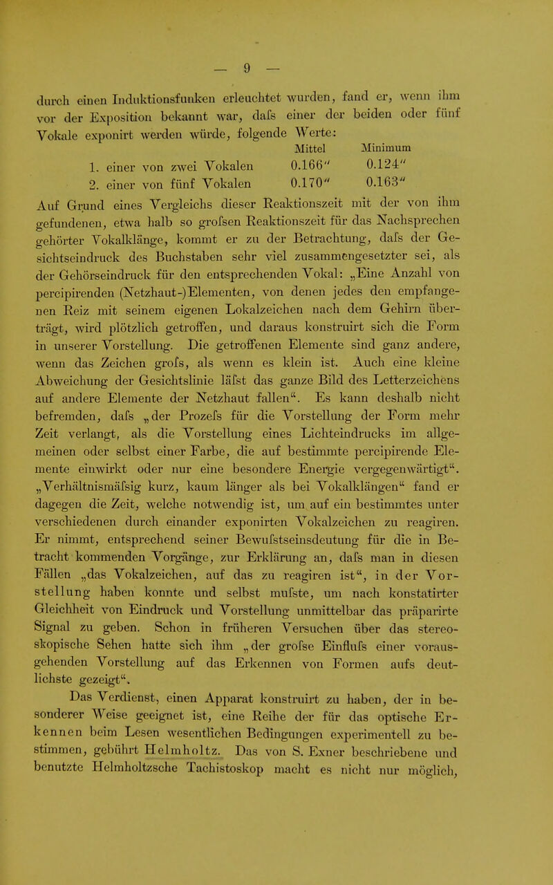 durch einen Indiiktionsfunken erleuchtet wurden, fand er, wenn ihm vor der Exposition bekannt war, dafs einer der beiden oder fünf Vokale exponirt werden würde, folgende Werte: Mittel Minimum 1. einer von zwei Vokalen 0.166 0.124 2. einer von fünf Vokalen 0.170 0.163 Auf Grund eines Vergleichs dieser Realvtionszeit mit der von ihm gefundenen, etwa halb so grofsen Reaktionszeit für das Nachsprechen gehörter Yokalklänge, kommt er zu der Betrachtung, dafs der Ge- sichtseindruck des Buchstaben sehr viel zusammengesetzter sei, als der Gehörseindruck für den entsprechenden Vokal: „Eine Anzahl von percipü-enden (Netzhaut-)Elementen, von denen jedes den empfange- nen Reiz mit seinem eigenen Lokalzeichen nach dem Gehirn über- trägt, wird plötzlich getroffen, und daraus konstruirt sich die Form in unserer Vorstellung. Die getroffenen Elemente sind ganz andere, wenn das Zeichen grofs, als wenn es klein ist. Auch eine kleine Abweichung der Gesiclitslinie läfst das ganze Bild des Letterzeichens auf andere Elemente der Netzhaut fallen. Es kann deshalb nicht befremden, dafs „der Prozefs für die Vorstellung der Form melu' Zeit verlangt, als die Vorstellung eines Lichteindrucks im allge- meinen oder selbst einer Farbe, die auf bestimmte percipirende Ele- mente einwirkt oder nur eine besondere Energie vergegenwärtigt. „Verhältnismäfsig kurz, kaum länger als bei Vokalklängen fand er dagegen die Zeit, welche notwendig ist, um auf ein bestimmtes unter verschiedenen durch einander exponirten Vokalzeichen zu reagiren. Er nimmt, entsprechend seiner Bewufstseinsdeutung für die in Be- tracht kommenden Vorgänge, zur Erklärung an, dafs man in diesen Fällen „das Vokalzeichen, auf das zu reagiren ist, in der Vor- stellung haben konnte und selbst mufste, um nach konstatirter Gleiclaheit von Eindruck und Vorstellung unmittelbar das präparirte Signal zu geben. Schon in früheren Versuchen über das stereo- skopische Sehen hatte sich ihm „der grofse Einflufs einer voraus- gehenden Vorstellung auf das Erkennen von Formen aufs deut- lichste gezeigt. Das Verdienst, einen Apparat konstruirt zu haben, der in be- sonderer Weise geeignet ist, eine Reihe der für das optische Er- kennen beim Lesen wesentlichen Bedingungen experimentell zu be- stimmen, gebührt Helmholtz. Das von S. Exner beschriebene und benutzte Helmholtzsche Tachistoskop macht es nicht nur möglich,