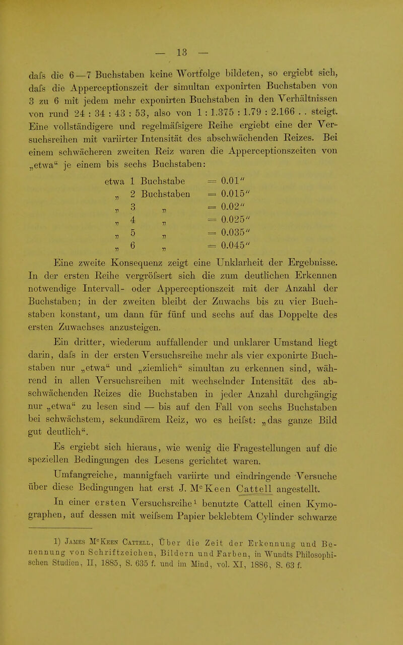 clafs die 6—7 Buchstaben keine Wortfolge bildeten, so ergiebt sich, dafs die Apperceptionszeit der simultan exponirten Buchstaben von 3 zu 6 mit jedem mehr exponii-ten Buchstaben in den Verhältnissen von rund 24 : 34 : 43 : 53, also von 1 : 1.375 : 1.79 : 2.166 . . steigt. Eine vollständigere und regelmäfsigere Reihe ergiebt eine der Ver- suchsreihen mit variii-ter Intensität des abschwächenden Reizes. Bei einem schwächeren zweiten Reiz waren die Apperceptionszeiten von „etwa je einem bis sechs Buchstaben: etwa 1 Buchstabe = O.Ol „ 2 Buchstaben = 0.015 „ 3 „ =0.02 „ 4 „ = 0.025 „ 5 „ = 0.035 „ 6 „ = 0.045 Eine zweite Konsequenz zeigt eine Unklarheit der Ergebnisse. In der ersten Reihe vergröfsert sich die zum deutlichen Erkennen notwendige Intervall- oder Apperceptionszeit mit der Anzahl der Buchstaben; in der zweiten bleibt der Zuwachs bis zu vier Buch- staben konstant, um dann für fünf und sechs auf das Doppelte des ersten Zuwachses anzusteigen. Ein dritter, wiederum auffallender und unklarer Umstand liegt darin, dafs in der ersten Versuchsreihe mehr als vier exponirte Buch- staben nur „etwa und „ziemlich simultan zu erkennen sind, wäh- rend in allen Versuchsreihen mit wechselnder Intensität des ab- schwächenden Reizes die Buchstaben in jeder Anzahl durchgängig nur „etwa zu lesen sind — bis auf den Fall von sechs Buchstaben bei schwächstem, sekundärem Reiz, wo es heilst: „das ganze Bild gut deuthch. Es ergiebt sich hieraus, wie wenig die Fragestellungen auf die speziellen Bedingungen des Lesens gerichtet waren. Umfangreiche, mannigfach varürte und eindiingende Versuche über diese Bedingungen hat erst J. M'^Keen Cattell angestellt. In einer ersten Versuchsreihe ^ benutzte Cattell einen Kymo- graphen, auf dessen mit weifsem Papier beklebtem Cylinder schwai'ze 1) James M-^Keen Cattell, Über die Zeit der Erkeniiuug uud Be- nennung von Schriftzoichen, Bildern uud Farben, in Wundts rhilosoplii- schen Studien, II, 1885, S. 635 f. und im Mind, vol. XI, 1886, S. 63 f.