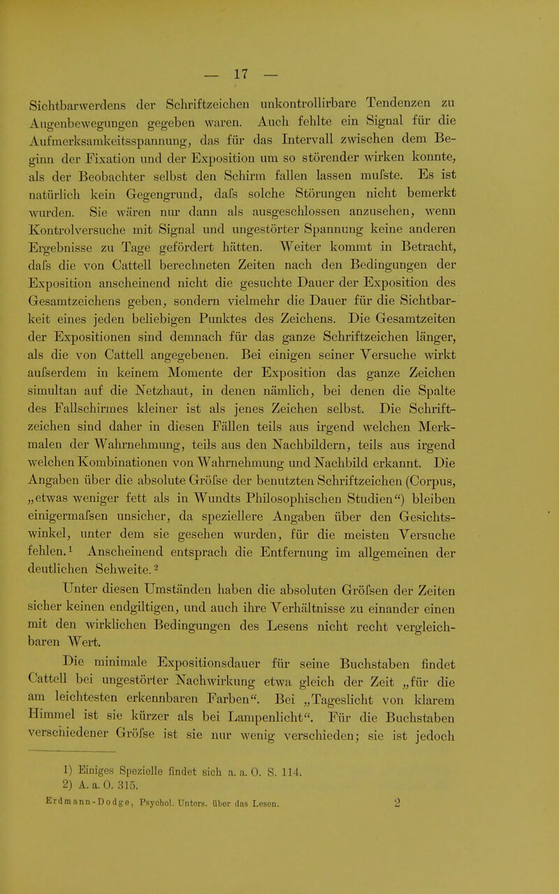 Sichtbarwerdens der Schriftzeichen unkontrollirbare Tendenzen zu Angenbewegungen gegeben waren. Auch fehlte ein Signal für die Aufmerksamkeitsspannung, das für das Intervall zwischen dem Be- ginn der Fixation und der Exposition um so störender wirken konnte, als der Beobachter selbst den Schu-m fallen lassen mufste. Es ist natürlich kein Gegengrund, dafs solche Störungen nicht bemerkt wurden. Sie wären nur dann als ausgeschlossen anzusehen, wenn Kontroiversuche mit Signal und ungestörter Spannung keine anderen Ergebnisse zu Tage gefördert hätten. Weiter kommt in Betracht, dafs die von Cattell berechneten Zeiten nach den Bedingungen der Exposition anscheinend nicht die gesuchte Dauer der Exposition des Gesamtzeichens geben, sondern vielmehr die Dauer für die Sichtbar- keit eines jeden beliebigen Punktes des Zeichens. Die Gesamtzeiten der Expositionen sind demnach für das ganze Schriftzeichen länger, als die von Cattell angegebenen. Bei einigen seiner Versuche wirkt aufserdem in keinem Momente der Exposition das ganze Zeichen simultan auf die Netzhaut, in denen nämlich, bei denen die Spalte des Fallschirmes kleiner ist als jenes Zeichen selbst. Die Schrift- zeichen sind daher in diesen Fällen teils aus irgend welchen Merk- malen der Wahrnehmung, teils aus den Nachbildern, teils aus irgend welchen Kombinationen von Wahrnehmung imd Nachbild erkannt. Die Angaben über die absolute Gröfse der benutzten Schriftzeichen (Corpus, „etwas weniger fett als in Wundts Philosophischen Studien) bleiben einigermafsen unsicher, da speziellere Angaben über den Gesichts- winkel, unter dem sie gesehen wurden, für die meisten Versuche fehlen. 1 Anscheinend entsprach die Entfernung im allgemeinen der deutlichen Sehweite. ^ Unter diesen Umständen haben die absoluten Gröfsen der Zeiten sicher keinen endgiltigen, und auch ihre Verhältnisse zu einander einen mit den wirklichen Bedingungen des Lesens nicht recht vergleich- baren Wert. Die minimale Expositionsdauer für- seine Buchstaben findet Cattell bei ungestörter Nachwirkung etwa gleich der Zeit „für die am leichtesten erkennbaren Farben. Bei „Tageslicht von klarem Himmel ist sie kürzer als bei Lampenlicht. Für die Buchstaben versciiiedener Gröfse ist sie nur wenig verschieden; sie ist jedoch 1) Einiges Spezielle findet sich a. a. 0. S. 114. 2) A. a. 0. 315. Erdmnnn-Dodge, Psycho!. Unters, über das Leson. 2