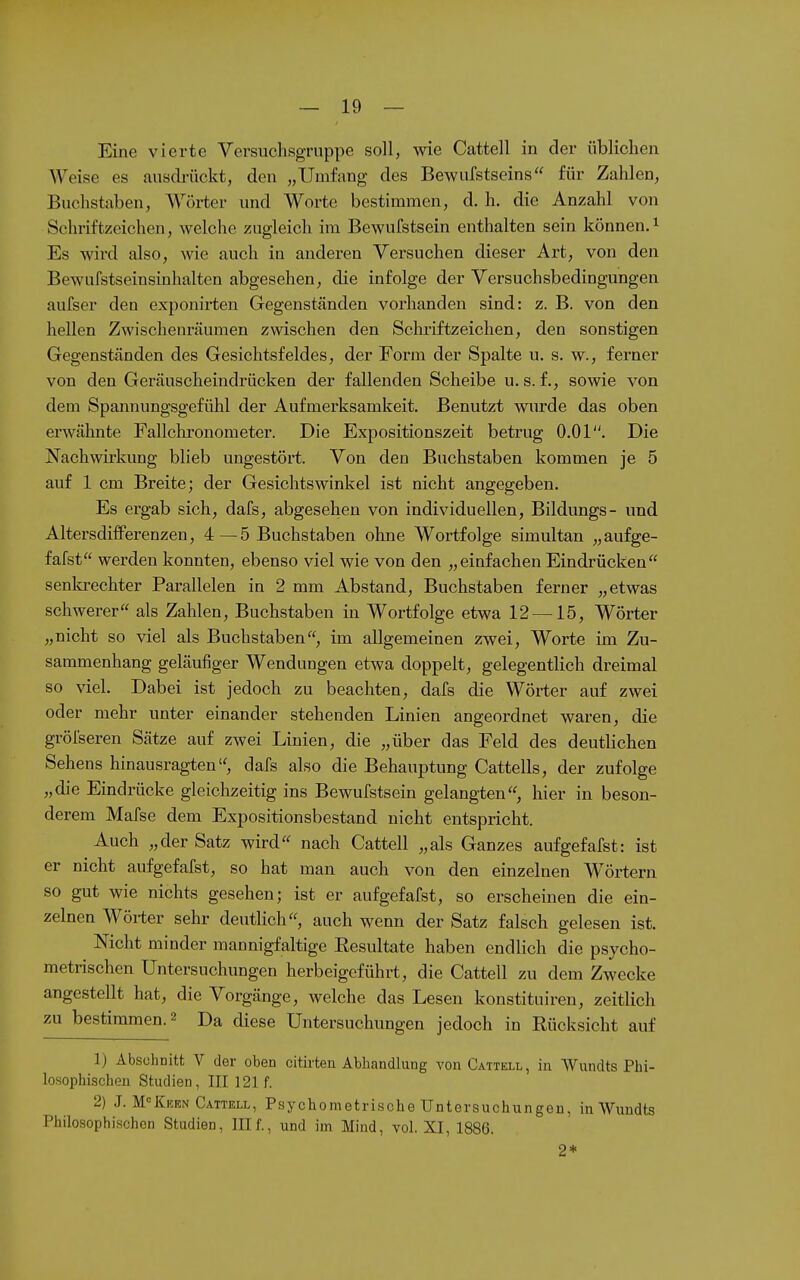 Eine vierte Versuclisgruppe soll, wie Cattell in der üblichen Weise es auscMckt, den „Umfang des Bewufstseins für Zahlen, Buchstaben, Wörter und Worte bestimmen, d. h. die Anzahl von Schriftzeichen, welche zugleich im Bewufstsein enthalten sein können.^ Es wird also, wie auch in anderen Versuchen dieser Art, von den Bewufstseinsinhalten abgesehen, die infolge der Versuchsbedingungen aufser den exponirten Gegenständen vorhanden sind: z. B. von den hellen Zwischenräumen zwischen den Schriftzeichen, den sonstigen Gegenständen des Gesichtsfeldes, der Form der Spalte u. s. w., ferner von den Geräuscheindrücken der fallenden Scheibe u. s. f., sowie von dem Spannungsgefühl der Aufmerksamkeit. Benutzt wurde das oben erwähnte Pallchronometer. Die Expositionszeit betrug 0.01. Die Nachwii'kung blieb ungestört. Von den Buchstaben kommen je 5 auf 1 cm Breite; der Gesichtswinkel ist nicht angegeben. Es ergab sich, dafs, abgesehen von individuellen, Bildungs- und Altersdiiferenzen, 4—5 Buchstaben ohne Wortfolge simultan „aufge- fafst werden konnten, ebenso viel wie von den „einfachen Eindrücken senkrechter Parallelen in 2 mm Abstand, Buchstaben ferner „etwas schwerer als Zahlen, Buchstaben in Wortfolge etwa 12 —15, Wörter „nicht so viel als Buchstaben, im allgemeinen zwei, Worte im Zu- sammenhang geläufiger Wendungen etwa doppelt, gelegentlich dreimal so viel. Dabei ist jedoch zu beachten, dafs die Wörter auf zwei oder mehr unter einander stehenden Linien angeordnet waren, die grölseren Sätze auf zwei Linien, die „über das Feld des deuthchen Sehens hinausragten, dafs also die Behauptung Cattells, der zufolge „die Eindrücke gleichzeitig ins Bewufstsein gelangten, hier in beson- derem Mafse dem Expositionsbestand nicht entspricht. Auch „der Satz wird nach Cattell „als Ganzes aufgefaXst: ist er nicht aufgefafst, so hat man auch von den einzelnen Wörtern so gut wie nichts gesehen; ist er aufgefafst, so erscheinen die ein- zelnen Wörter sehr deutlich, auch wenn der Satz falsch gelesen ist. Nicht minder mannigfaltige Resultate haben endlich die psycho- metrischen Untersuchungen herbeigeführt, die Cattell zu dem Zwecke angestellt hat, die Vorgänge, welche das Lesen konstituiren, zeitlich zu bestimmen. 2 Da diese Untersuchungen jedoch in Rücksicht auf 1) Abschnitt V der oben citirten Abhandlung von Cattell, in Wnndts Phi- losophischen Studien, III 121 f. 2) J. M<=KicEN Cattell, Psychometrische Untersuchiingeu, in Wundts Philosophischen Studien, III f., und im Mind, vol. XI, 1886. 2*