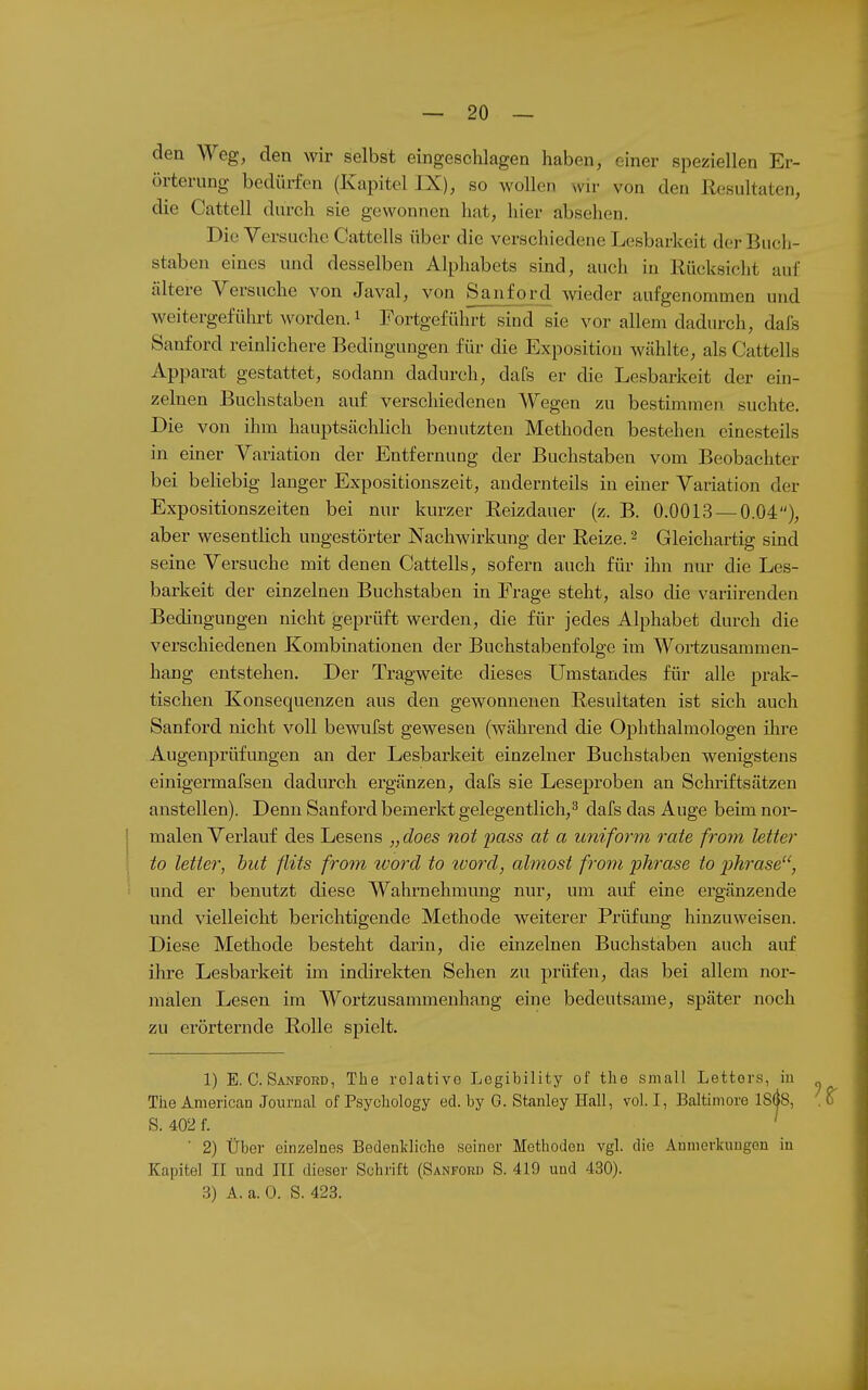 den Weg, den wir selbst eingeschlagen haben, einer speziellen Er- örterung bedürfen (Kapitel IX), so wollen wir von den Resultaten, die Cattell durch sie gewonnen hat, hier absehen. Die Versuche Cattells über die verschiedene Lesbarkeit der Buch- staben eines und desselben Alpliabets sind, auch in Rücksicht auf ältere Versuche von Javal, von Sanford meder aufgenommen und weitergeführt worden. 1 Fortgeführt sind sie vor allem dadurch, dafs Sanford reinlichere Bedingungen für die Exposition wählte, als Cattells Apparat gestattet, sodann dadurch, dafs er die Lesbarkeit der ein- zelnen Buchstaben auf verschiedenen Wegen zu bestimmen suchte. Die von ihm hauptsächlich benutzten Methoden bestehen einesteils in einer Variation der Entfernung der Buchstaben vom Beobachter bei beliebig langer Expositionszeit, andernteils in einer Variation der Expositionszeiten bei nur kurzer Reizdauer (z. B. 0.0013 — 0.04), aber wesentlich ungestörter Nachwirkung der Reize. 2 Gleichartig smd seine Versuche mit denen Cattells, sofern auch für ihn nur die Les- barkeit der einzelnen Buchstaben in Frage steht, also die variirenden Bedingungen nicht geprüft werden, die für jedes Alphabet durch die verschiedenen Kombinationen der Buchstabenfolge im Wortzusammen- hang entstehen. Der Tragweite dieses Umstandes für alle prak- tischen Konsequenzen aus den gewonnenen Resultaten ist sich auch Sanford nicht voll bewufst gewesen (während die Ophthalmologen ihre Augenprüfungen an der Lesbarkeit einzelner Buchstaben wenigstens einigermafsen dadurch ergänzen, dafs sie Leseproben an Schriftsätzen anstellen). Denn Sanford bemerkt gelegentlich,^ dafs das Auge beim nor- malen Verlauf des Lesens „does not pass at a uniform rate from letter to letier, but flits from ivord to toord, almosi front 'plirase io pTirase, i und er benutzt diese Wahrnehmimg nur, um auf eine ergänzende und vielleicht berichtigende Methode weiterer Prüfung hinzuweisen. Diese Methode besteht darin, die einzelnen Buchstaben auch auf ihre Lesbarkeit im indirekten Sehen zu prüfen, das bei allem nor- jualen Lesen im Wortzusammenhang eine bedeutsame, später noch zu erörternde Rolle spielt. 1) E.G. Sanford, The relative Legibility of the small Lettors, iu The American Journal of Psychology ed. by G. Stanley Hall, vol. I, Baltimore 18(|8, , ^ S. 402 f. ' ' 2) Über einzelnes Bedenldiche seiner Methoden vgl. die Anmerkungen iu Kapitel II und III dieser Schrift (Sanford S. 419 und 430). 3) A. a. 0. S. 423.