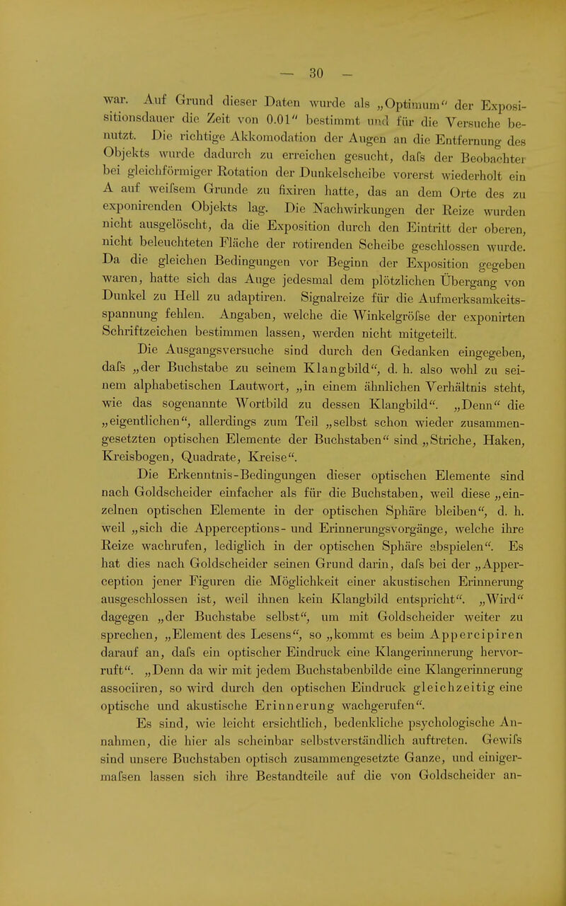 war. Auf Grund dieser Daten wurde als „Optimum der Exposi- sitionsdauer die Zeit von O.Ol bestimmt und für die Versuche be- nutzt. Die richtige Akkomodation der Augen an die Entfernung des Objekts wurde dadurch zu erreichen gesucht, dafs der Beobachter bei gleichförmiger Rotation der Dunkelscheibe vorerst wiederholt ein A auf weifsem Grunde zu fixiren hatte, das an dem Orte des zu exponirenden Objekts lag. Die Nachwirkungen der Reize wurden nicht ausgelöscht, da die Exposition durch den Eintritt der oberen, nicht beleuchteten Fläche der rotirenden Scheibe geschlossen wurde. Da die gleichen Bedingungen vor Beginn der Exposition gegeben waren, hatte sich das Auge jedesmal dem plötzlichen Übergang von Dunkel zu Hell zu adaptiren. Signah-eize für die Aufmerksamkeits- spannung fehlen. Angaben, welche die Winkelgröfse der exponirten Schriftzeichen bestimmen lassen, werden nicht mitgeteilt. Die Ausgangsversuche sind durch den Gedanken eingegeben, dafs „der Buchstabe zu seinem Klangbild, d. h. also wohl zu sei- nem alphabetischen Lautwort, „in einem ähnlichen Verhältnis steht, wie das sogenannte Wortbild zu dessen Klangbild. „Denn die „eigentlichen, allerdings zum Teil „selbst schon wieder zusammen- gesetzten optischen Elemente der Buchstaben sind „Striche, Haken, Kreisbogen, Quadrate, Kreise. Die Erkenntnis-Bedingungen dieser optischen Elemente sind nach Goldscheider einfacher als für die Buchstaben, weil diese „ein- zelnen optischen Elemente in der optischen Sphäre bleiben, d. h. weil „sich die Apperceptions- und ErinnerungsVorgänge, welche ihre Reize wachrufen, lediglich in der optischen Sphäre abspielen. Es hat dies nach Goldscheider seinen Grund darin, dafs bei der „Apper- ception jener Figuren die Möglichkeit einer akustischen Erinnerung ausgeschlossen ist, weil üinen kein Klangbild entspricht. „Wü'd dagegen „der Buchstabe selbst, um mit Goldscheider weiter zu sprechen, „Element des Lesens, so „kommt es beim Appercipiren darauf an, dafs ein optischer Eindruck eine Klangerinnerung hervor- ruft. „Denn da wir mit jedem Buchstabenbilde eine Klaugerinnerung associii-en, so wird durch den optischen Eindruck gleichzeitig eine optische und akustische Erinnerung wachgerufen. Es sind, wie leicht ersichtlich, bedenkliche psychologische An- nahmen, die hier als scheinbar selbstverständlich auftreten. Gewifs sind unsere Buchstaben optisch zusammengesetzte Ganze, und einiger- mafsen lassen sich ihre Bestandteile auf die von Goldscheider an- ä