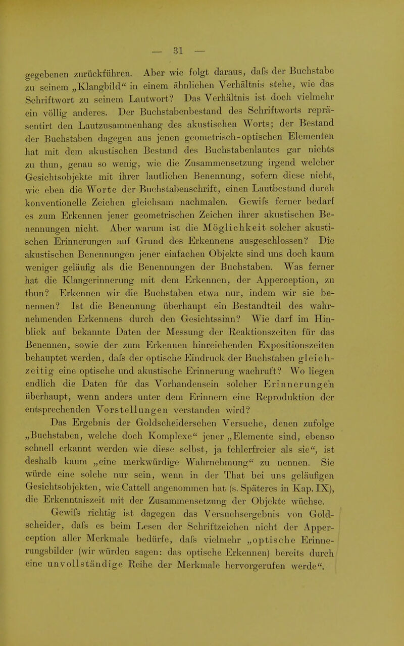 gegebenen zurückführen. Aber wie folgt daraus, dafs der Buchstabe zu seinem „Klangbild in einem ähnlichen Verhältnis stehe, wie das Schriftwort zu seinem Lautwort? Das Verhältnis ist doch vielmehr ein völlig anderes. Der Buchstabenbestand des Schriftworts reprä- sentirt den Lautzusammenhang des akustischen Worts; der Bestand der Buchstaben dagegen aus jenen geometrisch-optischen Elementen hat mit dem akustischen Bestand des Buchstabenlautes gar nichts zu thmi, genau so wenig, wie die Zusammensetzung irgend welcher Gesichtsobjekte mit ihrer lautlichen Benennung, sofern diese nicht, wie eben die Worte der Buchstabenschrift, einen Lautbestand durch konventionelle Zeichen gleichsam nachmalen. Gewifs ferner bedarf es zum Erkennen jener geometrischen Zeichen ihrer akustischen Be- nennungen nicht. Aber warum ist die Möglichkeit solcher akusti- schen Erinnerungen auf Grund des Erkennens ausgeschlossen? Die akustischen Benennungen jener einfachen Objekte sind uns doch kaum weniger geläufig als die Benennungen der Buchstaben. Was ferner hat die Klangerinnerung mit dem Erkennen, der Apperception, zu thun? Erkennen wir die Buchstaben etwa nur, indem mr sie be- nennen? Ist die Benennung überhaupt ein Bestandteil des wahr- nehmenden Erkennens durch den Gesichtssinn? Wie darf im Hin- blick auf bekannte Daten der Messung der E,eaktionszeiten für das Benennen, sowie der zum Erkennen hinreichenden Expositionszeiten behauptet werden, dafs der optische Eindruck der Buchstaben gleich- zeitig eine optische und akustische Erinnerung wachruft? Wo liegen endlich die Daten für das Vorhandensein solcher Erinnerungeil überhaupt, wenn anders unter dem Erinnern eine Reproduktion der entsprechenden Vorstellungen verstanden wrd? Das Ergebnis der Goldscheiderschen Versuche, denen zufolge „Buchstaben, welche doch Komplexe jener „Elemente sind, ebenso schnell erkannt werden wie diese selbst, ja fehlerfreier als sie, ist deshalb kaum „eine merkwürdige Wahrnehmung zu nennen. Sie würde eine solche nur sein, wenn in der That bei uns geläufigen Gesichtsobjekten, wie Cattell angenommen hat (s. Späteres in Kap. IX), die Erkenntniszeit mit der Zusammensetzung der Objekte wüchse. Gewifs richtig ist dagegen das Versuclisergebnis von Gold- scheider, dafs es beim Lesen der Schriftzeichen nicht der Apper- ception aller Merkmale bedürfe, dafs vielmehr „optische Erinne- rungsbilder (wir würden sagen: das optische Erkennen) bereits durch eine unvollständige Reihe der Merkmale hervorgerufen werde.