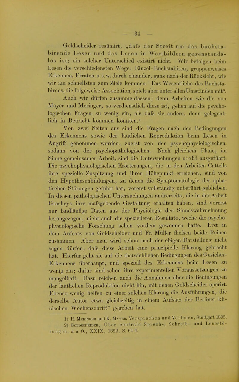 Goldsclieider resümirt, „dafs der Streit um das buchsta- birende Lesen und das Lesen in Wortbildern gegenstands- los ist; ein solcher Unterschied existiit nicht. Wir befolgen beim Lesen die verschiedensten Wege; Einzel-Buchstabiren, gruppenweises Erkennen, Erraten u.s.w. durch einander, ganz nach derKücksicht, wie wir am schnellsten zum Ziele kommen. Das Wesentliche des Buchsta- birens, die folgeweise Association, spielt aber unter allen Umständen mit. Auch wir dürfen zusammenfassen; denn Arbeiten wie die von Mayer und Meringer, so verdienstlich diese ist, gehen auf die psycho- logischen Fragen zu wenig ein, als dafs sie anders, denn gelegent- lich in Betracht kommen könnten.^ Von zwei Seiten aus sind die Fragen nach den Bedingungen des Erkennens sowie der lautlichen Reproduktion beim Lesen in Angriff genommen worden, zuerst von der psychophysiologischen, sodann von der psychopathologischen. Nach gleichem Plane, im Sinne gemeinsamer Arbeit, sind die Untersuchungen nicht ausgeführt. Die psychophysiologischen Erörterungen, die in den Ai'beiten Cattells ihre spezielle Zuspitzimg und ilu-en Höhepunkt erreichen, sind von den Hypothesenbildungen, zu denen die Symptomatologie der apha- tischen Störungen geführt hat, vorerst vollständig imberülu-t gebheben. In diesen pathologischen Untersuchungen andrerseits, die in der Ai'beit Grasheys ihre malsgebende Gestaltung erhalten haben, sind vorerst nur landläufige Daten aus der Physiologie der Sinneswahi-nehmmig herangezogen, nicht auch die speziellei-en Eesultate, weche die psycho- physiologische Forschimg schon vordem gewomien hatte. Erst in dem Aufsatz von Goldscheider und Fr. Müller fliefsen beide Reihen zusammen. Aber man wii'd schon nach der obigeu Darstellung nicht sagen dürfen, dafs diese Arbeit eine prinzipielle Klärung gebracht hat. Hierfür geht sie auf die thatsächlichen Bedmgungen des Gesichts- Erkennens überhaupt, und speziell des Erkennens beim Lesen zu wenig ein; dafür sind schon ihre experimentellen Voraussetzungen zu mangelhaft. Dazu reichen auch die Annahmen über die Bedingungen der lautlichen Reproduktion nicht hin, mit denen Goldscheider operirt. Ebenso wenig helfen zu einer solchen Klärung die Ausführungen, die derselbe Autor etwa gleichzeitig in einem Aufsatz der Berliner kli- nischen Wochenschrift 2 gegeben hat. 1) R. Mkhingebund K. Mayer, Verspreclien und Verlesen, Stuttgart 1895. 2) Goldscheider, Über centrale Sprech-, Schreib- und Lesestö- rungen, a.a.O., XXIX, 1892, S. 64 ff.