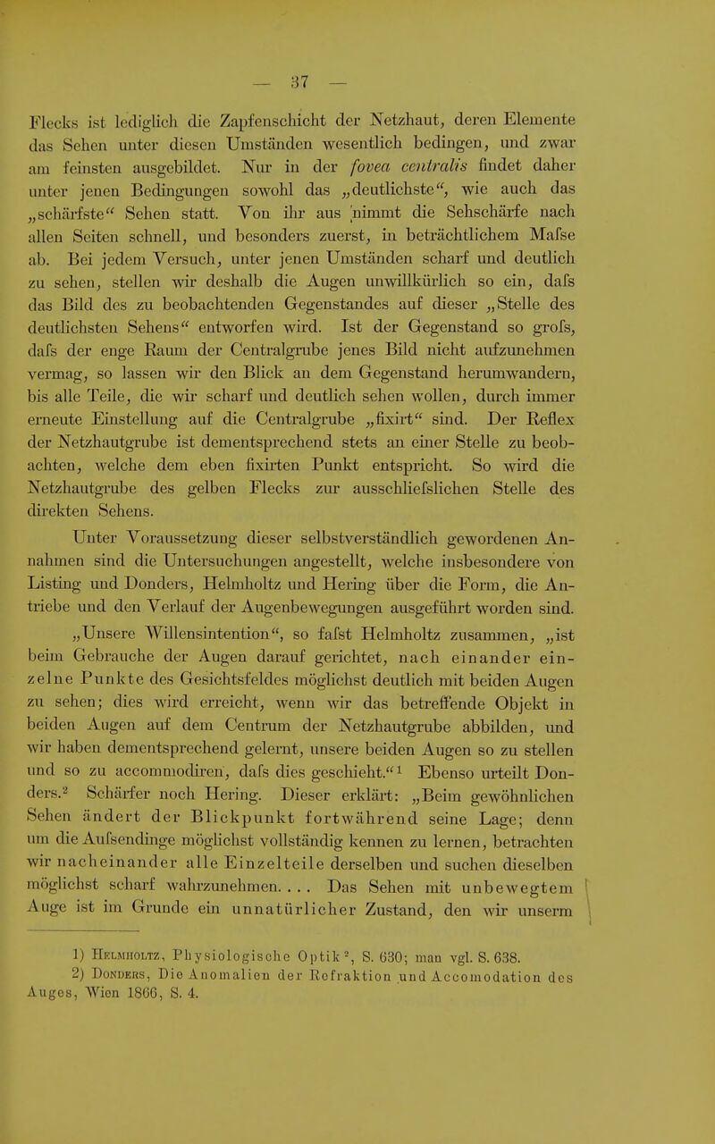 — 87 — Flecks ist lediglich die Zapfenschicht der Netzhaut, deren Elemente das Sehen unter diesen Umständen wesentlich bedingen, und zwar am feinsten ausgebildet. Nur in der fovea centralis findet daher unter jenen Bedingungen sowohl das „deutlichste, wie auch das „schärfste Sehen statt. Von ihr aus nimmt die Sehschärfe nach allen Seiten schnell, und besonders zuerst, in beträchtlichem Mafse ab. Bei jedem Versuch, unter jenen Umständen scharf und deutlich zu sehen, stellen wir deshalb die Augen unwillkürlich so ein, dafs das Bild des zu beobachtenden Gegenstandes auf dieser „Stelle des deutlichsten Sehens entworfen wird. Ist der Gegenstand so grofs, dafs der enge Kaum der Centraigrube jenes Bild nicht aidizimehmen vermag, so lassen wir den Blick an dem Gegenstand herumwandern, bis alle Teile, die wii' scharf und deutlich sehen wollen, durch immer erneute Einstellung auf die Centraigrube „fixirt sind. Der Reflex der Netzhautgrube ist dementsprechend stets an einer Stelle zu beob- achten, welche dem eben fixii-ten Punkt entspricht. So wird die Netzhautgrube des gelben Flecks zur ausschliefslichen Stelle des direkten Sehens. Unter Voraussetzung dieser selbstverständlich gewordenen An- nahmen sind die Untersuchungen angestellt, welche insbesondere von Listing und Donders, Helmholtz und Hermg über die Form, die An- triebe und den Verlauf der Augenbewegungen ausgeführt worden sind. „Unsere Willensintention, so fafst Helmholtz zusammen, „ist beim Gebrauche der Augen darauf gerichtet, nach einander ein- zelne Punkte des Gesichtsfeldes möglichst deutlich mit beiden Augen zu sehen; dies wird erreicht, wenn wir das betreffende Objekt in beiden Augen auf dem Centrum der Netzhautgrube abbilden, und wir haben dementsprechend gelernt, unsere beiden Augen so zu stellen und so zu accommodireri, dafs dies gescliieht. i Ebenso urteilt Don- ders. ^ Schärfer noch Hering. Dieser erklärt: „Beim gewöhnlichen Sehen ändert der Blickpunkt fortwährend seine Lage; denn um die Aufsendinge mögÜchst vollständig kennen zu lernen, betrachten wir nacheinander alle Einzelteile derselben und suchen dieselben möglichst scharf wahrzunehmen Das Sehen mit unbewegtem 1 Auge ist im Grunde ein unnatürlicher Zustand, den wir unserm ^ 1) Helmholtz, Physiologische Optik -, S. 630; maa vgl. S. 638. 2) Donders, Die Anomaliou der Eofraiction uud Accoinodation des Auges, Wien 186G, S. 4.