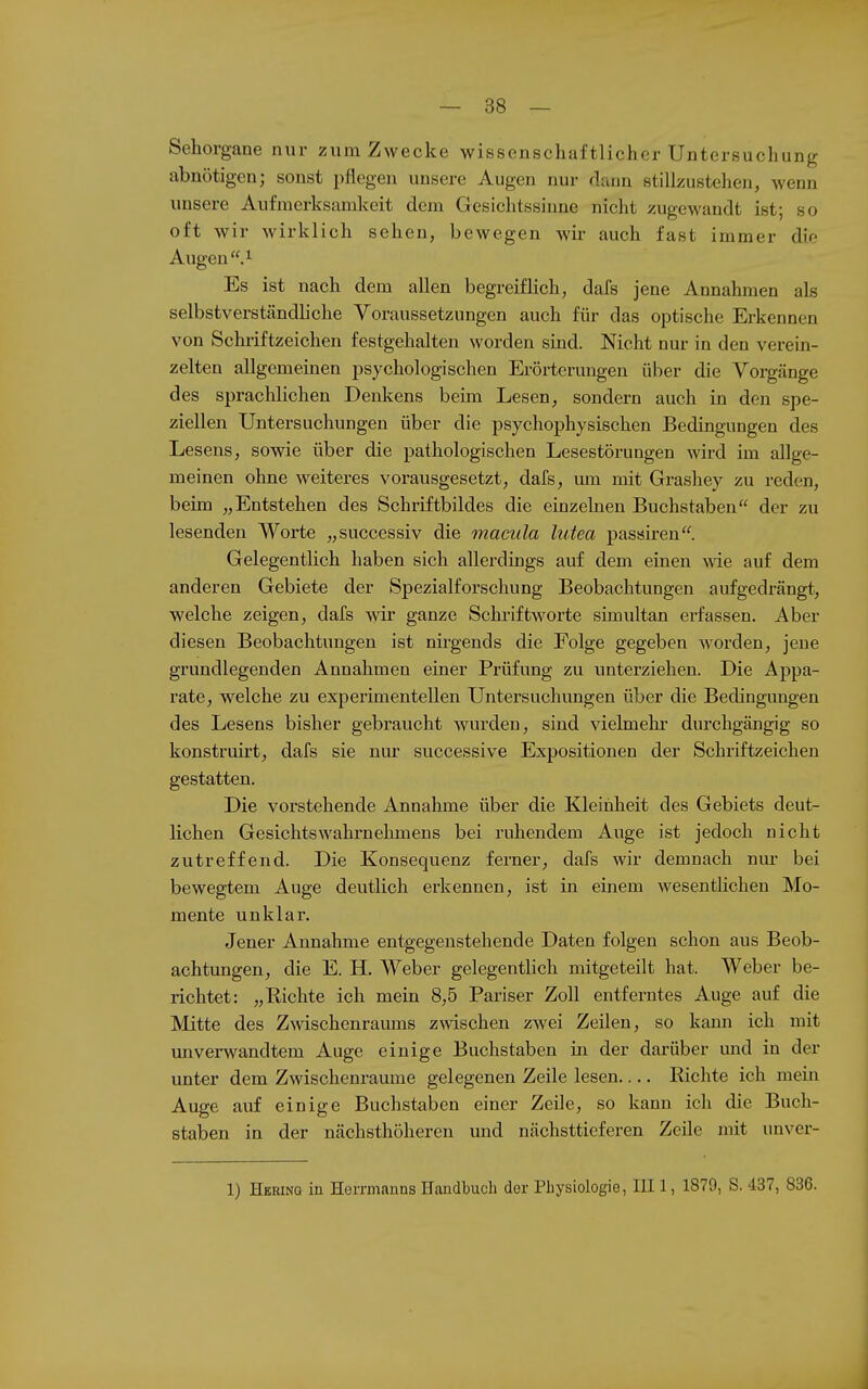 Sehorgane nur zum Zwecke wissenschaftlicher Untersuchung abnötigen; sonst pflegen unsere Augen nur dann stillzustehen, Avenn unsere Aufmerksamkeit dem Gesichtssinne nicht zugewandt ist; so oft wir wirklich sehen, bewegen wir auch fast immer die Augen .^ Es ist nach dem allen begreiflich, dafs jene Annahmen als selbstverständliche Voraussetzungen auch für das optische Erkennen von Schriftzeichen festgehalten worden sind. Nicht nur in den verein- zelten allgemeinen psychologischen Erörterungen über die Vorgänge des sprachlichen Denkens beim Lesen, sondern auch in den spe- ziellen Untersuchungen über die psychophysischen Bedingungen des Lesens, sowie über die pathologischen Lesestörungen wird im allge- meinen ohne weiteres vorausgesetzt, dafs, um mit Grashey zu reden, beim „Entstehen des Schriftbildes die einzelnen Buchstaben der zu lesenden Worte „successiv die macula lutea passiren. Gelegentlich haben sich allerdings auf dem einen wie auf dem anderen Gebiete der Spezialforschung Beobachtungen aufgedrängt, welche zeigen, dafs mr ganze Sclu-iftworte simultan erfassen. Aber diesen Beobachtungen ist nirgends die Folge gegeben worden, jene grundlegenden Annahmen einer Prüfung zu unterziehen. Die Appa- rate, welche zu experimentellen Untersuchungen über die Bedingungen des Lesens bisher gebraucht wurden, sind vielmehr durchgängig so konstruirt, dafs sie nur successive Expositionen der Schriftzeichen gestatten. Die vorstehende Annahme über die Kleinheit des Gebiets deut- lichen Gesichtswahrnehmens bei ruhendem Auge ist jedoch nicht zutreffend. Die Konsequenz ferner, dafs wir demnach nm- bei bewegtem Auge deutlich erkennen, ist in einem wesentlichen Mo- mente unklar. Jener Annahme entgegenstehende Daten folgen schon aus Beob- achtungen, die E. H. Weber gelegentlich mitgeteilt hat. Weber be- richtet: „Richte ich mein 8,5 Pariser Zoll entferntes Auge auf die Mitte des Zwischenraums zwischen zAvei Zeilen, so kann ich mit unverwandtem Auge einige Buchstaben in der darüber und in der unter dem Zwischenräume gelegenen Zeile lesen Eichte ich mein Auge auf einige Buchstaben einer Zeüe, so kann ich die Buch- staben in der nächsthöheren und nächsttieferen Zeüe mit unver- 1) Herinq in Herrmanns Handbuch der Physiologie, III 1, 1879, S. 437, 836.