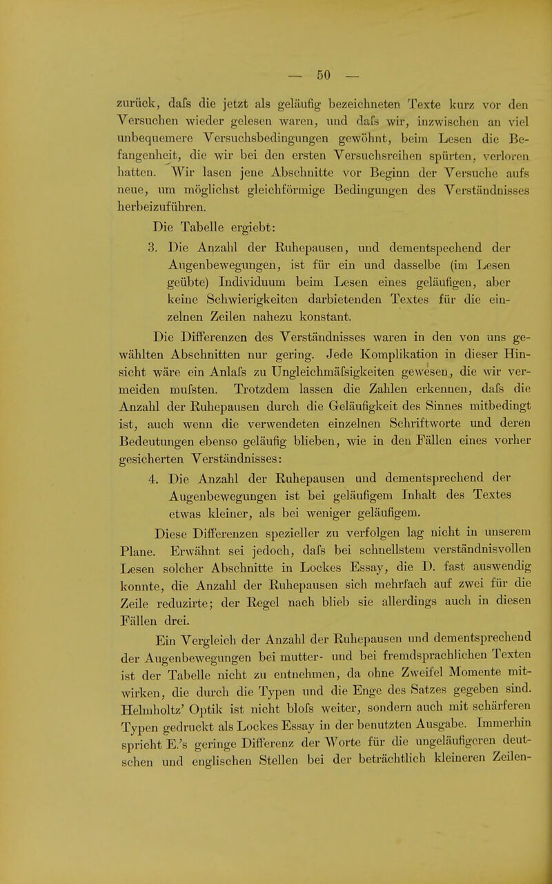 zurück, dafs die jetzt als geläufig bezeichneten Texte kurz vor den Versuchen wieder gelesen waren, und dafs wir, inzwischen an viel unbequemere Versuchsbedingungen gewöhnt, beim Lesen die Be- fangenheit, die wir bei den ersten Versuchsreihen spürten, verloren hatten. Wir lasen jene Abschnitte vor Beginn der Versuche aufs neue, um möglichst gleichförmige Bedingungen des Verständnisses herbeizuführen. Die Tabelle ergiebt: 3. Die Auzahl der Ruhepausen, und dementspechend der Augenbewegungen, ist für ein und dasselbe (im Lesen geübte) Individuum beim Lesen eines geläufigen, aber keine Schwierigkeiten darbietenden Textes für die ein- zelnen Zeilen nahezu konstant. Die Differenzen des Verständnisses waren in den von uns ge- wählten Abschnitten nur gering. Jede Komplikation in dieser Hin- sicht wäre ein Anlafs zu Ungleichmäfsigkeiten gewesen, die wir ver- meiden mufsten. Trotzdem lassen die Zahlen erkennen, dafs die Anzahl der Ruhepausen durch die Geläufigkeit des Sinnes mitbedingt ist, auch wenn die verwendeten einzelnen Schriftworte und deren Bedeutmigen ebenso geläufig blieben, wie in den Fällen eines vorher gesicherten Verständnisses: 4. Die Anzahl der Ruhepausen und dementsprechend der Augenbewegungen ist bei geläufigem Inhalt des Textes etwas kleiner, als bei weniger geläufigem. Diese Differenzen spezieller zu verfolgen lag nicht in unserem Plane. Erwähnt sei jedoch, dafs bei schnellstem verständnisvollen Lesen solcher Abschnitte in Lockes Essay, die D. fast auswendig konnte, die Anzahl der Ruhepausen sich mehrfach auf zwei für die Zeile reduzirte; der Regel nach blieb sie allerdings auch in diesen Fällen drei. Ein Vergleich der Anzahl der Ruhepausen mid dementsprechend der Augenbewegungen bei mutter- und bei fremdsprachlichen Texten ist der Tabelle nicht zu entnehmen, da ohne Zweifel Momente mit- wirken, die durch die Typen und die Enge des Satzes gegeben sind. Helmholtz' Optik ist nicht blofs weiter, sondern auch mit schärferen Typen gedruckt als Lockes Essay in der benutzten Ausgabe. Immerhin spricht E.'s geringe Differenz der Worte für die ungeläufigoren deut- schen und englischen Stellen bei der beträchtlich Ideineren Zeilen-
