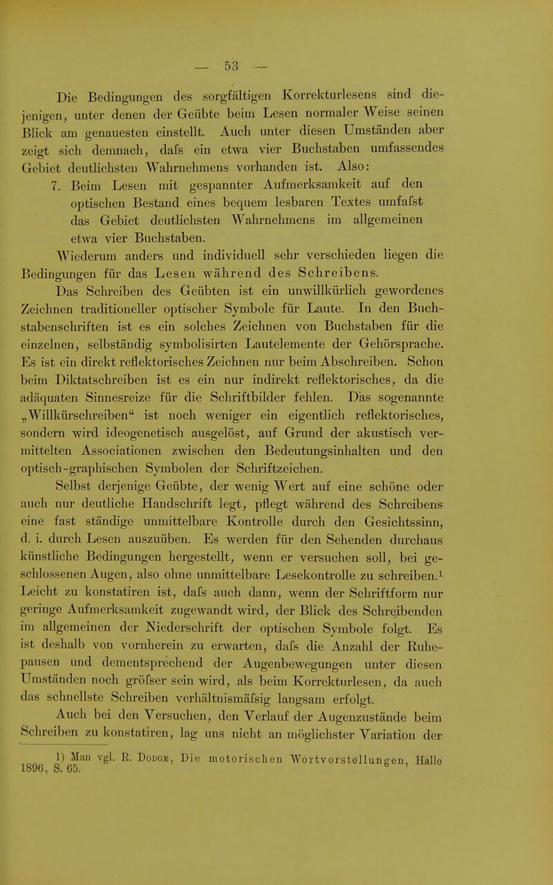 Die Bedingungen des sorgfältigen Korrekturlesens sind die- jenigen, unter denen der Geübte beim Lesen normalerweise seinen Blick am genauesten einstellt. Auch unter diesen Umständen aber zeigt sich demnach, dafs ein etwa vier Buchstaben umfassendes Gebiet deuthchsten Wahrnehmens vorhanden ist. Also: 7. Beim Lesen mit gespannter Aufmerksamkeit auf den optischen Bestand eines bequem lesbaren Textes umfafst das Gebiet deutlichsten Wahrnehmens im allgemeinen etwa vier Buchstaben. Wiederum anders und individuell sehr verschieden liegen die Bedingungen für das Lesen während des Schreibens. Das Sclireiben des Geübten ist ein unwillkürlich gewordenes Zeichnen traditioneller optischer Symbole für Laute. Li den Buch- stabenschriften ist es ein solches Zeichnen von Buchstaben für die einzelnen, selbständig symbolisirten Lautelemente der Gehörsprache. Es ist ein direkt reflektorisches Zeichnen nur beim Abschreiben. Schon beim Diktatschreiben ist es ein nur indirekt reflektorisches, da die adäquaten Sinnesreize für die Schriftbilder fehlen. Das sogenannte „Willkürschreiben ist noch weniger ein eigentlich reflektorisches, sondern wird ideogenetisch ausgelöst, auf Grund der akustisch ver- mittelten Associationen zwischen den Bedeutungsinhalten und den optisch-graphischen Symbolen der Schriftzeichen. Selbst derjenige Geübte, der wenig Wert auf eine schöne oder auch nur deutliche Handschrift legt, pflegt während des Schreibens eine fast ständige unmittelbare Kontrolle durch den Gesichtssinn, d. i. durch Lesen auszuüben. Es werden für den Sehenden durchaus künstliche Bedingungen hergestellt, wenn er versuchen soll, bei ge- schlossenen Augen, also ohne unmittelbare Lesekontrolle zu schreiben.^ Leicht zu konstatiren ist, dafs auch dann, wenn der Schiiftform nur geringe Aufmerksamkeit zugewandt wird, der Blick des Schreibenden im allgemeinen der Niederschrift der optischen Symbole folgt. Es ist deshalb von vornherein zu erwarten, dafs die Anzahl der Ruhe- pausen und dementsprechend der Augenbewegungen unter diesen Umständen noch gröfser sein wird, als beim Korrekturlesen, da auch das schnellste Schreiben verhältnismäfsig langsam erfolgt. Auch bei den Versuchen, den Verlauf der Augenzustände beim Schreiben zu konstatiren, lag uns nicht an möglichster Variation der 1) Man vgl. R. DoDGE, Die motorischen Wortvorstöllungen, Hallo