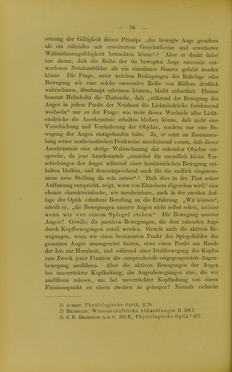 Setzung der Giltigkeit dieses Prinzips „das bewegte Auge geradezu als ein ruhendes mit erweitertem Gesichtskreise und enveitei-ter Wahrnehmungsfähigkeit betrachten könne.^ Aber er denkt dabei nur daran, dafs die Eeihe der im bewegten Auge successiv ent- worfenen Netzhautbilder als ein simultanes Ganzes gefafst werden könne. Die Frage, unter welchen Bedingungen der Ruhelage oder Bewegung wir eine solche successive Reüie von Bildern deutlich wahrnehmen, überhaupt erkennen können, bleibt unberührt. Ebenso benutzt Helmholtz die Thatsache, dafs „während der Bewegung des Auges in jedem Punkt der Netzhaut die Lichteindrücke fortdauernd wechseln nur zu der Frage: wie trotz dieses Wechsels aller Lichta eindrücke die Anerkenntnis erhalten bleiben könne, dafs nicht eine Verschiebung und Veränderung der Objekte, sondern nur eine Be- wegung der Augen stattgefunden habe. Ja, er setzt im Zusammen- hang seiner mathematischen Denkweise anscheinend voraus, dafs dieser Anerkenntnis eine stetige Wahrnehmung der ruhenden Objekte ent- spreche, da jene Anerkenntnis „zunächst für unendlich kleine Ver- schiebungen des Auges während einer kontinuirlichen Bewegung ent- halten bleiben, und dementsprechend auch für die endlich eingenom- mene neue Stellung da sein müsse.^ Dafs dies in der That seiner Auffassung entspricht, zeigt, wenn von Einzelnem abgesehen wü-d,'' eine ebenso charakteristische, wie imscheinbare, auch in der zAveiten Auf- lage der Optik erhaltene Berufung an die Erfahrung. „Wir können, urteilt er, „die Bewegungen unserer Augen nicht selbst sehen, aufs er wenn wir vor einem Spiegel stehen. Die Bewegung unserer Augen? Gewifs: die passiven Bewegungen, die dem ruhenden Auge durch Kopfbewegungen zuteil werden. Gewifs auch die aktiven Be- wegungen, wenn wir einen bestimmten Punkt des Spiegelbildes des gesamten Auges unausgesetzt fixiren, etwa einen Punkt am Rande der Iris zur Hornhaut, und während einer Drehbewegung des Kopfes zum Zweck jener Fixation die entsprechende entgegengesetzte Augen- bewegung ausführen. Aber die aktiven Bewegungen der Augen bei unverrückter Kopfhaltung, die Augenbewegungen also, die wir ausführen müssen, um bei unverrückter Kopfhaltung von einem Fixationspunkt zu einem zweiten zu gelangen? Niemals vielmehr 1) AuBERT, Physiologische Optik, §76. 2) Helmholtz, Wisseuschaftlicho A bhandliiugon II 3(38 f. 3) Z.B. Helmholtz a.a.O. 392 ff., Physiologische Optik' 877.