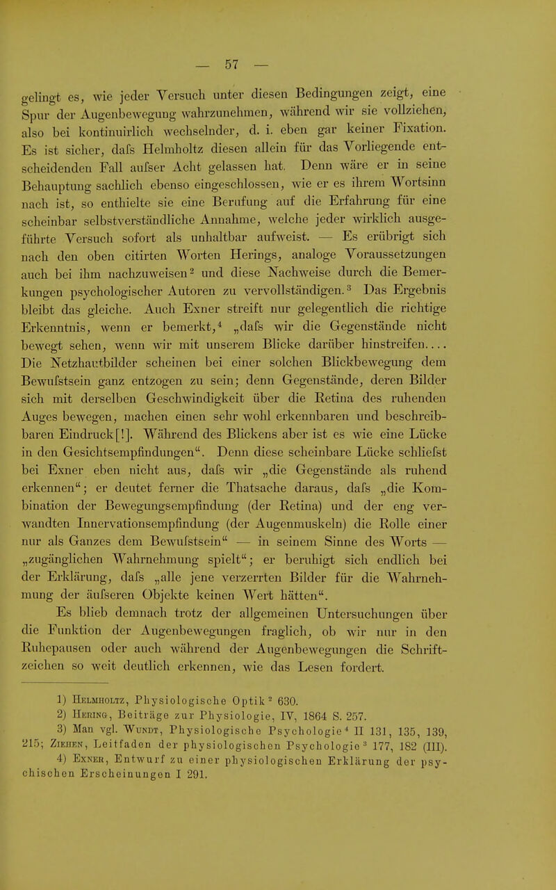 gelingt es, wie jeder Versuch unter diesen Bedingungen zeigt, eine Spur der Augenbewegung wahrzunehmen, während wir sie vollziehen, also bei kontinuirlich wechselnder, d. i. eben gar keiner Fixation. Es ist sicher, dafs Helmholtz diesen allein für das Vorliegende ent- scheidenden Fall aufser Acht gelassen hat. Denn wäre er in seine Behauptung sachlich ebenso eingeschlossen, wie er es ihrem Wortsinn nach ist, so enthielte sie eine Berufung auf die Erfahrung für eine scheinbar selbstverständliche Annahme, welche jeder wirklich ausge- führte Versuch sofort als unhaltbar aufweist. — Es erübrigt sich nach den oben citirten Worten Herings, analoge Voraussetzungen auch bei ihm nachzuweisen 2 und diese Nachweise durch die Bemer- kungen psychologischer Autoren zu vervollständigen. ^ Das Ergebnis bleibt das gleiche. Auch Exner streift nur gelegentlich die richtige Erkenntnis, wenn er bemerkt,* „dafs wir die Gegenstäude nicht bewegt sehen, wenn wir mit unserem Blicke darüber hinstreifen Die Netzhar.tbilder scheinen bei einer solchen Blickbewegung dem Bewufstsein ganz entzogen zu sein; denn Gegenstände, deren Bilder sich mit derselben Geschwindigkeit über die Eetina des ruhenden Auges bewegen, machen einen sehr wohl erkennbaren und beschreib- baren Eindi-uck[!]. Während des Blickens aber ist es wie eine Lücke in den Gesichtsempfindungen. Denn diese scheinbare Lücke schliefst bei Exner eben nicht aus, dafs wir „die Gegenstände als ruhend erkennen; er deutet ferner die Thatsache daraus, dafs „die Kom- bination der Bewegungsempfindung (der Retina) imd der eng ver- wandten Innervationsempfindung (der Augenmuskeln) die Rolle einer nur als Ganzes dem Bewufstsein — in seinem Sinne des Worts — „zugänglichen Wahrnehmung spielt; er beruhigt sich endlich bei der Erklärung, dafs „alle jene verzerrten Bilder für die Wahrneh- mung der äufseren Objekte keinen Wert hätten. Es blieb demnach trotz der allgemeinen Untersuchungen über die Funktion der Augenbewegungen fraglich, ob wir nur in den Ruhepausen oder auch während der Augenbewegungen die Schrift- zeichen so weit deutlich erkennen, wie das Lesen fordert. 1) Helmholtz, Physiologische Optik ^ 630. 2) Hering, Beiträge zur Physiologie, IV, 1864 S. 257. 3) Man vgl. Wundt, Physiologische Psychologie'' H 13J, 135, 139, 215; Ziehen, Leitfaden der physiologischen Psychologie 177, 182 (III). 4) ExNEH, Entwurf zu einer physiologischen Erklärung der psy- chischen Erscheinungen I 291.