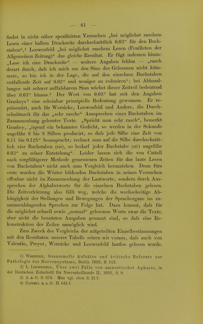 findet in nicht näher spezifizirten Versuchen „bei raögUchst raschem Lesen einer halben Druckseite durchschnittlich 0.03 für den Buch- staben/ Loewenfeld „bei möglichst raschem Lesen (Feuilleton der Allgemeinen Zeitung) das gleiche Resultat. Er fügt indessen Mnzu: ,,Lese ich eine Druckseite — weitere Angaben fehlen — „rasch derart durch, dafs ich mich um den Sinn des Gelesenen nicht küm- mere, so bin ich in der Lage, die auf den einzelnen Buchstaben entfallende Zeit auf 0.02 und weniger zu reduziren; bei Abhand- lungen mit schwer auffafsbarem Smn wächst dieser Zeitteil bedeutend über 0.03 hinaus. ^ Der Wert von 0.03 hat seit den Angaben Grasheys 3 eine scheinbar prinzipielle Bedeutung gewonnen. Er re- präsentirt, auch für Wernicke, Loewenfeld und Andere, die Durch- schnittszeit für das „sehr rasche Aussprechen eines Buchstaben im Zusammenhang gelernter Texte. „Spricht man selir rasch, bemerkt Grashey, „irgend ein bekanntes Gedicht, so werden in der Sekunde ungefähr 8 bis 9 Silben producirt, so dafs jede Silbe eine Zeit von 0.11 bis 0.125 beansprucht; rechnet man auf die Silbe durchschnitt- lich vier Buchstaben (sie), so bedarf jeder Buchstabe {sie) ungefähr 0.03 zu seiner Entstehung. Leider lassen sich die von Cattell nach sorgfältigerer Methode gemessenen Zeiten für das laute Lesen von Buchstaben* nicht auch zum Vergleich heranziehen. Denn fürs erste wurden die Wörter bildenden Buchstaben in seinen Versuchen offenbar nicht im Zusammenhang der Lautworte, sondern durch Aus- sprechen der Alphabetworte für die einzelnen Buchstaben gelesen. Die Zeitverkürzung also fällt weg, welche die wechselseitige Ab- hängigkeit der Stellungen und Bewegungen der Sprachorgane im zu- sammenhängenden Sprechen zur Folge hat. Dazu kommt, dafs für- die möglichst schnell sowie „normal gelesenen Worte zwar die Texte, aber nicht die benutzten Ausgaben genannt sind, so dafs eine Re- konstruktion der Zeilen unmöglich wird. Zum Zweck des Vergleichs der mitgeteilten Einzelbestimmungen mit den Resultaten unserer Tabelle setzen wir voraus, dafs auch von Valentin, Preyer, Wernicke und Loewenfeld lautlos gelesen wurde. 1) Wernicke, Gesammelte Aufsätze und kritische Eeferate zur Pathologie des Nervensystems, Berlin 1893, S. 113. 2) L. Loewenfeld, Über zwei Fälle von amnestischer Aphasie, in der Deutschon Zeitschrift für Nervenhoilkunde II, 1892, S. 9. 3) A. a. 0. S. G74. Man vgl. oben S. 21 f. 4) Cattell a. a. 0. II 641 f.