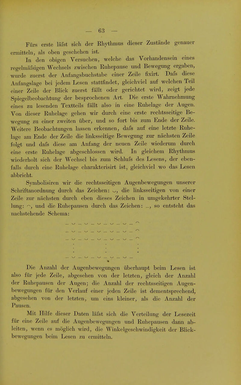 Fürs erste läfst sich der Rhythmus dieser Zustünde genauer ermittehi, als oben geschehen ist. In den obigen Versuchen, welche das Vorhandensein eines regelmiirsigen Wechsels zwischen Ruhepause und Bewegung ergaben, wurde zuerst der Anfangsbuchstabe einer Zeile fixirt. Dafs diese Anfangslage bei jedem Lesen stattfindet, gleichviel auf welchen Teil einer Zeile der Blick zuerst fällt oder gerichtet wird, zeigt jede Spiegelbeobachtung der besprochenen Art. Die erste Walu-nehmung eines zu lesenden Textteils fällt also in eine Ruhelage der Augen. Von dieser Ruhelage gehen wir durch eine erste rechtsseitige Be- wegung zu einer zweiten über, und so fort bis zum Ende der Zeile. Weitere Beobachtungen lassen erkennen, dafs auf eine letzte Ruhe- lage am Ende der Zeile die linlisseitige Bewegung zur nächsten Zeile folgt und dafs diese am Anfang der neuen Zeile wiederum durch eine erste Ruhelage abgeschlossen wird. In gleichem Rhythmus wiederholt sich der Wechsel bis zum Schlufs des Lesens, der eben- falls durch eine Ruhelage charakterisirt ist, gleichviel wo das Lesen abbricht. Symbolisiren wir die rechtsseitigen Augenbewegungen unserer Schiiftanordnung durch das Zeichen: ^, die linksseitigen von einer Zeile zur nächsten durch eben dieses Zeichen in umgekehrter Stel- lung: ^, und die Ruhepausen durch das Zeichen: _, so entsteht das nachstehende Schema: Die Anzahl der Augenbewegungen überhaupt beim Lesen ist also für jede Zeile, abgesehen von der letzten, gleich der Anzahl der Ruhepausen der Augen; die Anzahl der rechtsseitigen Augen- bewegungen für den Verlauf einer jeden Zeile ist dementsprechend, abgesehen von der letzten, um eins kleiner, als die Anzahl der Pausen. Mit Hilfe dieser Daten läfst sich die Verteilung der Lesezeit für eine Zeile auf die Augenbevvegungen und Ruhepausen dann ab- leiten, wenn es möglich wird, die Winkelgeschwindigkeit der Blick- bewegungen beim Lesen zu ermitteln.