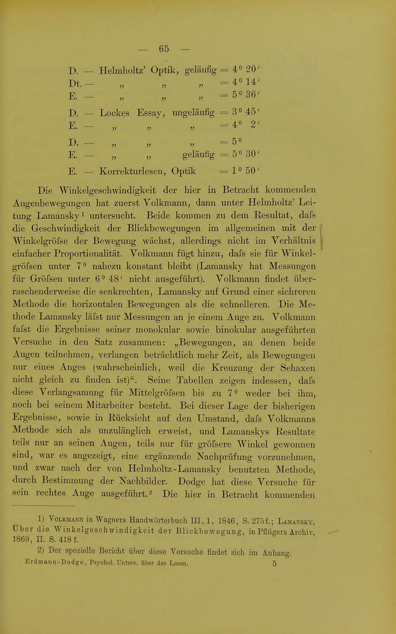 D. — Helmlioltz' Optilv, geläufig = 4« 20' Dt.- „ „ „ ==40 14' E. - „ ,„ „ = 50 36' D. — Lockes Essay, ungeläiifig = 30 45' E. - „ „ „ =40 2' D. —• „ „ „ =50 E. — „ „ geläufig =5030' E. — Korrekturlesen, Optilc ^ l» 50' Die Winkelgesch>vindigkeit der hier in Betracht kommenden Augenbewegungen hat zuerst Volkmann, dann unter Helmholtz' Lei- tung Lamanskyi untersucht. Beide kommen zu dem Resultat, dafs die Geschwindigkeit der Blickbewegungen im allgemeinen mit der Winkelgröfse der Bewegung wächst, allerdings nicht im Verhältnis einfacher Proportionalität. Volkmami fügt hinzu, dafs sie für Winkel- gröfsen unter 7 0 nahezu konstant bleibt (Lamansky hat Messungen für Gröfsen unter 6 0 48' nicht ausgeführt). Volkmann findet über- raschenderweise die senkrechten, Lamansky auf Grund einer sichreren Methode die horizontalen Bewegungen als die schnelleren. Die Me- thode Lamansky läfst nur Messungen an je einem Auge zu. Volkmann fafst die Ergebnisse seiner monokular sowie binokular ausgeführten Versuche in den Satz zusammen: „Bewegungen, an denen beide Augen teilnehmen, verlangen beträchtlich mehr Zeit, als Bewegungen nur eines Anges (wahrscheinlich, weil die Kreuzung der Sehaxen nicht gleich zu finden ist). Seine Tabellen zeigen indessen, dafs diese Verlangsamung für Mittelgröfsen bis zu 70 weder bei ihm, noch bei seinem Mitarbeiter besteht. Bei dieser Las^e der bisherigen Ergebnisse, sowie in Rücksicht auf den Umstand, dafs Volkmanns Methode sich als unzulänglich erweist, und Lamanskys Resultate teils nur an seinen Augen, teils nur für gröfsere Winkel gewoimen sind, war es angezeigt, eine ergänzende Nachprüfung vorzunehmen, und zwar nach der von Helmholtz-Lamansky benutzten Methode, durch Bestimmung der Nachbilder. Dodge hat diese Versuche für sein rechtes Auge ausgeführt. 2 Die hier in Betracht kommenden 1) VoLKjLVNN in Wagners Handwörterbuch. III, 1, 1846, S. 275f.; Lamansky, Über die Winkelgeschwindigkeit der Blickbewegung, in Püügers Archiv, 1869, n. S. 418 f. 2) Der spezielle Bericht über diese Versuche findet sich im Anhang. Erdmann-Dodgo, Psychol. Unters, über das Lesen. 5