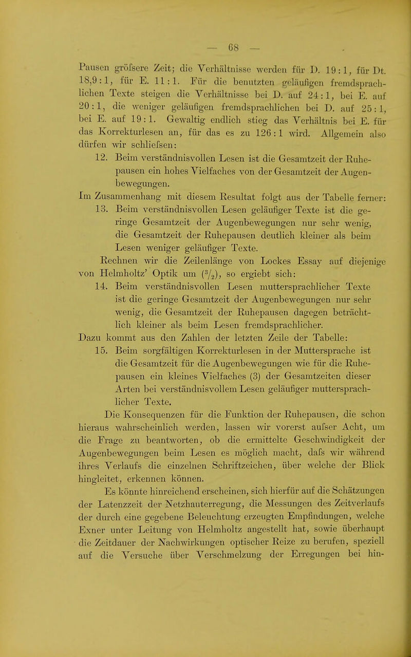 Pausen grörsere Zeit; die Verhältnisse werden für 1). 19:1, für Dt. 18,9:1, für E. 11:1. Für die benutzten geläufigen fremdsprach- lichen Texte steigen die Verhältnisse bei D. auf 24:1, bei E. auf 20:1, die weniger geläufigen fremdsprachlichen bei D. auf 25:1, bei E. auf 19:1. Gewaltig endlich stieg das Verhältnis bei E. für das Korrekturlesen an, für das es zu 126 : 1 wird. Allgemein also dürfen wiv schliefsen: 12. Beim verständnisvollen Lesen ist die Gesamtzeit der Ruhe- pausen ein hohes Vielfaches von der Gesamtzeit der Augen- bewegungen. Im Zusammenhang mit diesem Resultat folgt aus der Tabelle ferner: 13. Beim verständnisvollen Lesen geläufiger Texte ist die ge- ringe Gesamtzeit der Augenbewegungen nur sehr wenig, die Gesamtzeit der Ruhepausen deutlich Meiner als beim Lesen weniger geläufiger Texte. Rechnen wir die Zeilenlänge von Lockes Essay auf diejenige von Helmholtz' Optik um (^2)5 so ergiebt sich: 14. Beim verständnisvollen Lesen muttersprachlicher Texte ist die geringe Gesamtzeit der Augenbewegungen nur sehr wenig, die Gesamtzeit der Ruhepausen dagegen beträcht- lich kleiner als beim Lesen fremdsprachlicher. Dazu kommt aus den Zahlen der letzten Zeile der Tabelle: 15. Beim sorgfältigen Korrekturlesen in der Muttersprache ist die Gesamtzeit für die Augenbewegungen wie für die Ruhe- pausen ein kleines Vielfaches (3) der Gesamtzeiten dieser Arten bei verständnisvollem Lesen geläufiger muttersprach- licher Texte. Die Konsequenzen für die Funktion der Ruhepausen, die schon hieraus wahrscheinlich werden, lassen wii- vorerst aufser Acht, um die Frage zu beantworten, ob die ermittelte Geschwindigkeit der Augenbewegungen beim Lesen es möglich macht, dafs wir während ilires Verlaufs die einzehien Schriftzeichen, über welche der Blick hingleitet, erkennen können. Es könnte hinreichend erscheinen, sich hierfür auf die Schätzungen der Latenzzeit der Netzhauterregung, die Messungen des Zeitverlaufs der durch eine gegebene Beleuchtung erzeugten Empfindungen, welche Exner unter Leitung von Helmholtz angestellt hat, sowe überhaupt die Zeitdauer der Nachwirkungen optischer Reize zu berufen, speziell auf die Versuche über Verschmelzung der Erregungen bei hin-