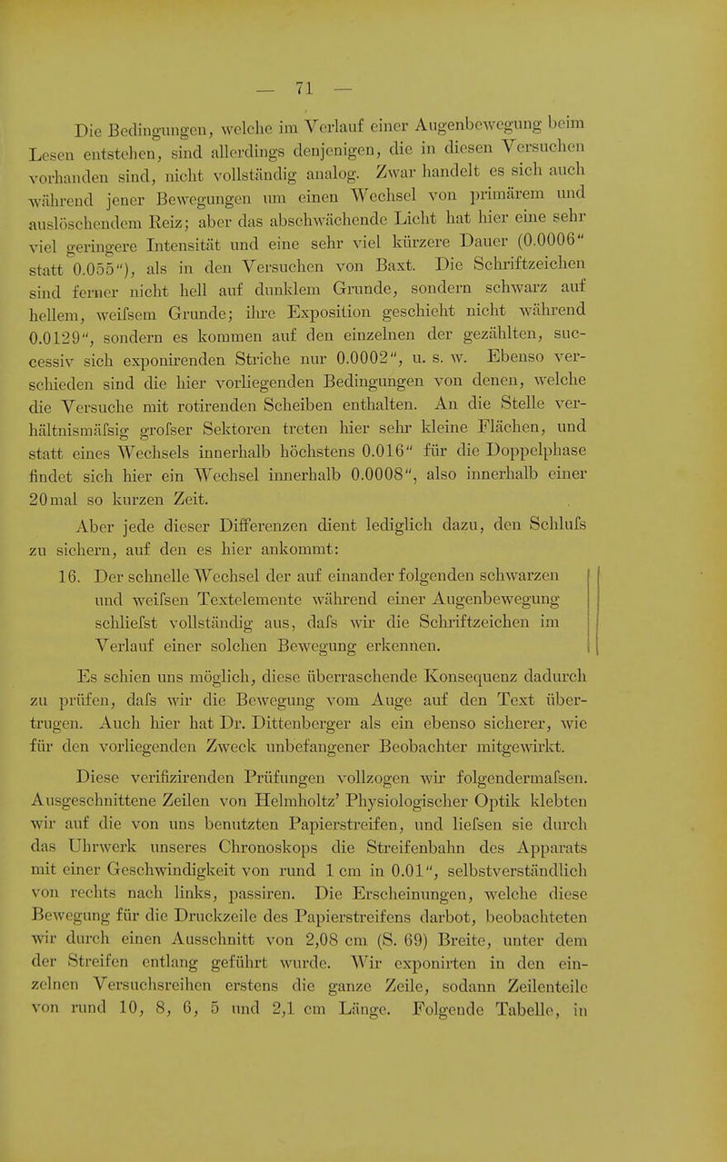 Die Bodingmigcu, welche im Verlauf einer Augenbewegung beim Lesen entstehen, sind nllerdiugs denjenigen, die in diesen Versuchen vorhanden sind, nicht vollständig analog. Zwar handelt es sich auch während jener Bewegungen um einen Wechsel von primärem mid auslöschendem Reiz; aber das abschwächende Licht hat hier eine sehr viel geringere Intensität und eine sehr viel kürzere Dauer (0.0006 statt 0.055), als in den Versuchen von Baxt. Die Schriftzeiclien sind ferner nicht hell auf dunklem Grande, sondern schwarz auf hellem, weifsem Grunde; ilu-e Exposition geschieht nicht während 0.0129, sondern es kommen auf den einzelnen der gezählten, suc- cessiv sich exponii-enden Striche nur 0.0002, u. s. w. Ebenso ver- schieden sind die hier vorliegenden Bedingungen von denen, welche die Versuche mit rotirenden Scheiben enthalten. An die Stelle ver- hältnismäfsig grofser Sektoren treten hier sehr kleine Flächen, und statt eines Wechsels innerhalb höchstens 0.016 für die Doppelphase findet sich hier ein Wechsel innerhalb 0.0008, also innerhalb einer 20 mal so kurzen Zeit. Aber jede dieser Differenzen dient lediglich dazu, den Schlufs zu sichern, auf den es hier ankommt: 16. Der schnelle Wechsel der auf einander folgenden schwarzen und weifsen Textelemente wälu-end einer Augenbewegung schliefst vollständig aus, dafs wir die Sclu-iftzeichen im Verlauf einer solchen Bewegung erkennen. Es schien uns möglich, diese überraschende Konsequenz dadiu^ch zu prüfen, dafs wir die Bewegung vom Auge auf den Text über- trugen. Auch hier hat Dr. Dittenberger als ein ebenso sicherer, wie für den vorliegenden Zweck unbefangener Beobachter mitge\virkt. Diese verifizirenden Prüfungen vollzogen wir folgendermafsen. Ausgeschnittene Zeilen von Helmholtz' Physiologischer Optik klebten wir auf die von uns benutzten Papierstreifen, und liefsen sie durch das Uhrwerk unseres Chronoskops die Streifenbahn des Apparats mit einer Geschwindigkeit von rund 1cm in O.Ol, selbstverständlich von rechts nach links, passiren. Die Erscheinungen, welche diese Bewegung für die Druckzeile des Papierstreifens darbot, beobachteten wir durch einen Ausschnitt von 2,08 cm (S. 69) Breite, unter dem der Streifen entlang geführt wurde. Wir exponirten in den ein- zelnen Versuchsreihen erstens die ganze Zeile, sodann Zeilenteile von rund 10, 8, 0, 5 und 2,1 cm Länge. Folgende Tabelle, in