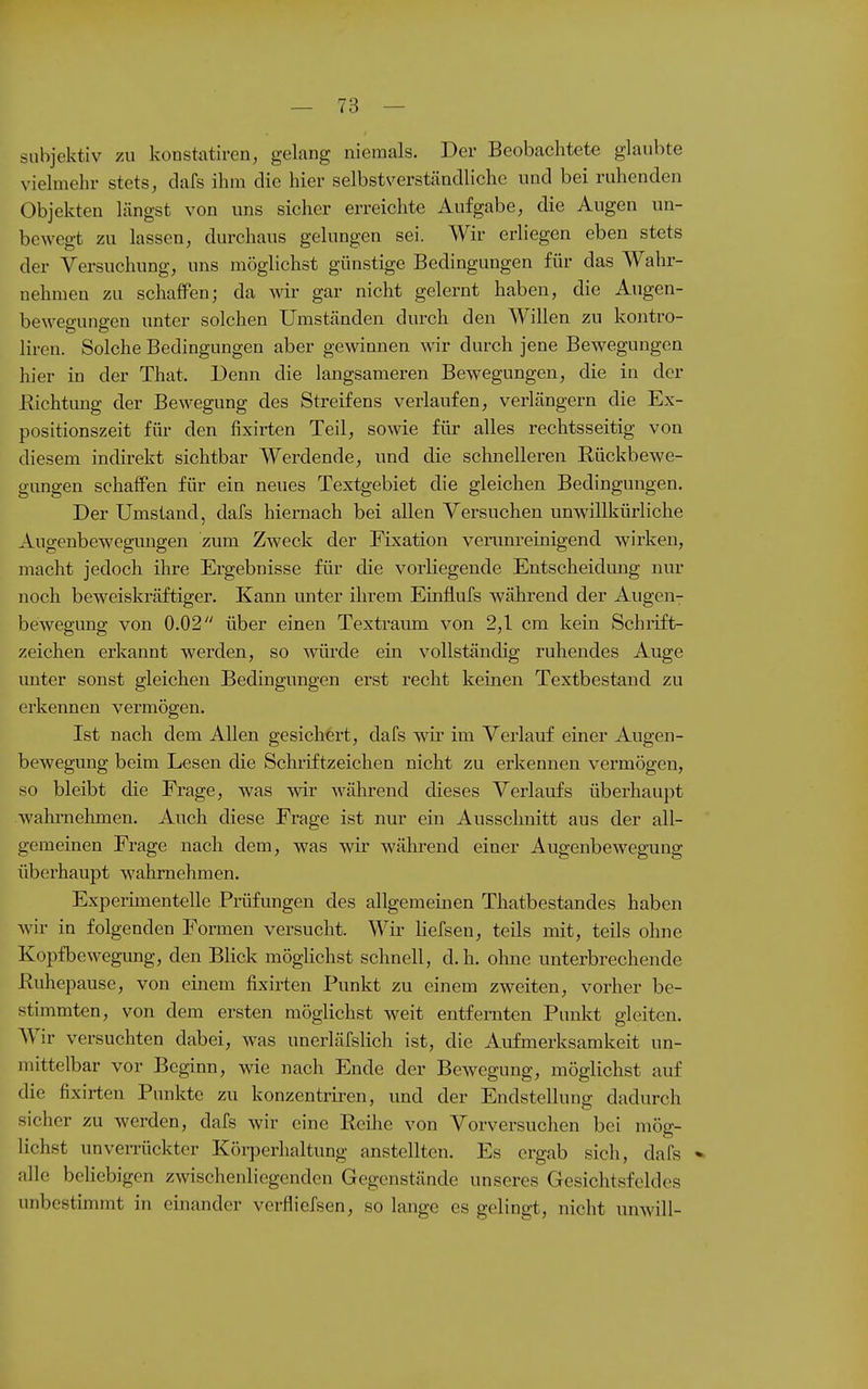 subjektiv zu konstatiren, gelang niemals. Der Beobachtete glaubte vielmehr stets, dafs ihm die hier selbstverständliche und bei ruhenden Objekten längst von uns sicher erreichte Aufgabe, die Augen un- bewegt zu lassen, durchaus gelungen sei. Wir erliegen eben stets der Versuchung, uns möglichst günstige Bedingungen für das Wahr- nehmen zu schaffen; da w gar nicht gelernt haben, die Augen- beweo-unffen unter solchen Umständen durch den Willen zu kontro- liren. Solche Bedingungen aber gewinnen wir durch jene Bewegungen hier in der That. Denn die langsameren Bewegungen, die in der Richtimg der Bewegung des Streifens verlaufen, verlängern die Ex- positionszeit für den fixirten Teil, sowie für alles rechtsseitig von diesem indirekt sichtbar Werdende, und die schnelleren Rückbewe- gungen schaffen für ein neues Textgebiet die gleichen Bedingungen. Der Umstand, dafs hiernach bei allen Versuchen unwillkürliche Augenbewegungen zum Zweck der Fixation venmreinigend wirken, macht jedoch ihre Ergebnisse für die vorliegende Entscheidung nur noch beweiskräftiger. Kann unter ihrem Einflufs während der Augen- bewegung von 0.02 über einen Textraum von 2,1 cm kein Schrift- zeichen erkannt werden, so Avürde ein vollständig ruhendes Auge unter sonst gleichen Bedingungen erst recht keinen Textbestand zu erkennen vermögen. Ist nach dem Allen gesichert, dafs wir im Verlauf einer Augen- bewegung beim Lesen die Schiiftzeichen nicht zu erkennen vermögen, so bleibt die Frage, was wir während dieses Verlaufs überhaupt wahi-nehmen. Auch diese Frage ist nur ein Ausschnitt aus der all- gemeinen Frage nach dem, was wir während einer Augenbewegung überhaupt wahrnehmen. Experimentelle Prüfungen des allgemeinen Thatbestandes haben wir in folgenden Formen versucht. Wir liefsen, teils mit, teils ohne Kopfbewegung, den Blick möglichst schnell, d.h. ohne unterbrechende Ruhepause, von einem fixirten Punkt zu einem zweiten, vorher be- stimmten, von dem ersten möglichst weit entfernten Punkt gleiten. Wir versuchten dabei, was unerläfslich ist, die Aufmerksamkeit un- mittelbar vor Beginn, wie nach Ende der Bewegung, möglichst auf die fixirten Punkte zu konzentriren, und der Endstcllung dadurch sicher zu werden, dafs wir eine Reihe von Vorversuchen bei mög- lichst unverrückter Körperhaltung anstellten. Es ergab sich, dafs * alle beliebigen zwischenliegenden Gegenstände unseres Gesichtsfeldes unbestimmt in einander verfiiefsen, so lange es gelingt, nicht unwill-