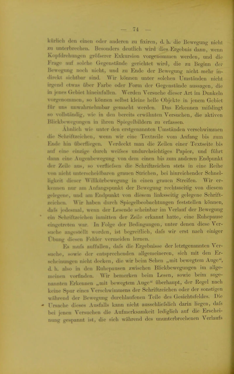 kiirlii'li doii einen oder anderen zn fixiren, d. h. die Beweinin- nielit zu unterbn-chen. Besonders deutlieh wird dies Ergebnis dann, weini Kopfdrt'hungcn gr()fserer Exkursion voi-gcnoninien werden, und die Frage auf solehe Gegenstände gerichtet wird, die /u Beginn de; Bewegimg noch nicht, und /u Ende der Bewegung nicht mehr in- direkt sichtbar sind. Wir können unter solchen Umständen nicht irgend etwas ül)er l-'arbe oder Form der Gegenstände aussagen, die in jenes Gebiet hineinfallen. Werden Versuche dieser Art im Dunkeln vorgenonnnen, so können selbst kleine helle Objekte in jenem Gebiet für uns unwahnichmbar gemacht werden. Das Erkennen mifslingt HO voll.«.tän«lig, wie in den bereits erwähnteii Yei-suchen, die aktiven Jiliekb«'weginig«'n in ihren Spiegelbildern zu erfassen. Ähnlich wi<' unter den eistgenaiuiten Umständen verschwimmen di«* S'hriftz<'i<-heii, wem» wir eine Textzeile vom Anfang bis zum Kn<le hin fiberHicgen. Venleckt man die Zeilen einer Textseite bis auf oiiH' einzig«' dun*h weifses undurchsichtiges Papier, und führt «lann eine Augeiibewegung von dem einen bis zum anderen Endpunkt d«T /eile au^. .«o verHiefseu die Schriftzeichen stets in eine Reihe von nicht unterseiieiilban-n gnujen Strichen, bei hinreichender Schnel- ligkeit dieser Willkürix-wegung in einen grauen Streifen. Wir er- kennen nur am Anfangspunkt tler Bewegung rechtsseitig von diesem jp'li-gt-ne, und am Endpunkt von diesem linksseitig gelegene Schrift- zcielien. W ir haben durch SpiegellHH»bachtungen feststellen können, «laft* j«Hh*snud. weiui der I^^sende scheinbar im Verlauf der Bewegung ' ein S'hriftzi'iehen innu'tten der Zeile erkannt hatte, eine Ruhepause eingi>tn-ten war. In Folge der Bedingungen, unter denen diese Ver- .-ut-lie angoK'llt wonien, ist begreiilieii, dafs wir erst nach einiger I buiig diesen Fehler v«'rmeiden lernen. Ks muf» auffallen, dafs die Ei-gebnisse der letztgenannten A^cr- fkuche, sowie der entsprechenden allgemeineren, sich mit den Er- wheinungen nicht decken, die wir beim Sehen „mit bewegtem Auge, d. h. also in den Ruhepausen zwischen Blickbewegungen im allge- meinen vortinden. Wir bemerken beim Lesen, sowie beim soge- nannten Erkennen „mit bewegtem Auge überhaupt, der Regel nach keine Spur eines Verschwimmens der Schriftzeichen oder der sonstigen wnluxMul der Bewegung durchlaufenen Teile des Gesichtsfeldes. Die - rrsache dieses Ausfalls kann nicht ausschlJefslich darin liegen, dafs bei jenen Versuchen die Aufmerksamkeit lediglich auf die Erschei- nung gespannt ist, die sich während des ununterbrochenen Verlaufs