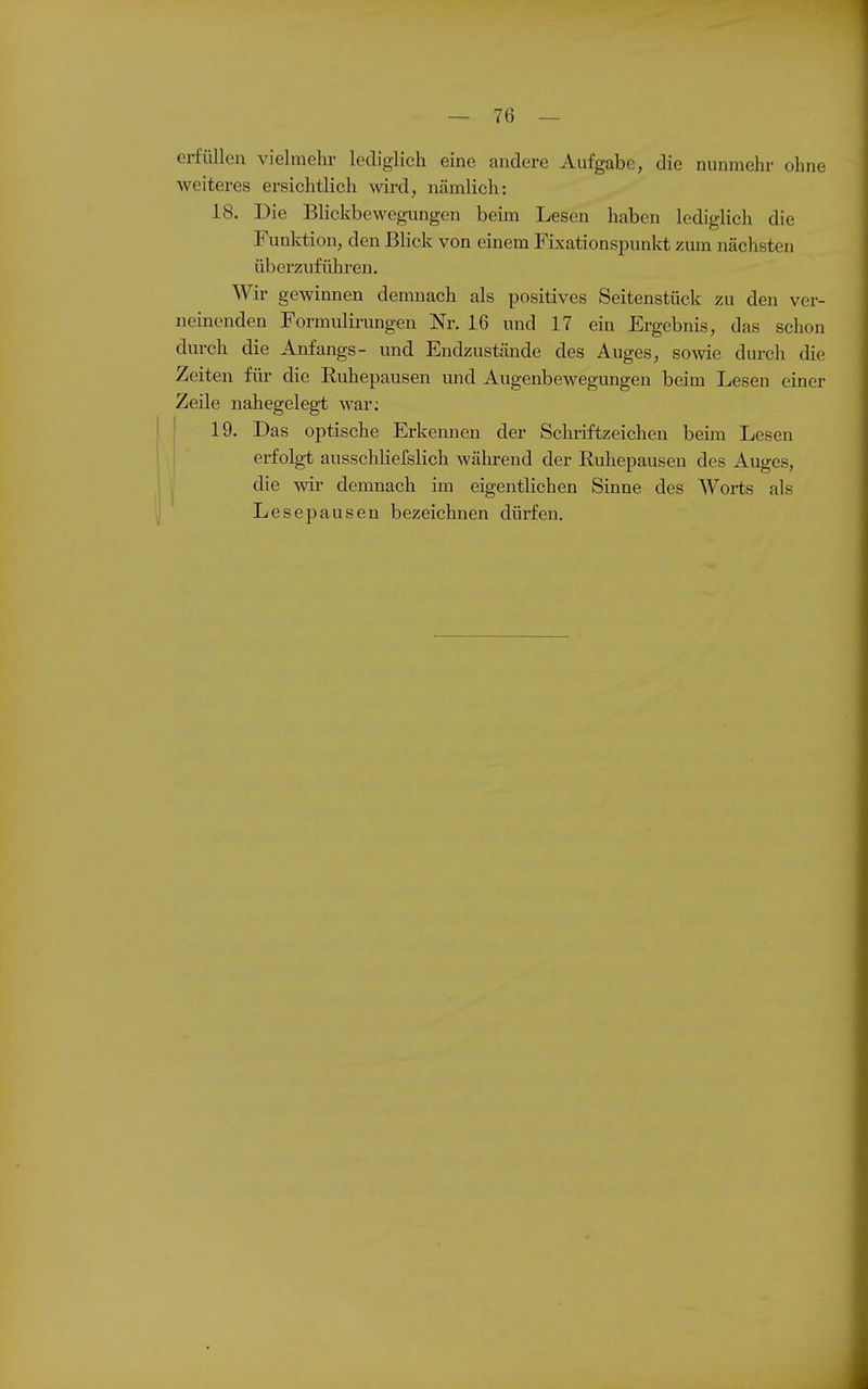 erfüllen vielmehr lediglich eine andere Aufgabe, die nunmehr ohne weiteres ersichtlich wird, nämlich: 18. Die Blickbewegungen beim Lesen haben lediglich die Funktion, den Blick von einem Fixations^Dunkt zum nächsten überzuführen. Wir gewinnen demnach als positives Seitenstück zu den ver- neinenden Formulirungen Nr. 16 und 17 ein Ergebnis, das schon durch die Anfangs- und Endzustände des Auges, sowie durch die Zeiten für die Euhepausen imd Augenbewegungen beim Lesen einer Zeile nahegelegt war; ' 19. Das optische Erkeimen der Schriftzeichen beim Lesen erfolgt ausschliefslich während der Ruhepausen des Auges, die wir demnach im eigentlichen Sinne des Worts als Lese pausen bezeichnen dürfen.