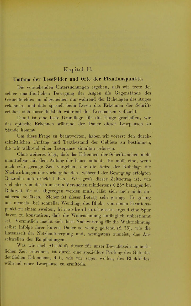 Uinftiiig der Lesefelder und Orte der Fixatioiispiiiikte. Die vorstehenden Untersuchungen ergeben, dafs wir trotz der schier unaufhörlichen Bewegung der Augen die Gegenstände des Gesichtsfeldes im allgemeinen nur während der Ruhelagen des Auges erkennen, und dafs speziell beim Lesen das Erkennen der Schrift- zeichen sich ausschüefslich während der Lesepausen vollzieht. Damit ist eine feste Grundlage für die Frage geschaffen, wie das optische Erkennen während der Dauer dieser Lesepausen zu Stande kommt. Um diese Frage zu beantworten, haben wir vorerst den durch- schnittlichen Umfang und Textbestand der Gebiete zu bestimmen, die wir während einer Lesepause simultan erfassen. Ohne weiteres folgt, dafs das Erkennen der Schriftzeichen nicht unmittelbar mit dem Anfang der Pause anhebt. Es mufs eine, wenn auch sehr geringe Zeit vergehen, ehe die Reize der Ruhelage die Nachwirkungen der vorhergehenden, während der Bewegung erfolgten Reizreihe unterdrückt haben. Wie grofs dieser Zeitbetrag ist, wie viel also von der in unseren Versuchen mindestens 0.25 betragenden Ruhezeit für sie abgezogen werden mufs, läfst sich auch nicht an- nähernd schätzen. Sicher ist dieser Betrag sehr gering. Es gelang ims niemals, bei schneller Wendung des Blicks von einem Fixations- punkt zu einem zweiten, hinreichend entfernten irgend eine Spur davon zu konstatiren, dafs die Wahrnehmung anfänglich tmbestimmt sei. Vermutlich macht sich diese Nachwirkuno; für die Wahrnehmuns: selbst infolge ihrer kurzen Dauer so wenig geltend (S. 75), wie die Latenzzeit der Netzhauterregung und, wenigstens zumeist, das An- schwellen der Empfindungen. Was wir nach Abschlufs dieser für unser Bewufstscin unmerk- lichen Zeit erkennen, ist durch eine speziellere Prüfung des Gebietes deutlichen Erkennens, d. i., wie wir sagen wollen, des Blickfeldes, während einer Lesepause zu ermitteln.