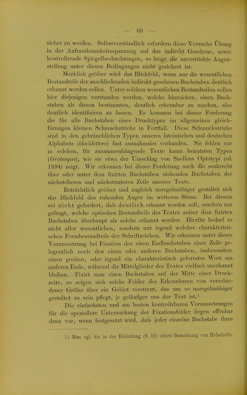 sicher zu werden. Selbstverständlich erfordern diese Versuche Übiuig in der Aufmerksanikeitsspannung auf das indirekt Gesehene, sowie kontrolirende Spiegelbeobachtungen, so lange die unverrückte Augen- stellung unter diesen Bedingungen nicht gesichert ist. Merklich gröfser wü'd das Blickfeld, wenn nur die wesentlichen Bestandteile der anschliefseuden indirekt gesehenen Buchstaben deutlich erkannt werden sollen. Unter solchen wesentlichen Bestandteilen sollen hier diejenigen verstanden werden, welche liiiu-eichen, einen Buch- staben als diesen bestimmten, deutlich erkennbar zu machen, also deutlich identifiziren zu lassen. Es kommen bei dieser Forderung die für alle Buchstaben eines Drucktypus im allgemeinen gleich- förmigen kleinen Schmuckstriche in Fortfall. Diese Schmuckstriche sind in den gebräuchlichen Typen imseres lateinischen und deutschen Alphabets {blockletters) fast ausnahmslos vorhanden. Sie fehlen nur in solchen, für zusammenhängende Texte kaum benutzten Typen {Grotesqiie), wie sie etwa der Umschlag von Snellens Optotypi (ed. 1894) zeigt. Wii- erkennen bei dieser Forderung auch die senla-echt über oder unter dem fixiiten Buchstaben stehenden Buchstaben der nächstoberen und nächstunteren Zeile unserer Texte. BeträchtUch gröfser imd zugleich miregelmäfsiger gestaltet sich das BHclvfeld des ruhenden Auges im weiteren Sinne. Bei diesem sei nicht gefordert, dafs deutlich erkannt werden soll, sondern um- gefragt, welche optischen Bestandteile des Textes aufser dem fixirten Buchstaben überhaupt als solche erkannt werden. Hierfür bedarf es nicht aller wesentlichen, sondern nur ü'gend welcher chai-akteristi- schen Formbestandteile der Sclu-iftzeichen. Wh- erkennen imter dieser Voraussetzung bei Fixation des einen Endbuchstaben emer Zeile ge- leo-enthch noch den einen oder anderen Buchstaben, insbesondere einen grofsen, oder irgend ein charakteristisch geformtes Wort am anderen Ende, wähi-end die Mittelglieder des Textes vielfach unerkannt bleiben. Fixü-t man einen Buchstaben auf der Mitte einer Druck- seite, so zeigen sich solche Felder des Erkennbaren von verschie- dener Gröfse über ein Gebiet verstreut, das um so unregelmärsiger gestaltet zu sein pflegt, je geläufiger uns der Text ist.^ Die emfachsten und am besten kontrolii'baren Voraussetzungen für die speziellere Untersuchmig der FLxationsfelder hegen oifenbar dann vor, wenn festgesetzt wird, dafs jeder einzelne Buchstabe ihres 1) Maa vgl. die in der Einleitung (S. 10) citii-te Bemerkung \on Helmlioltz.