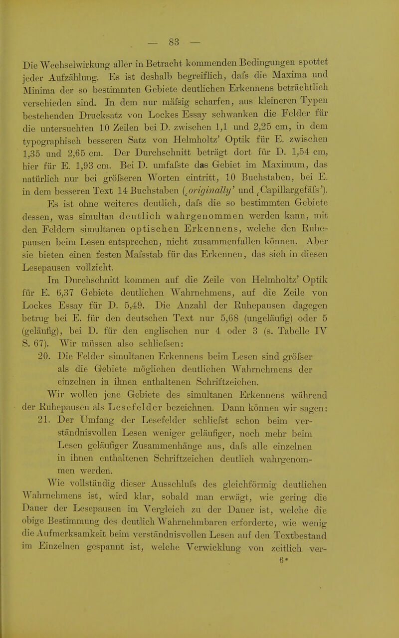 Die Wechselwirkung aller in Betracht kommenden Bedingungen spottet jeder Aufzälilung. Es ist deshalb begreiflich, dafs die Maxima und Minima der so bestimmten Gebiete deutlichen Erkennens beträchtlich verschieden sind. In dem nur mäfsig scharfen, aus kleineren Typen bestehenden Drucksatz von Lockes Essay schwanken die Felder für die mitersuchten 10 Zeilen bei D. zwischen 1,1 und 2,25 cm, in dem typographisch bessereu Satz von Helmholtz' Optik für E. zwischen 1,35 und 2,65 cm. Der Durchschnitt beträgt dort für D. 1,54 cm, liier für E. 1,93 cm. Bei D. umfafste das Gebiet im Maximum, das natürlich nm- bei gröfseren Worten eintritt, 10 Buchstaben, bei E. in dem besseren Text 14 Buchstaben {^originally' und ^Capillargefärs'). Es ist ohne weiteres deutlich, dafs die so bestimmten Gebiete dessen, was simultan deutlich wahrgenommen werden kann, mit den Feldern simultanen optischen Erkennens, welche den Ruhe- pausen beim Lesen entsprechen, nicht zusammenfallen können. Aber sie bieten einen festen Mafsstab für das Erkennen, das sich in diesen Lesepausen vollzieht. Im Durchschnitt kommen auf die Zeile von Helmlioltz' Optik für E. 6,37 Gebiete deutlichen Wahrnehmens, auf die Zeile von Lockes Essay für D. 5,49. Die Anzahl der Ruhepausen dagegen betrug bei E. fib- den deutschen Text nur 5,68 (ungeläufig) oder 5 (geläufig), bei D. für den englischen nm' 4 oder 3 (s. Tabelle IV S. 67). Wir müssen also schliefsen: 20. Die Felder simultanen Erkennens beim Lesen sind gröfser als die Gebiete möglichen deutlichen Walimehmens der einzelnen in ihnen enthaltenen Schiiftzeichen. Wir wollen jene Gebiete des simultanen Erkennens wälu-end der Euhepausen als Lesefelder bezeichnen. Dann können wir sagen: 21. Der Umfang der Lesefelder schliefst schon beim ver- ständnisvollen Lesen weniger geläufiger, noch mehr beim Lesen geläufiger Zusammenhänge aus, dafs alle einzelnen in ihnen enthaltenen Schriftzeichen deutlich wahrgenom- men werden. Wie vollständig dieser Ausschlufs des gleichförmig deutlichen Wahmehniens ist, wird klar, sobald man erwägt, väa gering die Dauer der Lesepausen im Vergleich zu der Dauer ist, welche die obige Bestimmung des deutlich Wahrnehmbaren erforderte, ^^^e wenig die Aufmerksamkeit beim verständnisvollen Lesen auf den Textbestaud im Einzelnen gespannt ist, welche Vei-wicklung von zeitlich ver- 6*