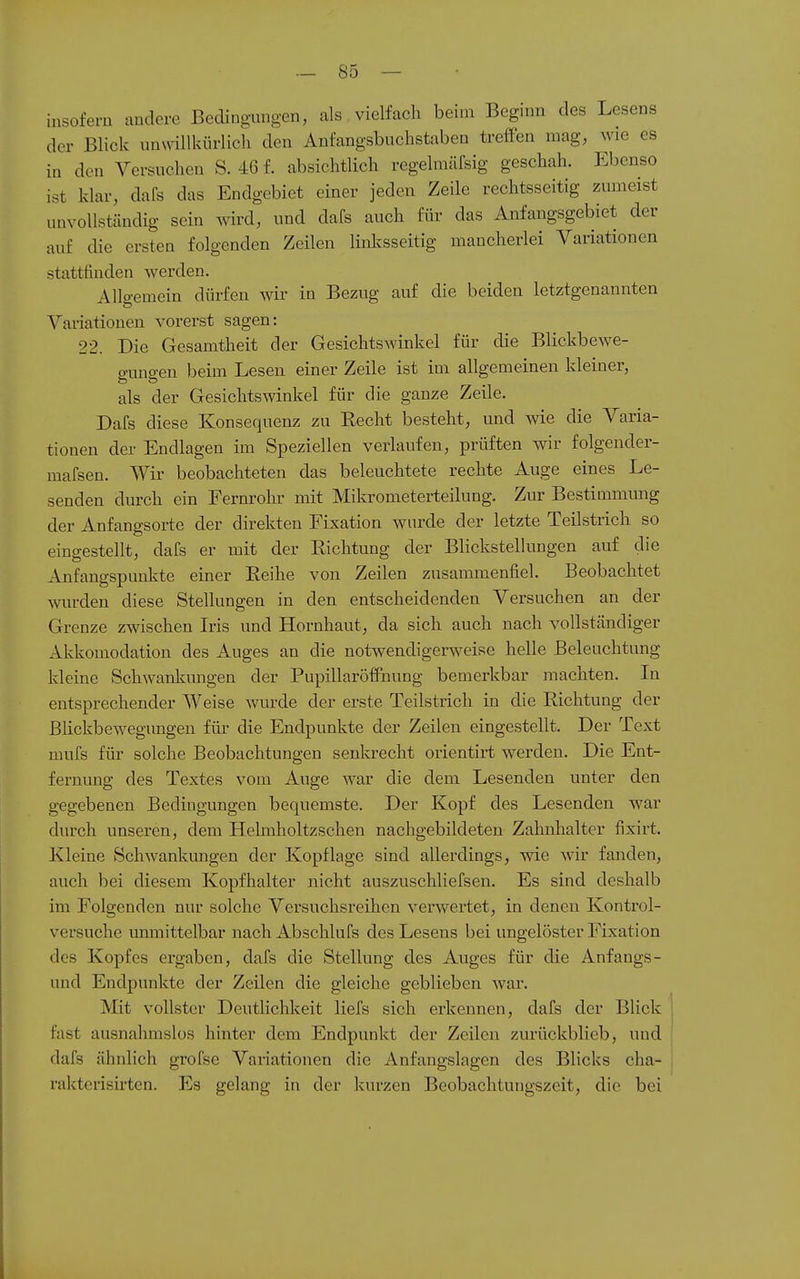 msofern andere Bedingungen, als vielfach beim Beginn des Lesens der Blick unwilUdirlicli den Anfangsbuchstaben treffen mag, wie es in den Versuchen S. 46f. absichtlich regelmäfsig geschah. Ebenso ist klar, dafs das Endgebiet einer jeden Zeile rechtsseitig zimieist unvollständig sein wird, und dafs auch für das Anfangsgebiet der auf die ersten folgenden Zeilen linl^sseitig mancherlei Variationen stattfinden werden. Allgemein dürfen wir in Bezug auf die beiden letztgenannten Variationen vorerst sagen: 22. Die Gesamtheit der Gesichtswinkel für die Blickbewe- gungen beim Lesen einer Zeile ist im allgemeinen kleiner, als der Gesichtswinkel für die ganze Zeile. Dafs diese Konsequenz zu Recht besteht, und wie die Varia- tionen der Endlagen im Speziellen verlaufen, prüften wir folgender- mafsen. Wir beobachteten das beleuchtete rechte Auge eines Le- senden durch ein Fernrohr mit Mikrometerteilung. Zur Bestimmung der Anfangsortc der direkten Fixation wurde der letzte Teilstrich so eingestellt, dafs er mit der Richtung der Blickstellungen auf die Anfangspunkte einer Reihe von Zeilen zusammenfiel. Beobachtet wurden diese Stellungen in den entscheidenden Versuchen an der Grenze zwischen Lis und Hornhaut, da sich auch nach vollständiger Akkomodation des Auges an die notwendigerweise helle Beleuchtung kleine Schwanlmngen der Pupillaröflnung bemerkbar machten. In entsprechender Weise wurde der erste Teilstrich in die Richtung der Blickbewegungen für die Endpunkte der Zeilen eingestellt. Der Text mufs für solche Beobachtungen senkrecht orientirt werden. Die Ent- fernung des Textes vom Auge war die dem Lesenden unter den gegebenen Bedingungen bequemste. Der Kopf des Lesenden war durch unseren, dem Helmholtzschen nachgebildeten Zahnhalter fixirt. Kleine Schwankungen der Kopflage sind allerdings, wie wir fanden, auch bei diesem Kopfhalter nicht auszuschliefsen. Es sind deshalb im Folgenden nur solche Versuchsreihen verwertet, in denen Kontrol- versuche unmittelbar nach Abschlufs des Lesens bei ungelöster Fixation des Kopfes ergaben, dafs die Stellung des Auges für die Anfangs- und Endpunkte der Zeilen die gleiche geblieben war. Mit vollster DeutHchkeit liefs sich erkennen, dafs der Blick fast ausnahmslos hinter dem Endpunkt der Zeilen zurückblieb, und dafs ähnlich grofse Variationen die Anfangslagen des Blicks cha- rakterisirten. Es gelang in der kurzen Beobachtungszeit, die bei