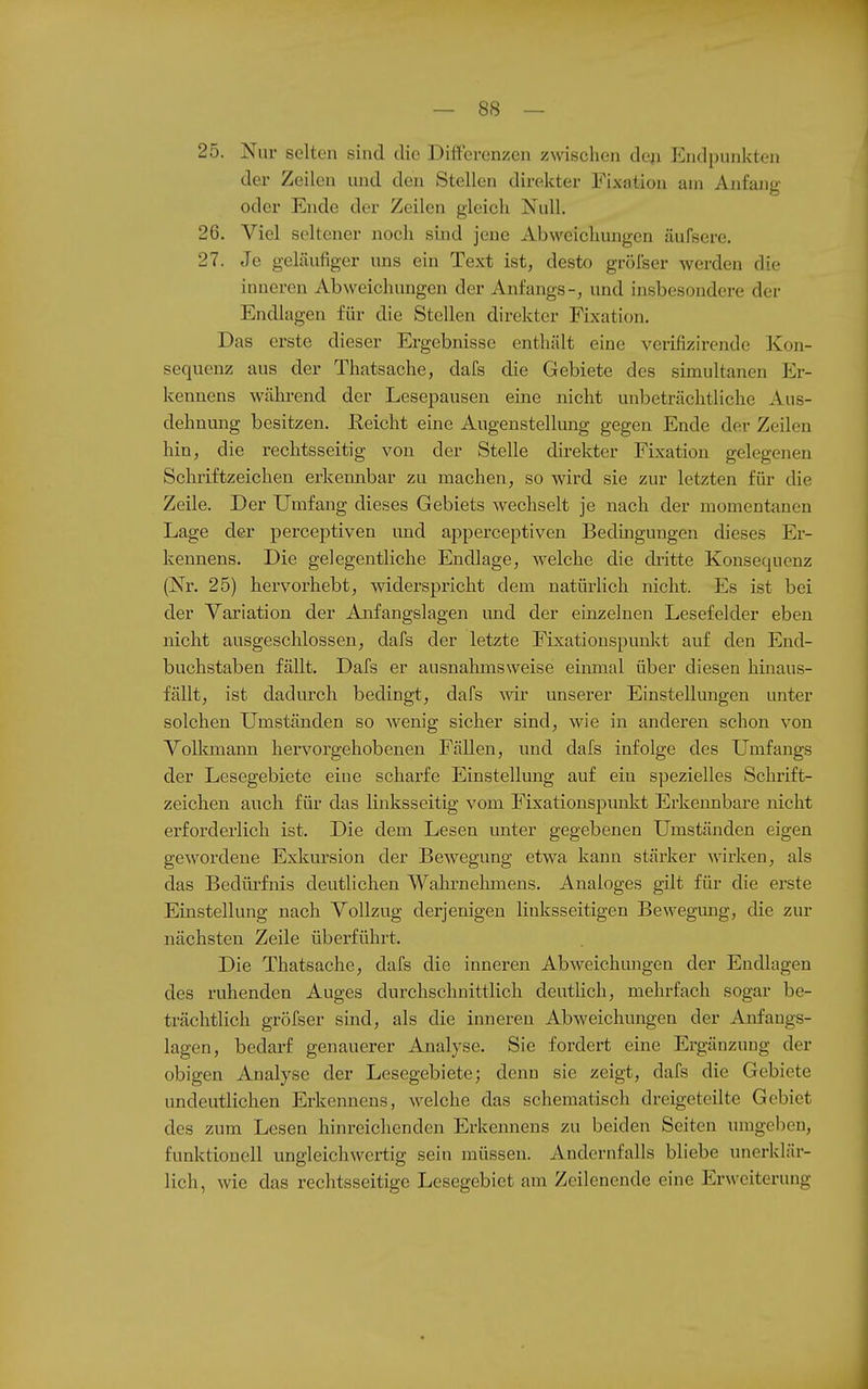 25. Nur selten sind die Differenzen zmscheia deji Endpunlcten der Zeilen und den Stellen direkter Fixation am Anfang oder Ende der Zeilen gleich Null. 26. Viel seltener noch sind jene Abweichungen äufsere. 27. Je geläufiger uns ein Text ist, desto grölser werden die inneren Abweichungen der Anfangs-, und insbesondere der Endlagen für die Stellen direkter Fixation. Das erste dieser Ergebnisse enthält eine verifizirendc Kon- sequenz aus der Thatsache, dafs die Gebiete des simultanen Er- kennens während der Lesepausen eine nicht unbeträchtliche Aus- dehnung besitzen, Eeicht eine Augenstellung gegen Ende der Zeilen hin, die rechtsseitig von der Stelle dh-ekter Fixation gelegenen Schriftzeichen erkennbar zu machen, so wird sie zur letzten für die Zeile. Der Umfang dieses Gebiets wechselt je nach der momentanen Lage der perceptiven luid apperceptiven Bedmgungen dieses Er- kennens. Die gelegentliche Endlage, welche die diütte Konsequenz (Nr. 25) hervorhebt, widerspricht dem uatürHch nicht. Es ist bei der Variation der Anfangslagen mid der einzelnen Lesefelder eben nicht ausgeschlossen, dafs der letzte Fixationspunkt auf den End- buchstaben fällt. Dafs er ausnahmsweise einmal über diesen hinaus- fällt, ist dadurch bedingt, dafs ^vir unserer Einstellungen unter solchen Umständen so wenig sicher sind, wie in anderen schon von Volkmann hervorgehobenen Fällen, und dafs infolge des Umfangs der Lesegebiete eine scharfe Einstellung auf ein spezielles Schrift- zeichen auch für das linksseitig vom Fixationspunkt Erkennbare nicht erforderlich ist. Die dem Lesen unter gegebenen Umständen eigen gewordene Exkursion der Bewegung etwa kann stärker wirken, als das Bedürfnis deutlichen Wahrnehmeus. Analoges gilt für die erste Einstellung nach Vollzug derjenigen linksseitigen Bewegung, die zur nächsten Zeile überführt. Die Thatsache, dafs die inneren Abweichungen der Endlagen des ruhenden Auges durchschnittlich deutUch, mehrfach sogar be- trächtlich gröfser sind, als die inneren Abweichungen der Anfangs- lagen, bedarf genauerer Ajialyse. Sie fordert eine Ergänzung der obigen Analyse der Lesegebiete; denn sie zeigt, dafs die Gebiete undeutlichen Erkennens, welche das schematisch dreigeteilte Gebiet des zum Lesen hinreichenden Erkennens zu beiden Seiten umgeben, funktionell ungleichwei-tig sein müssen. Andernfalls bliebe unerklär- lich, wie das rechtsseitige Lesegebiet am Zeilenende eine Erweiterung