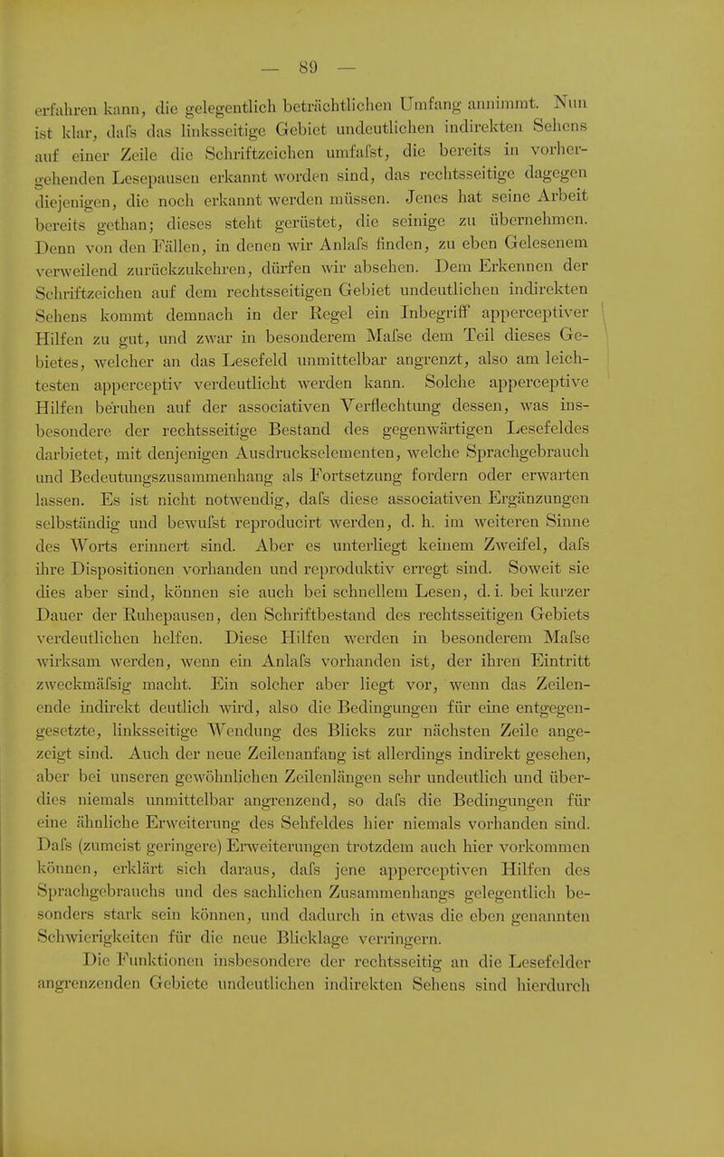 erfahren kann, die gelegentlich beträchtlichen Umfang annimmt. Nun ist klar, dafs das linksseitige Gebiet undeutlichen indirekten Sehens auf einer Zeile die Schriftzeichen umfafst, die bereits in vorher- gehenden Lesepausen erkannt worden sind, das rechtsseitige dagegen diejenigen, die noch erkannt werden müssen. Jenes hat seine Arbeit bereits gethan; dieses steht gerüstet, die seinige zu übernehmen. Denn von den Fällen, in denen wir Anlafs finden, zu eben Gelesenem verweilend zurückzukehren, dürfen wir absehen. Dem Erkennen der Schriftzeichen auf dem rechtsseitigen Gebiet undeutlichen indirekten Sehens kommt demnach in der Regel ein Inbegriff apperceptiver Hilfen zu gut, und zwar in besonderem Mafse dem Teil dieses Ge- bietes, welcher an das Lesefeld unmittelbar angrenzt, also am leich- testen apperceptiv verdeutlicht werden kann. Solche apperceptive Hilfen beruhen auf der associativen Verflechtimg dessen, was ins- besondere der rechtsseitige Bestand des gegenwärtigen Lesefeldes darbietet, mit denjenigen Ausdruckselementen, welche Sprachgebrauch und Bedeutungszusammenhang als Fortsetzung fordern oder erwarten lassen. Es ist nicht notwendig, dafs diese associativen Ergänzungen selbständig und bewufst reproducirt werden, d. h. im weiteren Sinne des Worts erinnert sind. Aber es unterliegt keinem Zweifel, dafs ihre Dispositionen vorhanden und reproduktiv erregt sind. Soweit sie dies aber sind, können sie auch bei schnellem Lesen, d.i bei kurzer Dauer der Ruhepausen, den Schriftbestand des rechtsseitigen Gebiets verdeutlichen helfen. Diese HiKen werden in besonderem Mafse wirksam werden, wenn ein Anlafs vorhanden ist, der ihren Eintritt zweckmäfsig macht. Ein solcher aber liegt vor, wenn das Zeilen- ende indirekt deutlich ym:d, also die Bedingungen für eine entgegen- gesetzte, linksseitige Wendung des Blicks zur nächsten Zeile ange- zeigt sind. Auch der neue Zeilenanfang ist allerdings indirekt gesehen, aber bei unseren gewölmlichen Zeilenlängen sehr undeutlich und über- dies niemals immittelbar angrenzend, so dafs die Bedingungen für eine ähnliche Erweiterung des Sehfeldes hier niemals vorhanden sind. Dafs (zumeist geringere) Erweiterungen trotzdem auch hier vorkommen können, erklärt sich daraus, dafs jene apperceptiven Hilfen des Sprachgebrauchs und des sachlichen Zusammenhangs gelegentlich be- sonders stark sein können, und dadurch in etwas die eben genannten Schwierigkeiten für die neue Blicklage verringern. Die Funktionen insbesondere der rechtsseitig an die Lesefelder angi'cnzenden Gebiete undeutlichen indirekten Sehens sind hierdurch