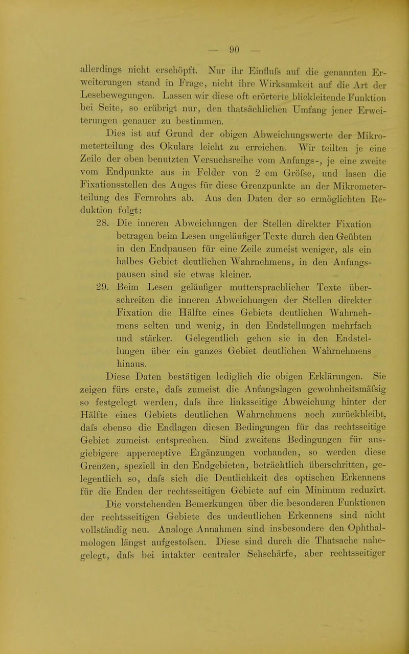 allerdings nicht erschöpft. Nur ihr Einflufs auf die genannten Er- weiterungen stand in Frage, niclit ihre Wirksamlceit auf die Art der Lesebewegungen. Lassen wir diese oft erörterte blickleitende Funktion bei Seite, so erübrigt nin-, den thatsächlichen Umfang jener Erwei- terungen genauer zu bestimmen. Dies ist auf Grund der obigen Abweichungswerte der Mikro- meterteilung des Okulars leicht zu erreichen. Wir teilten je eine Zeile der oben benutzten Versuchsreihe vom Anfangs-, je eine zweite vom Endpunlvte aus in Felder von 2 cm Gröfse, und lasen die Fixationsstellen des Auges für diese Grenzpunkte an der Mikrometer- teilung des Fernrolu-s ab. Aus den Daten der so ermöglichten Re- duktion folgt: 28. Die inneren Abweichungen der Stellen direkter Fixation betragen beim Lesen ungeläufiger Texte durch den Geübten in den Endpausen für eine Zeile zumeist weniger, als ein halbes Gebiet deutlichen Wahrnehmens, in den Anfangs- pauseu sind sie etwas kleiiier. 29. Bemi Lesen geläufiger muttersprachlicher Texte über- schreiten die inneren Abweichungen der Stellen direkter Fixation die Hälfte eines Gebiets deutlichen Wahrneh- mens selten und wenig, in den Endstellungen mehrfach und stärker. Gelegentlich gehen sie in den Endstel- luugen über ein ganzes Gebiet deutlichen Wahi'nehmens hinaus. Diese Daten bestätigen lediglich die obigen Erklärungen. Sie zeigen fürs erste, dafs zumeist die Anfangslagen gewohnlieitsmäfsig so festgelegt werden, dafs ilire linksseitige Abweichung hinter der Hälfte eines Gebiets deutlichen Wahrnehmens noch zurückbleibt, dafs ebenso die Endlagen diesen Bedingungen für das rechtsseitige Gebiet zumeist entsprechen. Sind zweitens Bedingungen für aus- giebigere apperceptive Ergänzungen vorhanden, so werden diese Grenzen, speziell in den Endgebieten, beträchtlich überschritten, ge- legentlich so, dafs sich die Deutlichkeit des optischen Erkennens für die Enden der rechtsseitigen Gebiete auf ein Minimum reduzirt. Die vorstehenden Bemerkungen über die besonderen Funktionen der rechtsseitigen Gebiete des undeutlichen Erkennens sind nicht vollständig neu. Analoge Annahmen sind insbesondere den Ophthal- mologen längst aufgestofscn. Diese sind durch die Thatsache nahe- gelegt, dafs bei intakter centraler Sehschärfe, aber rechtsseitiger