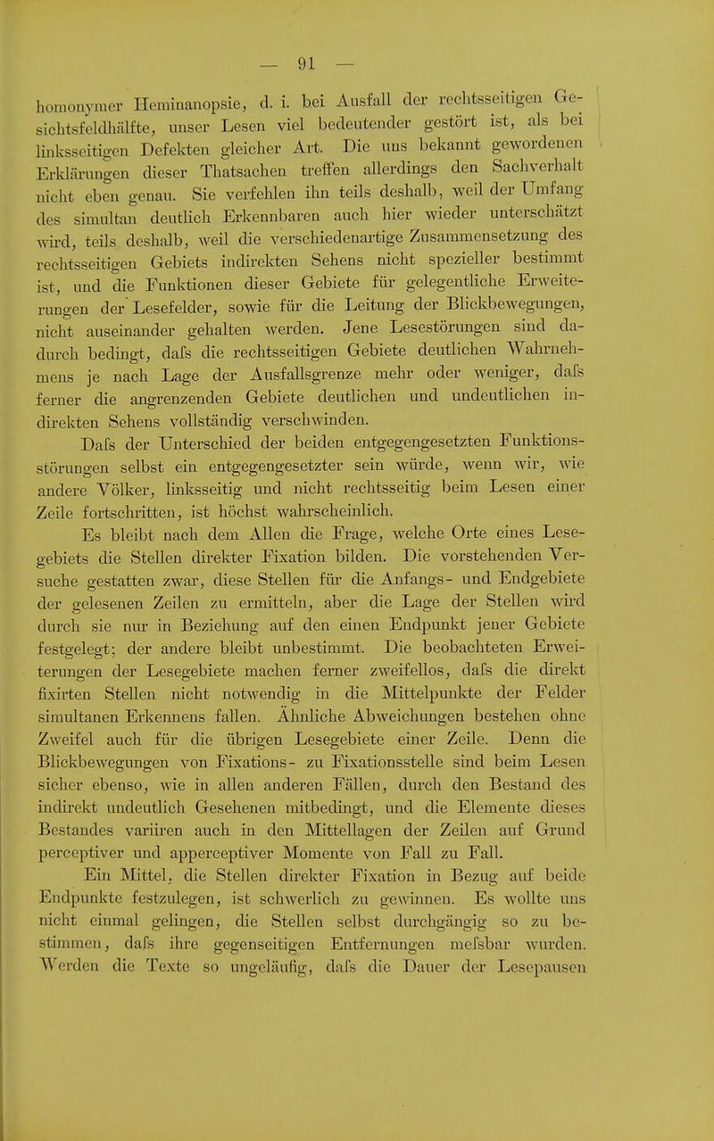 homonymer Heminanopsie, d. i. bei Ausfall der rechtsseitigen Ge- sichtsfeldhälfte, unser Lesen viel bedeutender gestört ist, als bei linksseitigen Defekten gleicher Art. Die uns bekannt gewordenen Erklärungen dieser Thatsacheu treffen allerdings den Sachverhalt nicht eben genau. Sie verfehlen ihn teils deshalb, weil der Umfang des simultan deutlich Erkennbaren auch hier wieder unterschätzt wü-d, teils deshalb, weil die verschiedenartige Zusammensetzung des rechtsseitigen Gebiets indirekten Sehens nicht spezieller bestimmt ist, und die Funktionen dieser Gebiete für gelegentliche Erweite- rungen der Lesefelder, sowie für die Leitung der Blickbewegungen, nicht auseinander gehalten werden. Jene Lesestörungen sind da- durch bedingt, dafs die rechtsseitigen Gebiete deutlichen Wahrneh- mens je nach Lage der Ausfallsgrenze mehr oder weniger, dafs ferner die angrenzenden Gebiete deutlichen und undeutlichen in- direkten Sehens vollständig verschwinden. Dafs der Unterschied der beiden entgegengesetzten Funktions- störungen selbst ein entgegengesetzter sein würde, wenn wir, wie andere Völker, linksseitig und nicht rechtsseitig beim Lesen einer Zeile fortschritten, ist höchst wahrscheinlich. Es bleibt nach dem Allen die Frage, welche Orte eines Lese- gebiets die Stellen direkter Fixation bilden. Die vorstehenden Ver- suche gestatten zwar, diese Stellen für die Anfangs- und Endgebiete der gelesenen Zeilen zu ermitteln, aber die Lage der Stellen wird durch sie nur in Beziehung auf den einen Endpunkt jener Gebiete festgelegt; der andere bleibt unbestimmt. Die beobachteten Erwei- terungen der Lesegebiete machen ferner zweifellos, dafs die direkt fixirten Stellen nicht notwendig in die Mittelpunkte der Felder simultanen Erkennens fallen. Ahnliche Abweichungen bestehen ohne Zweifel auch für die übrigen Lesegebiete einer Zeile. Denn die Blickbewegungen von Fixations- zu Fixationsstelle sind beim Lesen sicher ebenso, wie in allen anderen Fällen, durch den Bestand des indirekt undeutlich Gesehenen mitbedingt, und die Elemente dieses Bestandes variii-en auch in den Mittellagen der Zeilen auf Grund perceptiver und apperceptiver Momente von Fall zu Fall. Ein Mittel, die Stellen direkter Fixation in Bezug auf beide Endpunkte festzulegen, ist schwerlich zu gewännen. Es wollte uns nicht einmal gelingen, die Stellen selbst durchgängig so zu be- stimmen, dafs ihre gegenseitigen Entfernungen mefsbar wurden. AVerden die Texte so ungcläufig, dafs die Dauer der Lesepausen