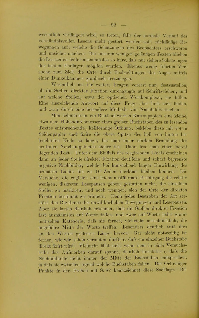 wesentlich verlängert wird, so treten, falls der normale Verlauf des verständnisvollen Lesens nicht gestört werden soll, rückläufige ]3e- wegungen auf, welche die Schätzungen des Beobachters erschweren und unsicher machen. Bei unseren weniger geläufigen Texten blieben die Lesezeiten leider ausnahmslos so kurz, dafs nur sichere Schätzungen der beiden Endlagen möglich wurden. Ebenso wenig führten Ver- suche zum Ziel, die Orte durch Beobachtungen des Auges mittels einer Dunkellcammer graphisch festzulegen. Wesentlich ist für weitere Fragen vorerst nur, festzustellen, ob die Stelleu direkter Fixation durchgängig auf Schriftzeichen, und auf welche Stellen, etwa der optischen Wortkomplexe, siß fallen. Eine ausreichende Antwort auf diese Frage aber liefs sich finden, und zwar durch eine besondere Methode von Nachbildversuchen. Man schneide iii ein Blatt schwarzen Kartonpapiers eine kleine, etwa dem Höhendurchmesser eines groFsen Buchstaben des zu lesenden Textes entsprechende, keilförmige Öffnung, beklebe diese mit rotem Seidenpapier und fixire die obere Spitze des hell von hinten be- leuchteten Keils so lange, bis man einer starken Ermüdung des centralen Netzhautgebietes sicher ist. Dann lese man einen bereit liegenden Text. Unter dem Einflufs des reagirenden Lichts erscheinen dann an jeder Stelle direkter Fixation deutliche imd scharf begrenzte negative Nachbilder, welche bei hinreichend langer Einwirkung des primären Lichts bis zu 10 Zeilen merkbar bleiben können. Die Versuche, die zugleich eine leicht ausführbare Bestätigung der relativ wenigen, diski-eten Lesepausen geben, gestatten nicht, die einzelnen Stellen zu markiren, und noch weniger, sich der Orte der direkten Fixation bestimmt zu erinnern. Denn jedes Bestreben der Art zer- stört den Rhythmus der unwillkürlichen Bewegungen und Lesepausen. Aber sie lassen deutlich erkennen, dafs die Stellen dii-ekter Fixation fast ausnahmslos auf Worte fallen, und zwar auf Worte jeder gram- matischen Kategorie, dafs sie ferner, vielleicht ausschliefslich, die ungefähre Mitte der Worte treffen. Besonders deutlich tritt dies an den Worten gröfserer Länge hervor. Gar nicht notwendig ist ferner, wie wir schon vermuten durften, dafs ein einzelner Buchstabe direkt fixirt wird. Vielmehr läfst sich, wenn man in einer Versuchs- reihe das Aufmerken darauf spannt, deutlich konstatiren, dafs die Nachbildkeile nicht immer der Mitte der Buchstaben entsprechen, ja dafs sie zwischen irgend welche Buchstaben fallen. Der Ort einiger Punkte in den Proben auf S. 82 kennzeichnet diese Sachlage. Bei