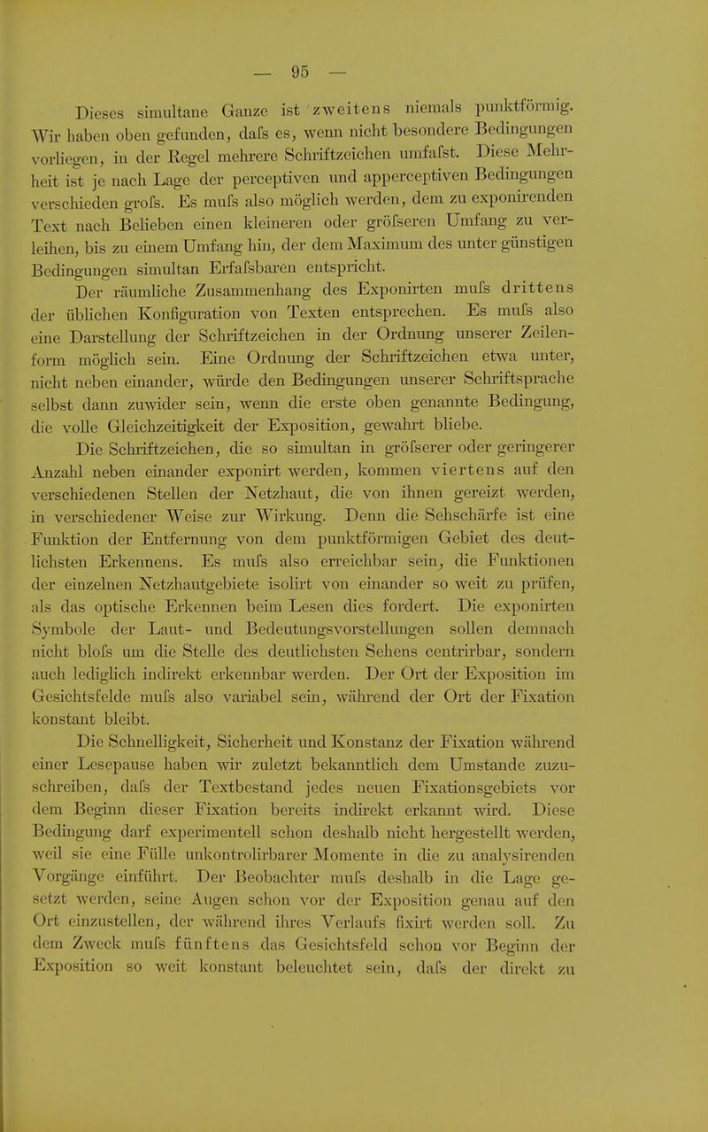 Dieses simultane Ganze ist zweitens niemals pmiktförmig. Wir haben oben gefunden, dafs es, wenn nicht besondere Bedingungen vorHegen, in der Regel mehi-ere Schriftzeichen umfafst. Diese Mehr- heit ist je nach Lage der perceptiven und apperceptiven Bedingungen verschieden grofs. Es mufs also möglich werden, dem zu expoukenden Text nach Belieben einen kleineren oder gröfseren Umfang zu ver- leilien, bis zu einem Umfang hm, der dem Maximum des unter günstigen Bedingungen simultan Erfafsbaren entspricht. Der räumliche Zusammenhang des Exponirten mufs drittens der übHchen Konfiguration von Texten entsprechen. Es mufs also eine Darstellung der Schriftzeichen in der Ordnimg unserer Zeilen- form möglich sein. Eine Ordnung der Schiiftzeichen etwa miter, nicht neben einander, würde den Bedingungen miserer Schriftsprache selbst dann zuwider sein, wenn die erste oben genannte Bedingung, die volle Gleichzeitigkeit der Exposition, gewalort bliebe. Die Schi-iftzeichen, die so simultan in gröfserer oder geringerer Anzahl neben einander exponirt werden, kommen viertens auf den verschiedenen Stellen der Netzhaut, die von ümen gereizt werden, in verschiedener Weise zur Wirkung. Denn die Sehschärfe ist eine Funlction der Entfernung von dem punl^tförmigen Gebiet des deut- lichsten Erkennens. Es mufs also erreichbar sein, die Funktionen der einzelnen Netzhautgebiete isolirt von einander so weit zu prüfen, als das optische Erkennen beim Lesen dies fordert. Die exponirten Symbole der Laut- und Bedeutungsvorstellungen sollen demnach nicht blofs um die Stelle des deutlichsten Sehens centrirbar, sondern auch ledigHch indiiekt ei'kennbar werden. Der Ort der Exposition im Gesichtsfelde mufs also variabel sein, während der Ort der Fixation konstant bleibt. Die Schnelligkeit, Sicherheit und Konstanz der Fixation wäln-end einer Lesepause haben wir zuletzt bekanntlich dem Umstände zuzu- schreiben, dafs der Textbestand jedes neuen Fixationsgebiets vor dem Beginn dieser Fixation bereits indirekt erkannt wird. Diese Bedingung darf experimentell schon deshalb nicht hergestellt werden, weü sie eine Fülle unkontrolirbarer Momente in cHe zu analysirenden Vorgänge einführt. Der Beobachter mufs deshalb in die Lage ge- setzt werden, seine Augen schon vor der Exposition genau auf den Ort einzustellen, der wäln-end iln-es Verlaufs fixirt werden soll. Zu dem Zweck mufs fünftens das Gesichtsfeld schon vor Beginn der Exposition so weit konstant beleuchtet sein, dafs der direkt zu