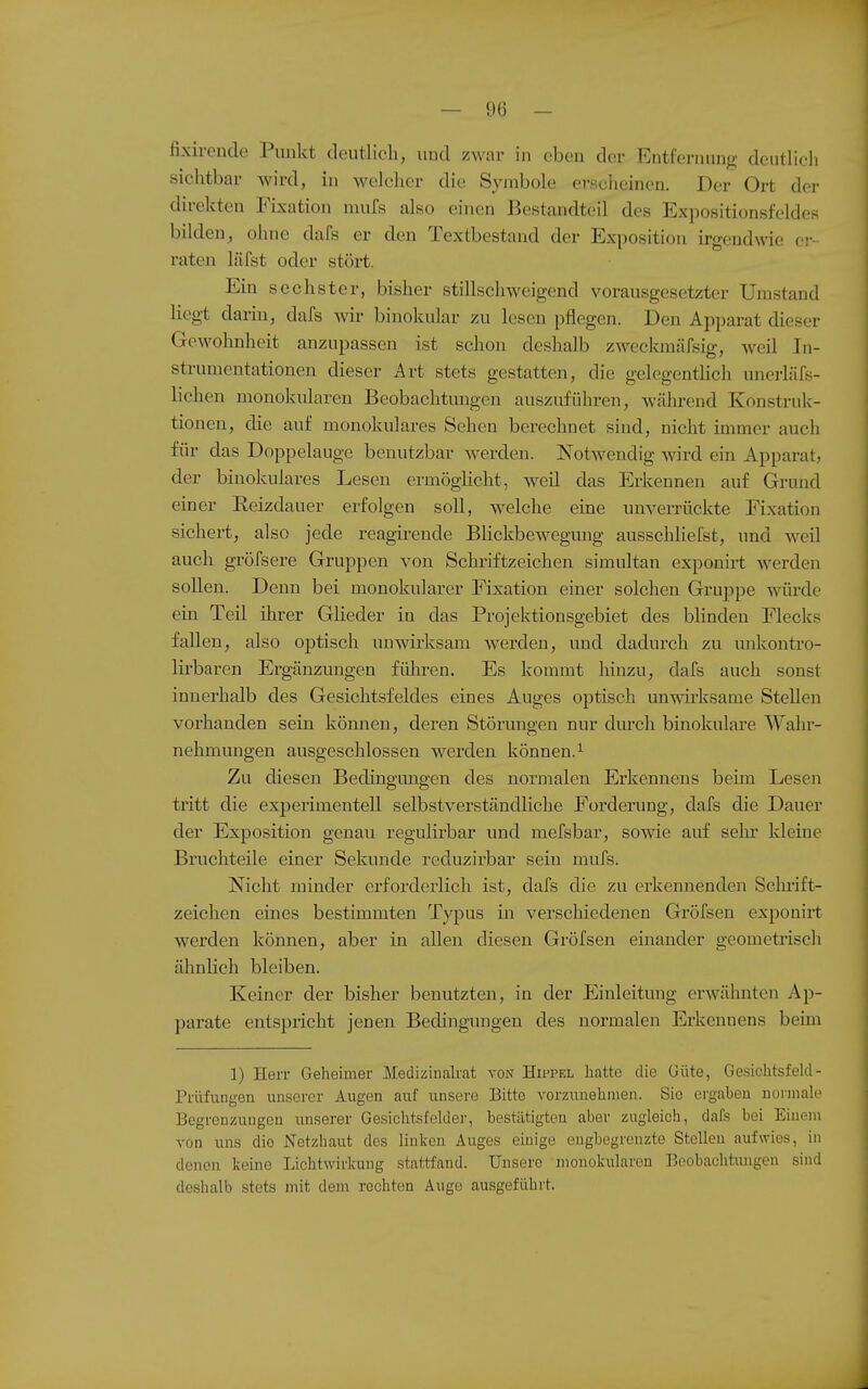 — 9(3 - fixirende Punkt tleutlieli, und zwar in eben der Entfernung deutlich sichtbar wird, in welcher die Symbole erscheinen. Der Ort der direkten Fixation mufs also einen Bestandteil des Expositionsfeldes bilden, ohne dafs er den Textbestand der Exposition irgendwie cj--- raten läfst oder stört. Ein sechster, bisher stillschweigend vorausgesetzter Umstand Hegt darin, dafs ynr binokular zu lesen pflegen. Den Apparat dieser Gewohnheit anzupassen ist schon deshalb zweckmäfsig, weil In- strumentationen dieser Art stets gestatten, die gelegentlich unerläfs- lichen monokularen Beobachtungen auszuführen, während Konstruk- tionen, die auf monokulares Sehen berechnet sind, nicht immer auch für das Doppelauge benutzbar werden. Notwendig wird ein Apparat, der binokulares Lesen ermöglicht, weil das Erkennen auf Grund einer Reizdauer erfolgen soll, welche eine unverrückte Fixation sichert, also jede reagirende BHckbewegmig ausschliefst, und weil auch gröfsere Gruppen von Schriftzeichen simultan exponirt werden sollen. Denn bei monokularer Fixation einer solchen Gruppe würde ein Teil ihrer Glieder in das Projektionsgebiet des blinden Flecks fallen, also optisch unwirksam werden, und dadurch zu unkontro- lirbaren Ergänzungen füliren. Es kommt hinzu, dafs auch sonst innerhalb des Gesichtsfeldes eines Auges optisch unwirksame Stellen vorhanden sein können, deren Störungen nur dtu-ch binokulai-e Wahr- nehmungen ausgeschlossen werden können.^ Zu diesen Bedingungen des normalen Erkennens beün Lesen tritt die exj)erimentell selbstverständliche Forderung, dafs die Dauer der Exposition genau regulirbar und mefsbar, sowie auf sein- kleine Bruchteile einer Sekunde reduzirbar sein mufs. Nicht minder erforderlich ist, dafs die zu erkennenden Scln-ift- zeichen emes bestimmten Typus in verschiedenen Gröfsen exponirt werden können, aber in allen diesen Gröfsen einander geometrisch ähnlich bleiben. Keiner der bisher benutzten, in der Einleitung erwähnten Ap- parate entspricht jenen Bedingungen des normalen Erkennens beün 1) Herr Geheimer Medizinah'at von Hippel hatte die (Jüte, Gesichtsfeld- Prüfungen unserer Augen auf unsere Bitte vorzunehmen. Sie ergaben normale Begrenzungen unserer Gesichtsfelde)', bestätigten aber zugleich, dafs bei Einem von uns die Netzhaut des linken Auges emige eugbegreuzte Stellen aufwies, in denen keine Lichtwirkung stattfand. Unsere monokularen Beobachtungen sind deshalb stets mit dem rechten Äuge ausgeführt.