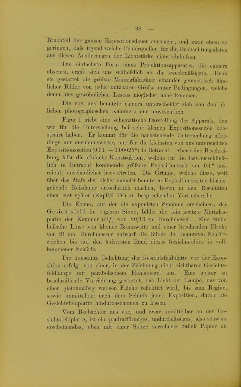 Bruchteil der ganzen Expositionsdauer ausmacht, und zwar einen so geringen, dafs ii-gend welche Fehlerquellen für die Beobachtungsdaten aus diesen Aenderungen der Lichtstärke nicht abfliefsen. Die einfachste Form eines Projektionsapparates, die camera obscura, ergab sich uns schliefslich als die zweckmäfsigste. Denn sie gestattet die gröfste Mannigfaltigkeit einander geometrisch ähn- licher Bilder von jeder nutzbaren Gröfse unter Bedingungen, welche denen des gewöhnlichen Lesens möglichst nahe kommen. Die von uns benutzte camera unterscheidet sich von den üb- lichen photographischen Kammern nur unwesentlich. Figur 1 giebt eine schematische Darstellung des Apparats, den wir für die Untersuchung bei sein- kleinen Expositionszeiten kon- struirt haben. Er kommt für die nachstehende Untersuchung aller- dings nur ausnahmsweise, nur für die kleinsten von uns untersuchten Expositionszeiten (O.Ol — 0.00025) in Betracht, Aber seine Beschrei- bung läfst die einfache Konstruktion, welche für die fast ausschliefs- lich in Betracht kommende gröfsere Expositionszeit von 0.1 aus- reicht, anschaulicher hervortreten. Die Gründe, welche diese, weit über das Mafs der bisher zumeist benutzten Expositionszeiten hinaus- gehende ßeizdauer erforderlich machen, liegen in den Resultaten einer erst später (Kapitel IV) zu besprechenden Versuchsreihe. Die Ebene, auf der die exponirten Symbole erscheinen, das Gesichtsfeld im engeren Sinne, bildet die fein geätzte Mattglas- platte der Kammer {Gf) von 20/16 cm Dm-chmesser. Eine Stein- heilsche Linse von kleiner Brennweite und einer brechenden Fläche von 21 mm Durchmesser entwarf die Bilder der benutzten Schiift- zeichen bis auf den äufsersten Rand dieses Gesichtsfeldes in voll- kommener Schärfe. Die konstante Belichtung der Gesichtsfeldplatte vor der Expo- sition erfolgt von einer, in der Zeichnung nicht sichtbaren Gesichts- feldlampe mit parabolischem Hohlspiegel aus. Eine später zu beschreibende Vorrichtung gestattet, das Licht der Lampe, das von einer gleichmäfsig weifsen Fläche reflektirt wird, bis zum Beginn,, sowie unmittelbar nach dem Schlufs jeder Exposition, durch die Gesichtsfeldplatte hindurchscheinen zu lassen. Vom Beobachter aus vor, und zwar mimittelbar an der Ge- sichtsfeldplatte, ist ein quadratförmiges, undurchlässiges, also scliwarz. erscheinendes, oben mit einer Spitze versehenes Stück Papier aa
