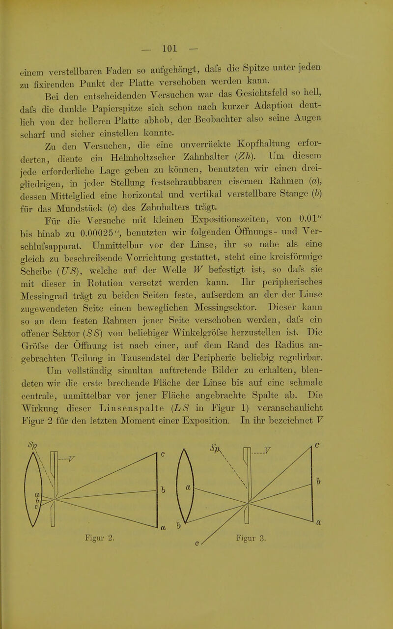 — 101 — einem verstellbaren Faden so aufgehängt, dafs die Spitze unter jeden zu fixirenden Punkt der Platte verschoben werden kann. Bei den entscheidenden Versuchen war das Gesichtsfeld so heU, dafs die dunkle Papierspitze sich schon nach kurzer Adaption deut- lich von der heUeren Platte abhob, der Beobachter also seme Augen scharf und sicher einstellen konnte. Zu den Versuchen, die eine unverrückte Kopfhaltung erfor- derten, diente ein Helmholtzscher Zahnhalter (Zh). Um diesem jede erforderliche Lage geben zu können, benutzten wir einen drei- gliedrigen, in jeder Stellung festschraubbaren eisernen Rahmen (a), dessen Mittelglied eine horizontal und vertikal verstellbare Stange {b) für das Mundstück (c) des Zahnhalters trägt. Fiü' die Versuche mit kleinen Expositionszeiten, von O.Ol bis hinab zu 0.00025, benutzten wir folgenden Öffnungs- imd Ver- schlufsapparat. Unmittelbar vor der Linse, ihr so nahe als eine gleich zu beschreibende Vorrichtmig gestattet, steht eine kreisförmige Scheibe (US), welche auf der Welle W befestigt ist, so dafs sie mit dieser in Rotation versetzt werden kann. Ihr peripherisches Messingrad trägt zu beiden Seiten feste, aufserdem an der der Linse zugewendeten Seite einen beweglichen Messingsektor. Dieser kann so an dem festen Rahmen jener Seite verschoben werden, dafs ein offener Sektor {SS) von beliebiger Winkelgröfse herzustellen ist. Die Gröfse der Öffnung ist nach einer, auf dem Rand des Radius an- gebrachten TeiliTug in Tausendstel der Peripherie beliebig regulirbar. Um vollständig simultan auftretende Bilder zu erhalten, blen- deten wir die erste brechende Fläche der Linse bis auf eine schmale centrale, immittelbar vor jener Fläche angebrachte Spalte ab. Die Wirkung dieser Linsenspalte {LS in Figur 1) veranschaulicht