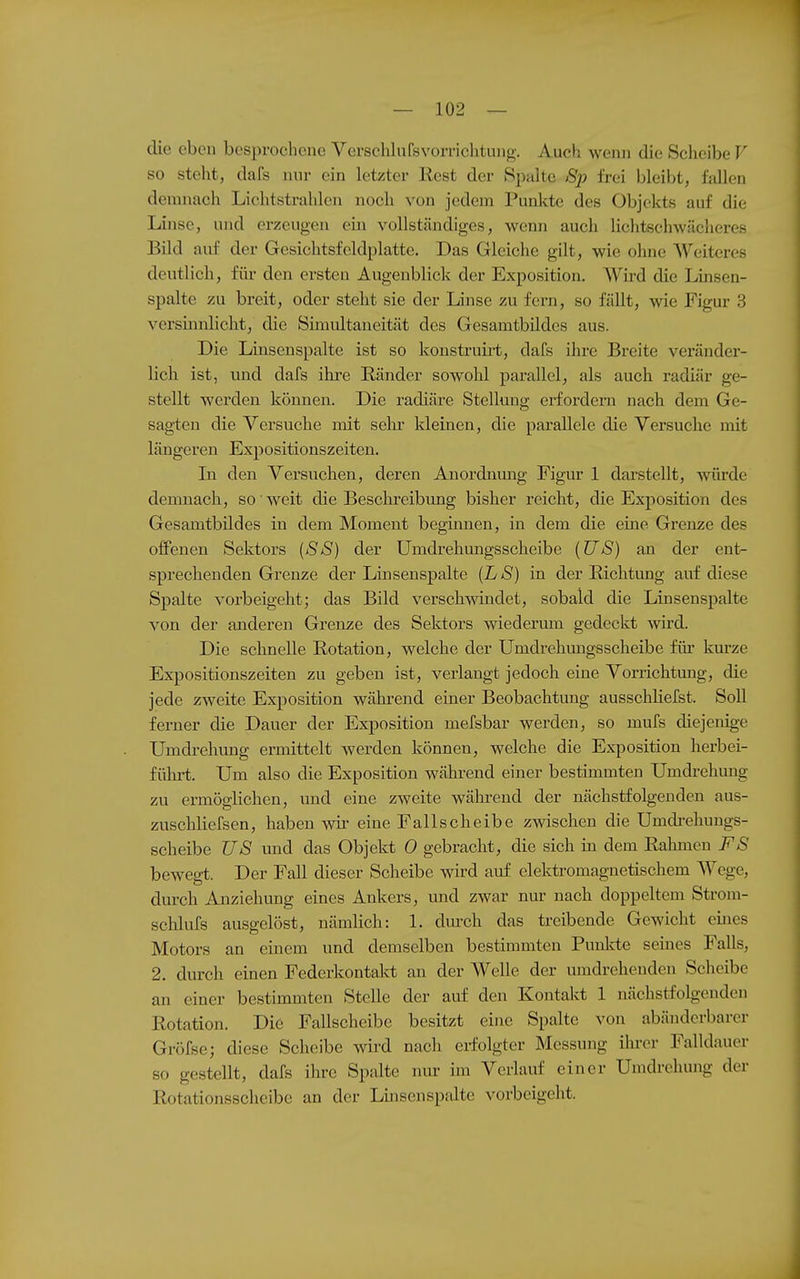 die eben besprochene VerschlnfsVorrichtung. Auch wenn die Sclieibe V so steht, dafs nur ein letzter Rest der Spalte Sp frei bleibt, fallen demnach Lichtstrahlen noch von jedem Punkte des Objekts auf die Linse, und erzeugen ein vollständiges, wenn auch lichtschwächcres Bild auf der Gesichtsfeldplatte. Das Gleiche gilt, wie ohne Weiteres deutlich, für den ersten Augenblick der Exposition. Wird die Linsen- spalte zu breit, oder steht sie der Linse zu fern, so fällt, wie Figur 3 versmnlicht, die öimultaneität des Gesamtbildes aus. Die Linsenspalte ist so konstruiit, dafs ihre Breite veränder- lich ist, und dafs ihi-e Ränder sowohl parallel, als auch radiär ge- stellt werden können. Die radiäre Stellung erfordern nach dem Ge- sagten die Versuche mit selu kleinen, die parallele die Versuche mit längeren Expositionszeiten. In den Versuchen, deren Anordnung Figur 1 darstellt, würde demnach, so weit die Beschreibimg bisher reicht, die Exposition des Gesamtbildes in dem Moment beginnen, in dem die eine Grenze des offenen Sektors (SS) der ümdrehungsscheibe [US) an der ent- sprechenden Grenze der Linsenspalte (LS) in der ßichtimg auf diese Spalte vorbeigeht; das Bild verschwindet, sobald die Linsenspalte von der anderen Grenze des Sektors wiedermn gedeckt wird. Die schnelle Rotation, welche der Umdrehungsscheibe für kurze Expositionszeiten zu geben ist, verlangt jedoch eine Vorrichtung, die jede zweite Exposition wähi-end einer Beobachtung ausschhefst. Soll ferner die Dauer der Exposition mefsbar werden, so mufs diejenige Umdrehung ermittelt werden können, welche die Exposition herbei- fülu't. Um also die Exposition während einer bestimmten Umdrehung zu ermöglichen, und eine zweite während der nächstfolgenden aus- zuschliefsen, haben wir eine Fallscheibe zwischen die Umdi-ehungs- scheibc US und das Objekt 0 gebracht, die sich in dem Rahmen FS bewegt. Der Fall dieser Scheibe wird auf elektromagnetischem Wege, durch Anziehung eines Ankers, und zwar nur nach doppeltem Strom- schlufs ausgelöst, nämlich: 1. durch das treibende Gewicht eines Motors an einem und demselben bestimmten Punkte semes Falls, 2. durch einen Federkontakt an der Welle der umdrehenden Scheibe an einer bestimmten Stelle der auf den Kontakt 1 nächstfolgenden Rotation. Die Fallscheibe besitzt eine Spalte von abänderbarer Gröfse; diese Scheibe wird nach erf'olgter Messung ilu-cr Falldauer so gestellt, dafs ihre Spalte nur im Verlauf einer Umdrehung der Rotationsscheibe an der Linsen spalte vorbeigeht.