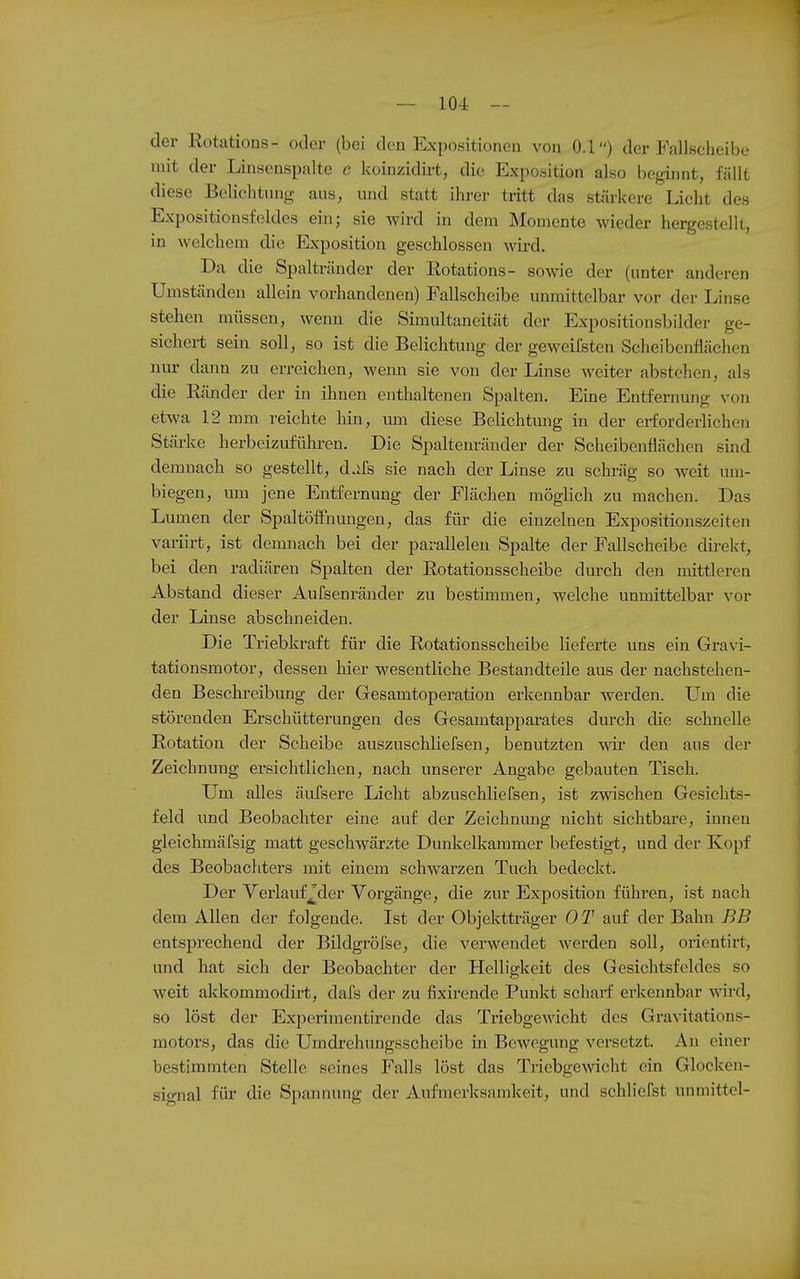 der Rotations- oder (bei den Expositionen von 0.1) der Fallsclieibe mit der Linsenspalte c koinzidii-t, die Exposition also beginnt, fällt diese Belichtung aus, und statt ihrer tritt das stärkere Licht des Expositionsf(3ldes eiii; sie wird in dem Momente wieder hergestellt, in welchem die Exposition geschlossen wird. Da die Spalträndcr der Rotations- sowie der (unter anderen Umständen allein vorhandenen) Fallscheibe unmittelbar vor der Linse stehen müssen, wenn die Simultaneität der Expositionsbilder ge- sichert sein soll, so ist die Belichtung der geweifsten Scheibenflächen nur dann zu erreichen, wenn sie von der Linse weiter abstehen, als die Ränder der in ihnen enthaltenen Spalten. Eine Entfernung von etwa 12 mm reichte hin, um diese Belichtung in der erforderlichen Stärke herbeizuführen. Die Spaltenränder der Scheibeuflächen sind demnach so gestellt, djfs sie nach der Linse zu schräg so weit um- biegen, um jene Entfernung der Flächen möglich zu machen. Das Lumen der Spaltöffnungen, das für die einzelnen Expositionszeiten variirt, ist demnach bei der parallelen Spalte der Fallscheibe direkt, bei den radiären Spalten der Rotationsscheibe durch den mittleren Abstand dieser Aufsenräuder zu bestimmen, welche unmittelbar vor der Linse abschneiden. Die Triebkraft für die Rotationsscheibe lieferte uns ein Gravi- tationsmotor, dessen hier wesentliche Bestandteile aus der nachstehen- den Beschreibung der Gesamtoperation erkennbar werden. Um die störenden Erschütterungen des Gesamtapparates durch die sclmelle Rotation der Scheibe auszuschliefsen, benutzten wir den aus der Zeichnung ersichtlichen, nach unserer Angabe gebauten Tisch. Um alles äufsere Licht abzuschliefsen, ist zwischen Gesichts- feld und Beobachter eine auf der Zeichnung nicht sichtbare, innen gleichmäfsig matt geschwänzte Dunkelkammer befestigt, und der Kopf des Beobacliters mit einem schwarzen Tuch bedeckt. Der Verlauf 7der Vorgänge, die zur Exposition führen, ist nach dem Allen der folgende. Ist der Objektträger OT auf der Bahn BB entsprechend der Bildgröfse, die verwendet werden soll, oricntirt, und hat sich der Beobachter der Helligkeit des Gesichtsfeldes so weit akkommodirt, dafs der zu fixirende Punkt scharf erkennbar ^NTi'd, so löst der Experimentirende das Triebgewicht des Gravitations- motors, das die Umdrehungsscheibe m Bewegung versetzt. An einer bestimmten Stelle seines Falls löst das Triebgewicht ein Glocken- signal für die Spannung der Aufmerksamkeit, und schliefst unniittel-