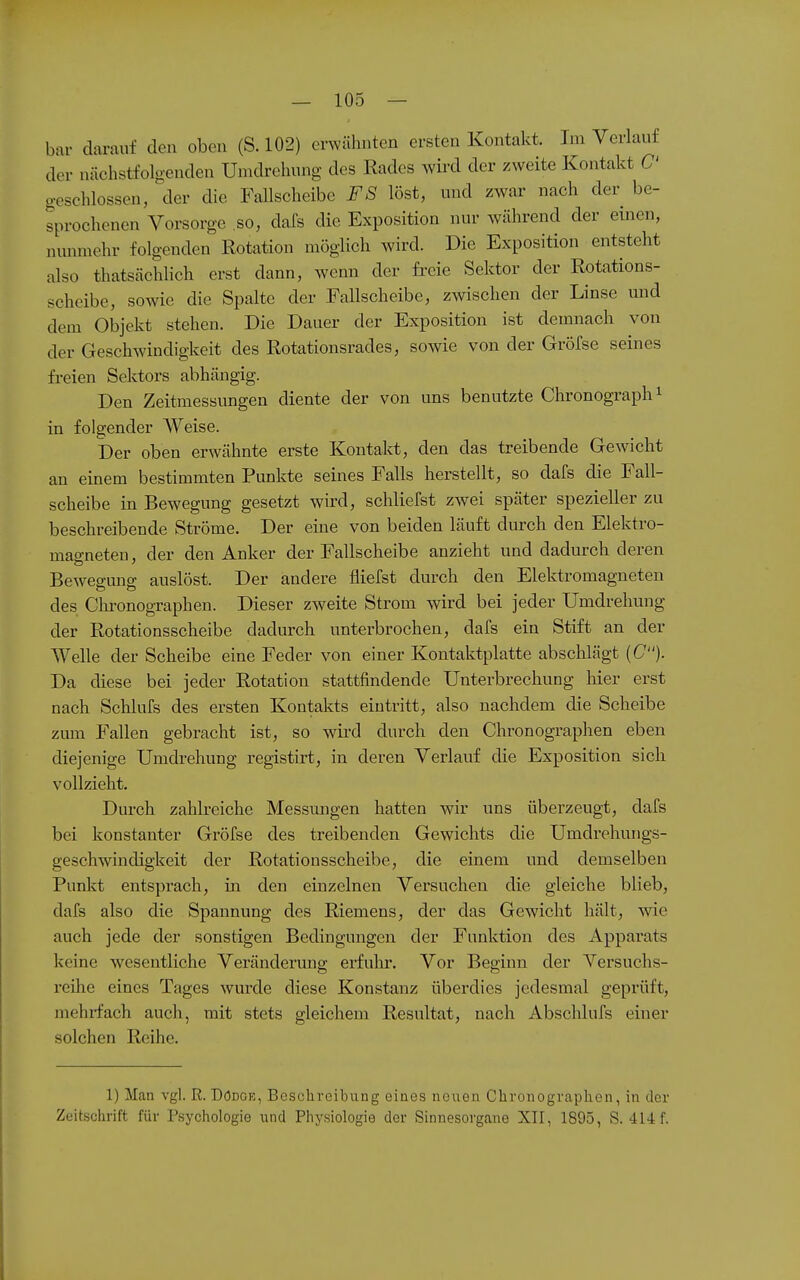 bar darauf den oben (S. 102) erwähnten ersten Kontakt. Im Verlauf der nächstfolgenden Umdrehung des Kades wird der zweite Kontakt C gesehlossen, der die Fallscheibe FS löst, und zwar nach der be- sprochenen Vorsorge ,so, dafs die Exposition nur Avährend der einen, nmimehr folgenden Rotation möglich wird. Die Exposition entsteht also thatsächlich erst dann, wenn der freie Sektor der Rotations- scheibe, sowie die Spalte der Fallscheibe, zwischen der Linse und dem Objekt stehen. Die Dauer der Exposition ist demnach von der Geschwindigkeit des Rotationsrades, sowie von der Gröfse seines fi-eien Sektors abhängig. Den Zeitmessungen diente der von uns benutzte Chronograph i in folgender Weise. Der oben erwähnte erste Kontakt, den das treibende Gewicht an einem bestimmten Punkte seines Falls herstellt, so dafs die Fall- scheibe in Bewegung gesetzt wird, schliefst zwei später spezieller zu beschreibende Ströme. Der eine von beiden läuft durch den Elektro- magneten , der den Anker der Fallscheibe anzieht und dadurch deren Bewegung auslöst. Der andere fliefst durch den Elektromagneten des Chi'onographen. Dieser zweite Strom wird bei jeder Umdrehung der Rotationsscheibe dadurch unterbrochen, dafs ein Stift an der Welle der Scheibe eine Feder von einer Kontaktplatte abschlägt (C)- Da diese bei jeder Rotation stattfindende Unterbrechung hier erst nach Schlufs des ersten Kontakts eintritt, also nachdem die Scheibe zum Fallen gebracht ist, so wiid durch den Chronographen eben diejenige Umdrehung registirt, in deren Verlauf die Exposition sich vollzieht. Durch zahlreiche Messungen hatten wir uns überzeugt, dafs bei konstanter Gröfse des treibenden Gewichts die Umdrehungs- geschwindigkeit der Rotationsscheibe, die einem und demselben Punkt entsprach, m den einzelnen Versuchen die gleiche blieb, dafs also die Spannung des Riemens, der das Gewicht hält, wie auch jede der sonstigen Bedingungen der Funktion des Apparats keine wesentliche Veränderung erfulu*. Vor Beginn der Versuchs- reihe eines Tages wurde diese Konstanz überdies jedesmal geprüft, mehrfach auch, mit stets gleichem Resultat, nach Abschlufs einer solchen Reihe. 1) Man vgl. R. Dödge, Beschreibung eines neuen Clironographen, in der Zeitschrift für Psychologie und Physiologie der Sinnesorgane XTI, 1895, S. 414 f.